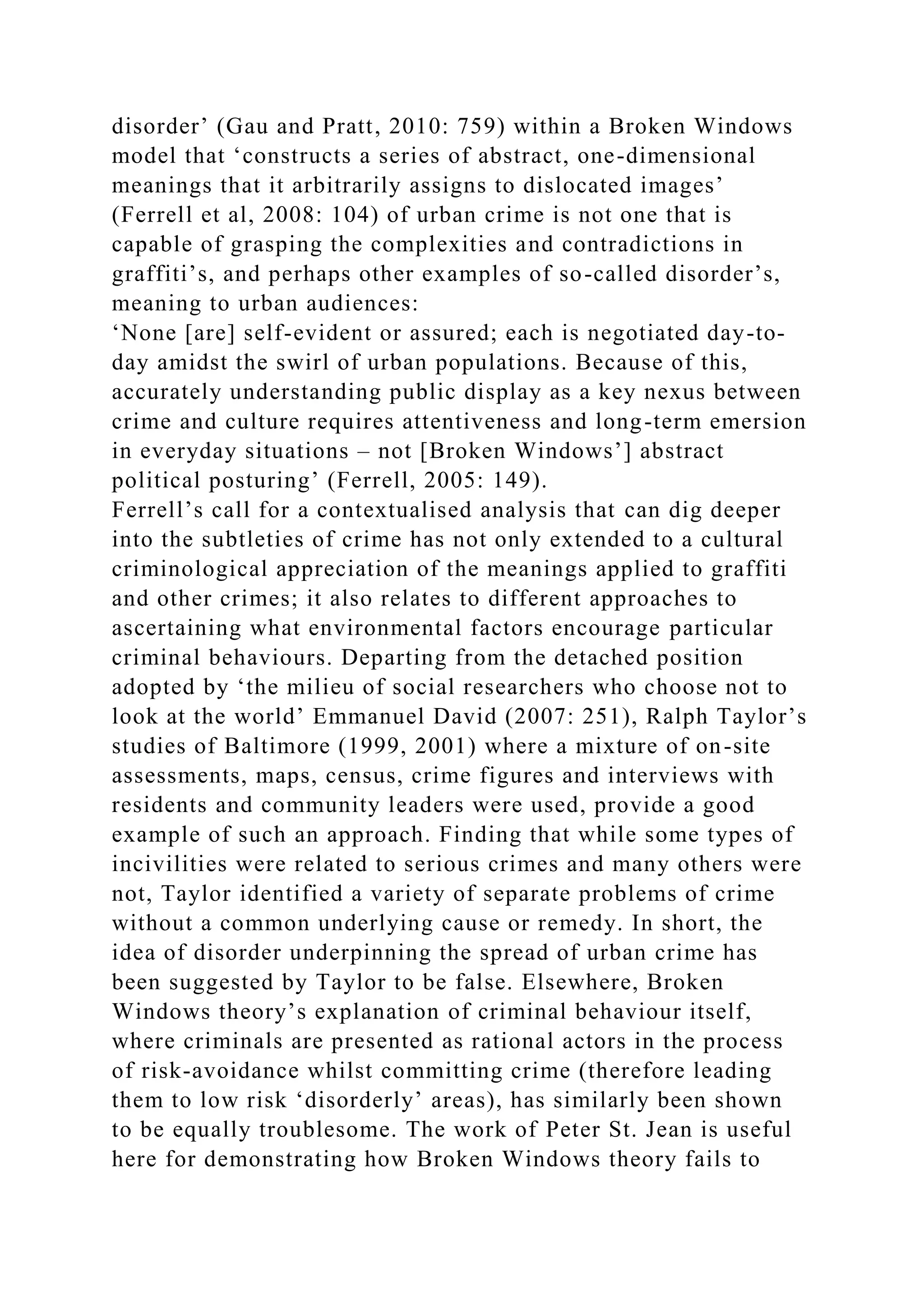 disorder’ (Gau and Pratt, 2010: 759) within a Broken Windows
model that ‘constructs a series of abstract, one-dimensional
meanings that it arbitrarily assigns to dislocated images’
(Ferrell et al, 2008: 104) of urban crime is not one that is
capable of grasping the complexities and contradictions in
graffiti’s, and perhaps other examples of so-called disorder’s,
meaning to urban audiences:
‘None [are] self-evident or assured; each is negotiated day-to-
day amidst the swirl of urban populations. Because of this,
accurately understanding public display as a key nexus between
crime and culture requires attentiveness and long-term emersion
in everyday situations – not [Broken Windows’] abstract
political posturing’ (Ferrell, 2005: 149).
Ferrell’s call for a contextualised analysis that can dig deeper
into the subtleties of crime has not only extended to a cultural
criminological appreciation of the meanings applied to graffiti
and other crimes; it also relates to different approaches to
ascertaining what environmental factors encourage particular
criminal behaviours. Departing from the detached position
adopted by ‘the milieu of social researchers who choose not to
look at the world’ Emmanuel David (2007: 251), Ralph Taylor’s
studies of Baltimore (1999, 2001) where a mixture of on-site
assessments, maps, census, crime figures and interviews with
residents and community leaders were used, provide a good
example of such an approach. Finding that while some types of
incivilities were related to serious crimes and many others were
not, Taylor identified a variety of separate problems of crime
without a common underlying cause or remedy. In short, the
idea of disorder underpinning the spread of urban crime has
been suggested by Taylor to be false. Elsewhere, Broken
Windows theory’s explanation of criminal behaviour itself,
where criminals are presented as rational actors in the process
of risk-avoidance whilst committing crime (therefore leading
them to low risk ‘disorderly’ areas), has similarly been shown
to be equally troublesome. The work of Peter St. Jean is useful
here for demonstrating how Broken Windows theory fails to
 