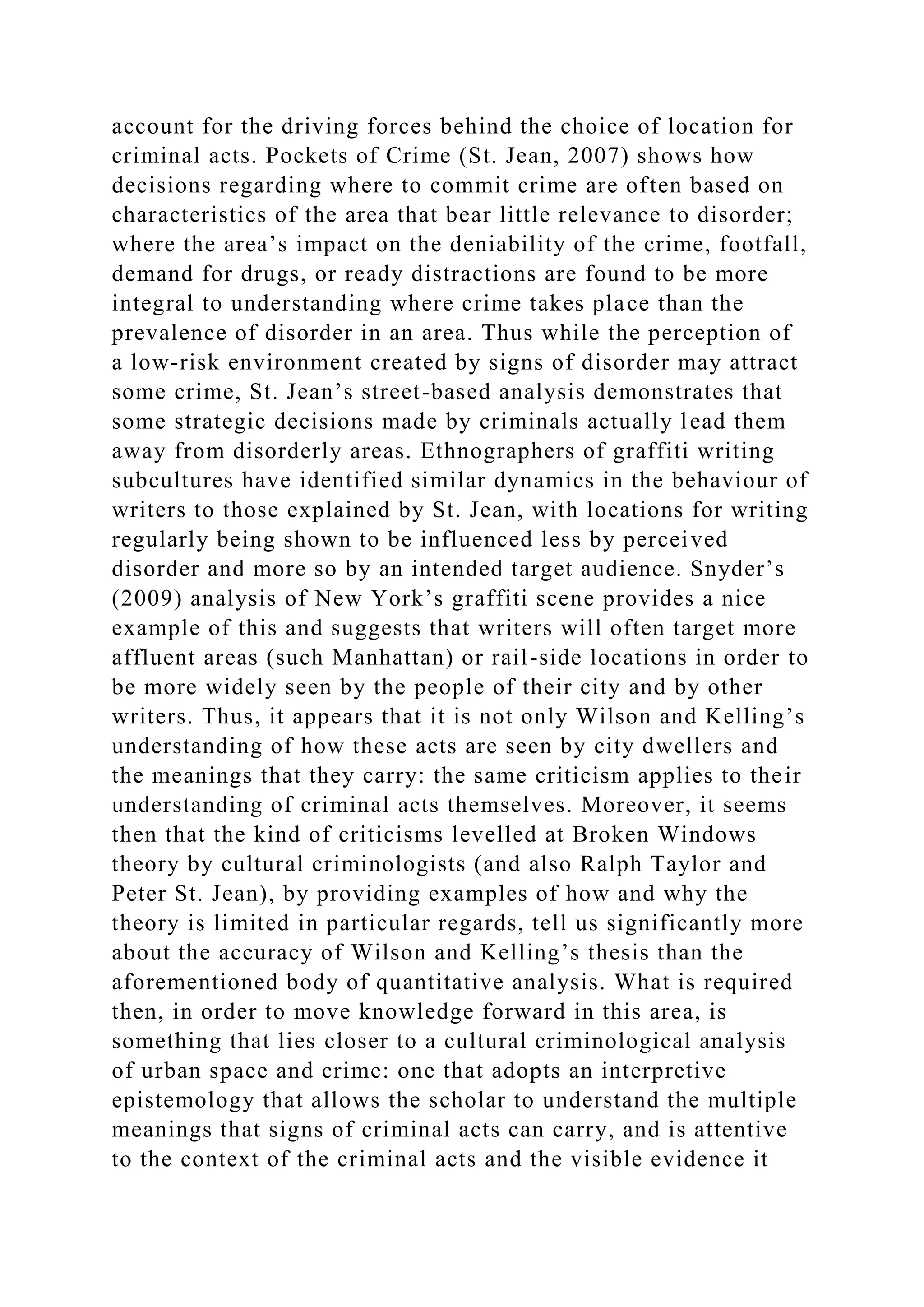 account for the driving forces behind the choice of location for
criminal acts. Pockets of Crime (St. Jean, 2007) shows how
decisions regarding where to commit crime are often based on
characteristics of the area that bear little relevance to disorder;
where the area’s impact on the deniability of the crime, footfall,
demand for drugs, or ready distractions are found to be more
integral to understanding where crime takes place than the
prevalence of disorder in an area. Thus while the perception of
a low-risk environment created by signs of disorder may attract
some crime, St. Jean’s street-based analysis demonstrates that
some strategic decisions made by criminals actually lead them
away from disorderly areas. Ethnographers of graffiti writing
subcultures have identified similar dynamics in the behaviour of
writers to those explained by St. Jean, with locations for writing
regularly being shown to be influenced less by perceived
disorder and more so by an intended target audience. Snyder’s
(2009) analysis of New York’s graffiti scene provides a nice
example of this and suggests that writers will often target more
affluent areas (such Manhattan) or rail-side locations in order to
be more widely seen by the people of their city and by other
writers. Thus, it appears that it is not only Wilson and Kelling’s
understanding of how these acts are seen by city dwellers and
the meanings that they carry: the same criticism applies to their
understanding of criminal acts themselves. Moreover, it seems
then that the kind of criticisms levelled at Broken Windows
theory by cultural criminologists (and also Ralph Taylor and
Peter St. Jean), by providing examples of how and why the
theory is limited in particular regards, tell us significantly more
about the accuracy of Wilson and Kelling’s thesis than the
aforementioned body of quantitative analysis. What is required
then, in order to move knowledge forward in this area, is
something that lies closer to a cultural criminological analysis
of urban space and crime: one that adopts an interpretive
epistemology that allows the scholar to understand the multiple
meanings that signs of criminal acts can carry, and is attentive
to the context of the criminal acts and the visible evidence it
 