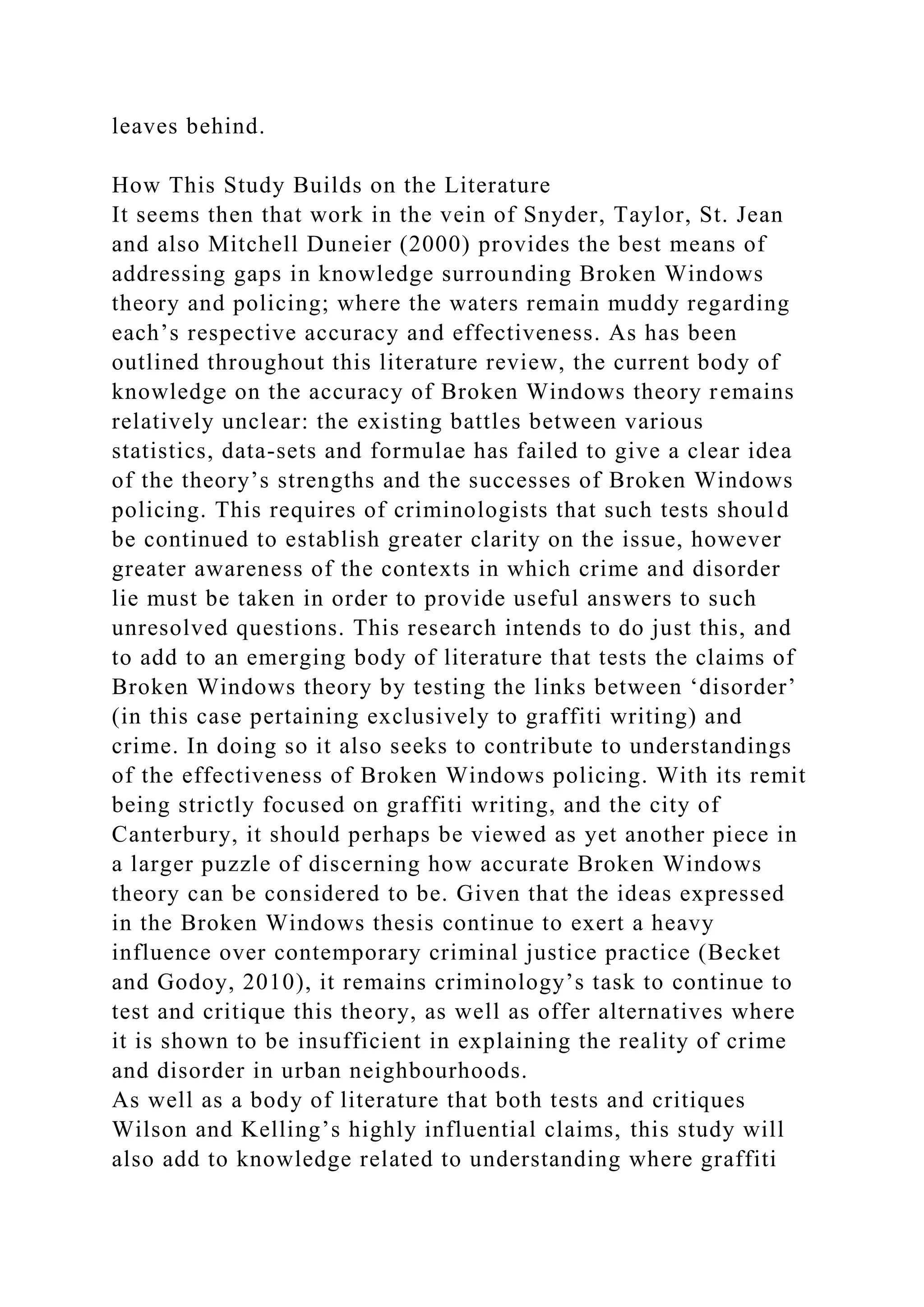 leaves behind.
How This Study Builds on the Literature
It seems then that work in the vein of Snyder, Taylor, St. Jean
and also Mitchell Duneier (2000) provides the best means of
addressing gaps in knowledge surrounding Broken Windows
theory and policing; where the waters remain muddy regarding
each’s respective accuracy and effectiveness. As has been
outlined throughout this literature review, the current body of
knowledge on the accuracy of Broken Windows theory remains
relatively unclear: the existing battles between various
statistics, data-sets and formulae has failed to give a clear idea
of the theory’s strengths and the successes of Broken Windows
policing. This requires of criminologists that such tests should
be continued to establish greater clarity on the issue, however
greater awareness of the contexts in which crime and disorder
lie must be taken in order to provide useful answers to such
unresolved questions. This research intends to do just this, and
to add to an emerging body of literature that tests the claims of
Broken Windows theory by testing the links between ‘disorder’
(in this case pertaining exclusively to graffiti writing) and
crime. In doing so it also seeks to contribute to understandings
of the effectiveness of Broken Windows policing. With its remit
being strictly focused on graffiti writing, and the city of
Canterbury, it should perhaps be viewed as yet another piece in
a larger puzzle of discerning how accurate Broken Windows
theory can be considered to be. Given that the ideas expressed
in the Broken Windows thesis continue to exert a heavy
influence over contemporary criminal justice practice (Becket
and Godoy, 2010), it remains criminology’s task to continue to
test and critique this theory, as well as offer alternatives where
it is shown to be insufficient in explaining the reality of crime
and disorder in urban neighbourhoods.
As well as a body of literature that both tests and critiques
Wilson and Kelling’s highly influential claims, this study will
also add to knowledge related to understanding where graffiti
 