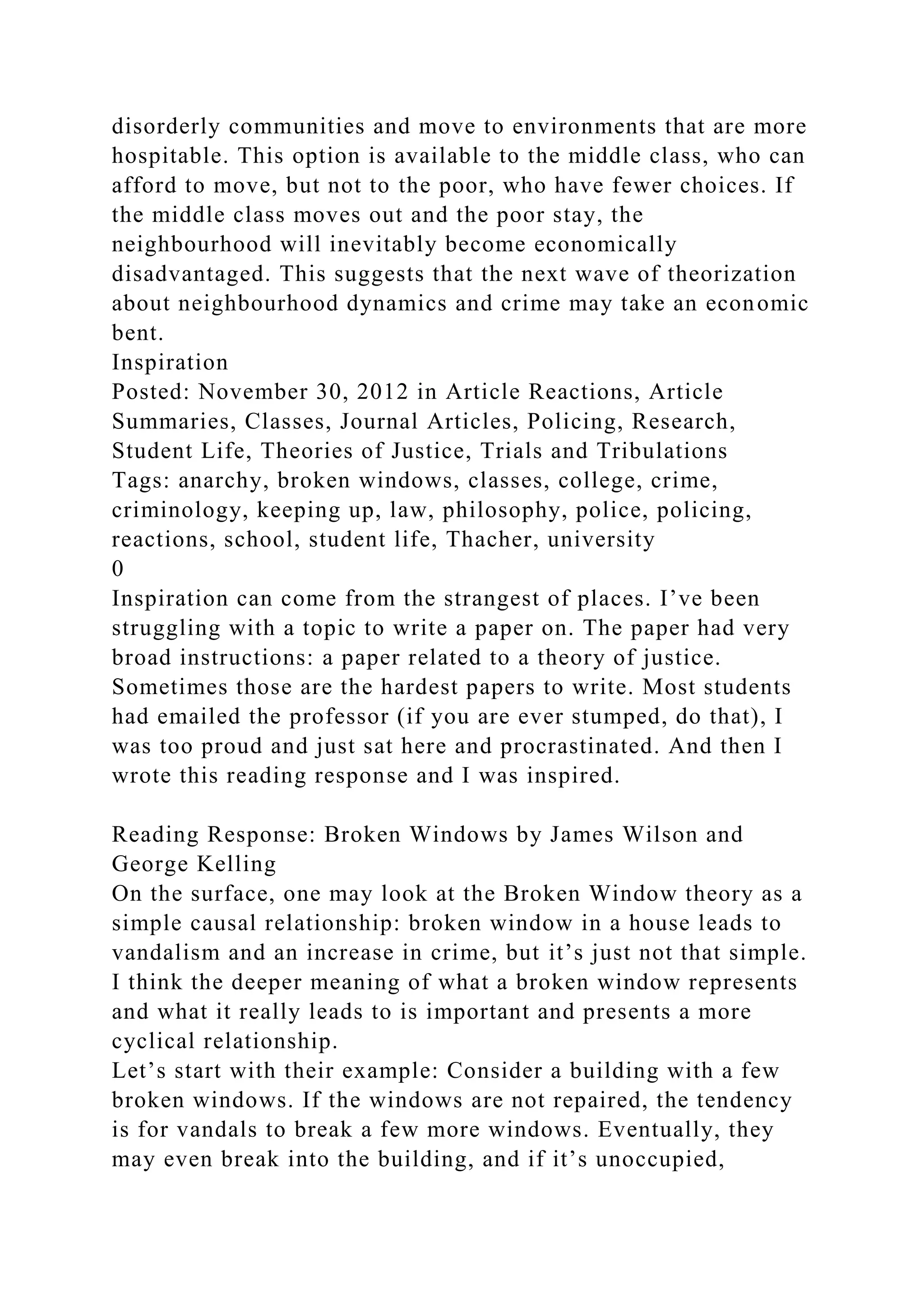 disorderly communities and move to environments that are more
hospitable. This option is available to the middle class, who can
afford to move, but not to the poor, who have fewer choices. If
the middle class moves out and the poor stay, the
neighbourhood will inevitably become economically
disadvantaged. This suggests that the next wave of theorization
about neighbourhood dynamics and crime may take an economic
bent.
Inspiration
Posted: November 30, 2012 in Article Reactions, Article
Summaries, Classes, Journal Articles, Policing, Research,
Student Life, Theories of Justice, Trials and Tribulations
Tags: anarchy, broken windows, classes, college, crime,
criminology, keeping up, law, philosophy, police, policing,
reactions, school, student life, Thacher, university
0
Inspiration can come from the strangest of places. I’ve been
struggling with a topic to write a paper on. The paper had very
broad instructions: a paper related to a theory of justice.
Sometimes those are the hardest papers to write. Most students
had emailed the professor (if you are ever stumped, do that), I
was too proud and just sat here and procrastinated. And then I
wrote this reading response and I was inspired.
Reading Response: Broken Windows by James Wilson and
George Kelling
On the surface, one may look at the Broken Window theory as a
simple causal relationship: broken window in a house leads to
vandalism and an increase in crime, but it’s just not that simple.
I think the deeper meaning of what a broken window represents
and what it really leads to is important and presents a more
cyclical relationship.
Let’s start with their example: Consider a building with a few
broken windows. If the windows are not repaired, the tendency
is for vandals to break a few more windows. Eventually, they
may even break into the building, and if it’s unoccupied,
 