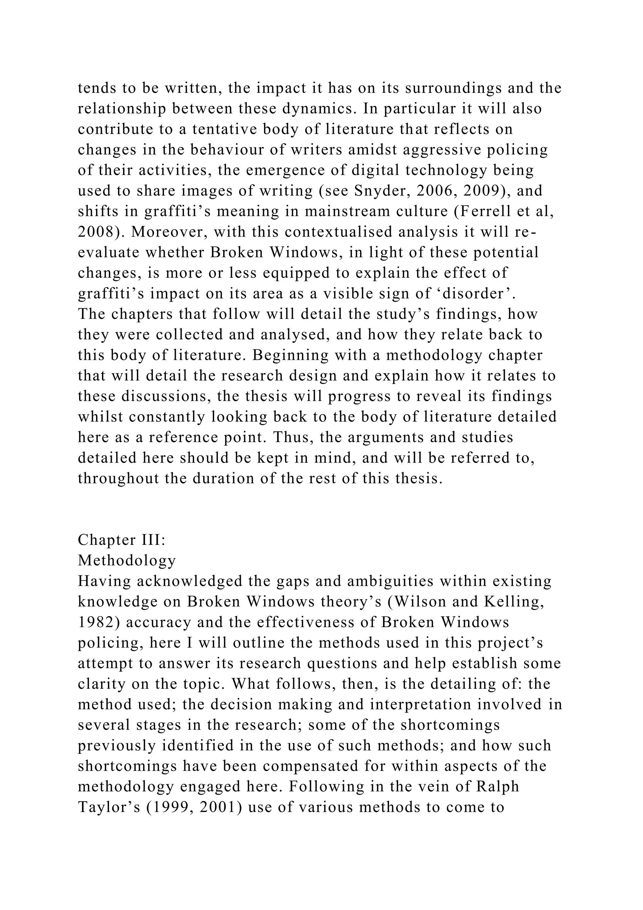 tends to be written, the impact it has on its surroundings and the
relationship between these dynamics. In particular it will also
contribute to a tentative body of literature that reflects on
changes in the behaviour of writers amidst aggressive policing
of their activities, the emergence of digital technology being
used to share images of writing (see Snyder, 2006, 2009), and
shifts in graffiti’s meaning in mainstream culture (Ferrell et al,
2008). Moreover, with this contextualised analysis it will re-
evaluate whether Broken Windows, in light of these potential
changes, is more or less equipped to explain the effect of
graffiti’s impact on its area as a visible sign of ‘disorder’.
The chapters that follow will detail the study’s findings, how
they were collected and analysed, and how they relate back to
this body of literature. Beginning with a methodology chapter
that will detail the research design and explain how it relates to
these discussions, the thesis will progress to reveal its findings
whilst constantly looking back to the body of literature detailed
here as a reference point. Thus, the arguments and studies
detailed here should be kept in mind, and will be referred to,
throughout the duration of the rest of this thesis.
Chapter III:
Methodology
Having acknowledged the gaps and ambiguities within existing
knowledge on Broken Windows theory’s (Wilson and Kelling,
1982) accuracy and the effectiveness of Broken Windows
policing, here I will outline the methods used in this project’s
attempt to answer its research questions and help establish some
clarity on the topic. What follows, then, is the detailing of: the
method used; the decision making and interpretation involved in
several stages in the research; some of the shortcomings
previously identified in the use of such methods; and how such
shortcomings have been compensated for within aspects of the
methodology engaged here. Following in the vein of Ralph
Taylor’s (1999, 2001) use of various methods to come to
 
