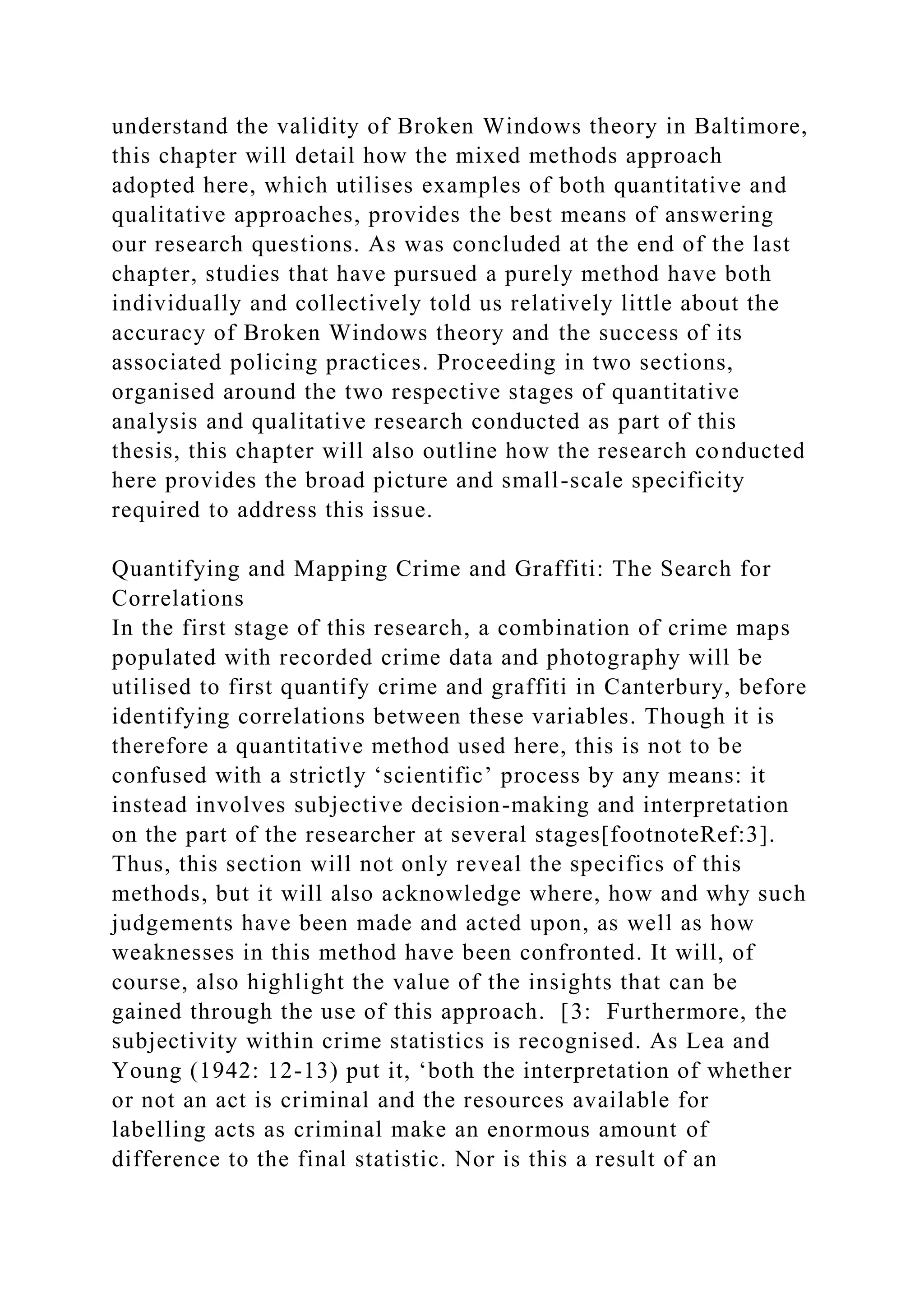 understand the validity of Broken Windows theory in Baltimore,
this chapter will detail how the mixed methods approach
adopted here, which utilises examples of both quantitative and
qualitative approaches, provides the best means of answering
our research questions. As was concluded at the end of the last
chapter, studies that have pursued a purely method have both
individually and collectively told us relatively little about the
accuracy of Broken Windows theory and the success of its
associated policing practices. Proceeding in two sections,
organised around the two respective stages of quantitative
analysis and qualitative research conducted as part of this
thesis, this chapter will also outline how the research conducted
here provides the broad picture and small-scale specificity
required to address this issue.
Quantifying and Mapping Crime and Graffiti: The Search for
Correlations
In the first stage of this research, a combination of crime maps
populated with recorded crime data and photography will be
utilised to first quantify crime and graffiti in Canterbury, before
identifying correlations between these variables. Though it is
therefore a quantitative method used here, this is not to be
confused with a strictly ‘scientific’ process by any means: it
instead involves subjective decision-making and interpretation
on the part of the researcher at several stages[footnoteRef:3].
Thus, this section will not only reveal the specifics of this
methods, but it will also acknowledge where, how and why such
judgements have been made and acted upon, as well as how
weaknesses in this method have been confronted. It will, of
course, also highlight the value of the insights that can be
gained through the use of this approach. [3: Furthermore, the
subjectivity within crime statistics is recognised. As Lea and
Young (1942: 12-13) put it, ‘both the interpretation of whether
or not an act is criminal and the resources available for
labelling acts as criminal make an enormous amount of
difference to the final statistic. Nor is this a result of an
 