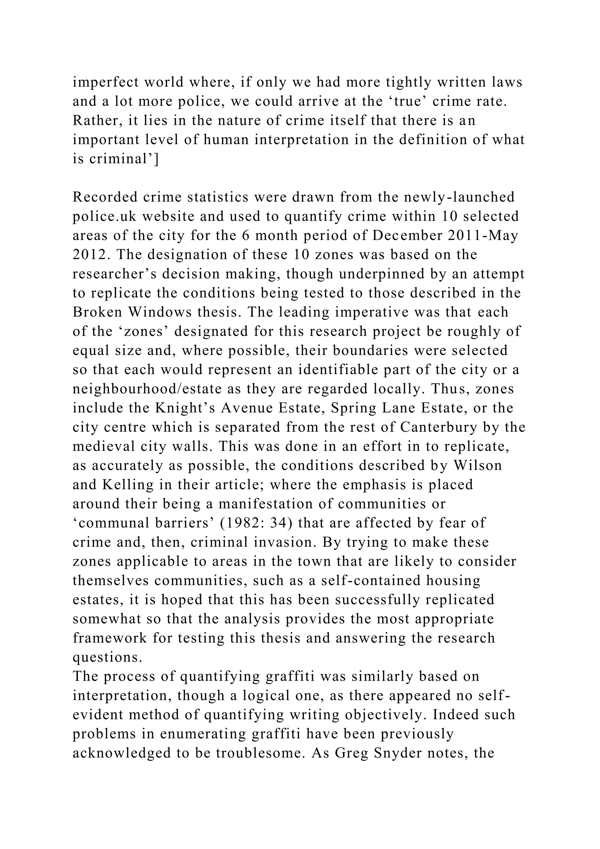 imperfect world where, if only we had more tightly written laws
and a lot more police, we could arrive at the ‘true’ crime rate.
Rather, it lies in the nature of crime itself that there is an
important level of human interpretation in the definition of what
is criminal’]
Recorded crime statistics were drawn from the newly-launched
police.uk website and used to quantify crime within 10 selected
areas of the city for the 6 month period of December 2011-May
2012. The designation of these 10 zones was based on the
researcher’s decision making, though underpinned by an attempt
to replicate the conditions being tested to those described in the
Broken Windows thesis. The leading imperative was that each
of the ‘zones’ designated for this research project be roughly of
equal size and, where possible, their boundaries were selected
so that each would represent an identifiable part of the city or a
neighbourhood/estate as they are regarded locally. Thus, zones
include the Knight’s Avenue Estate, Spring Lane Estate, or the
city centre which is separated from the rest of Canterbury by the
medieval city walls. This was done in an effort in to replicate,
as accurately as possible, the conditions described by Wilson
and Kelling in their article; where the emphasis is placed
around their being a manifestation of communities or
‘communal barriers’ (1982: 34) that are affected by fear of
crime and, then, criminal invasion. By trying to make these
zones applicable to areas in the town that are likely to consider
themselves communities, such as a self-contained housing
estates, it is hoped that this has been successfully replicated
somewhat so that the analysis provides the most appropriate
framework for testing this thesis and answering the research
questions.
The process of quantifying graffiti was similarly based on
interpretation, though a logical one, as there appeared no self-
evident method of quantifying writing objectively. Indeed such
problems in enumerating graffiti have been previously
acknowledged to be troublesome. As Greg Snyder notes, the
 