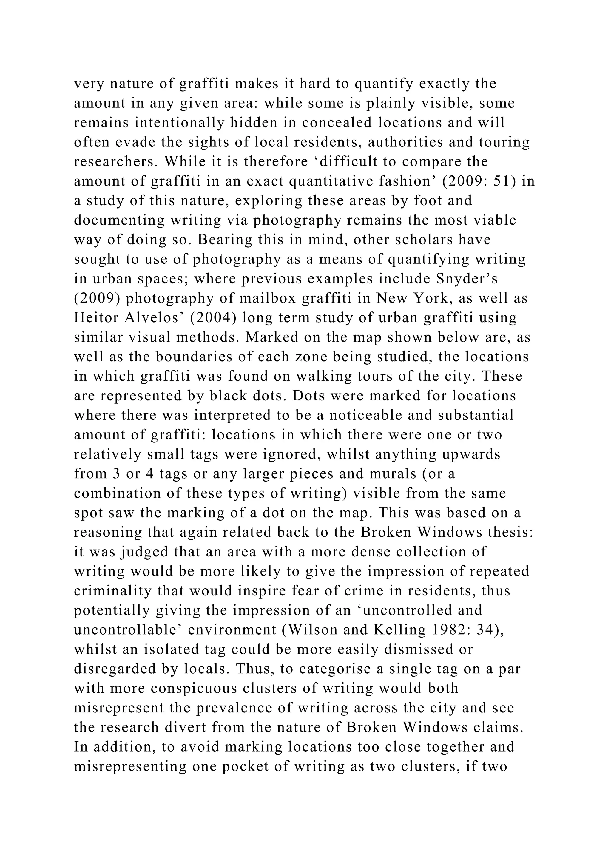 very nature of graffiti makes it hard to quantify exactly the
amount in any given area: while some is plainly visible, some
remains intentionally hidden in concealed locations and will
often evade the sights of local residents, authorities and touring
researchers. While it is therefore ‘difficult to compare the
amount of graffiti in an exact quantitative fashion’ (2009: 51) in
a study of this nature, exploring these areas by foot and
documenting writing via photography remains the most viable
way of doing so. Bearing this in mind, other scholars have
sought to use of photography as a means of quantifying writing
in urban spaces; where previous examples include Snyder’s
(2009) photography of mailbox graffiti in New York, as well as
Heitor Alvelos’ (2004) long term study of urban graffiti using
similar visual methods. Marked on the map shown below are, as
well as the boundaries of each zone being studied, the locations
in which graffiti was found on walking tours of the city. These
are represented by black dots. Dots were marked for locations
where there was interpreted to be a noticeable and substantial
amount of graffiti: locations in which there were one or two
relatively small tags were ignored, whilst anything upwards
from 3 or 4 tags or any larger pieces and murals (or a
combination of these types of writing) visible from the same
spot saw the marking of a dot on the map. This was based on a
reasoning that again related back to the Broken Windows thesis:
it was judged that an area with a more dense collection of
writing would be more likely to give the impression of repeated
criminality that would inspire fear of crime in residents, thus
potentially giving the impression of an ‘uncontrolled and
uncontrollable’ environment (Wilson and Kelling 1982: 34),
whilst an isolated tag could be more easily dismissed or
disregarded by locals. Thus, to categorise a single tag on a par
with more conspicuous clusters of writing would both
misrepresent the prevalence of writing across the city and see
the research divert from the nature of Broken Windows claims.
In addition, to avoid marking locations too close together and
misrepresenting one pocket of writing as two clusters, if two
 