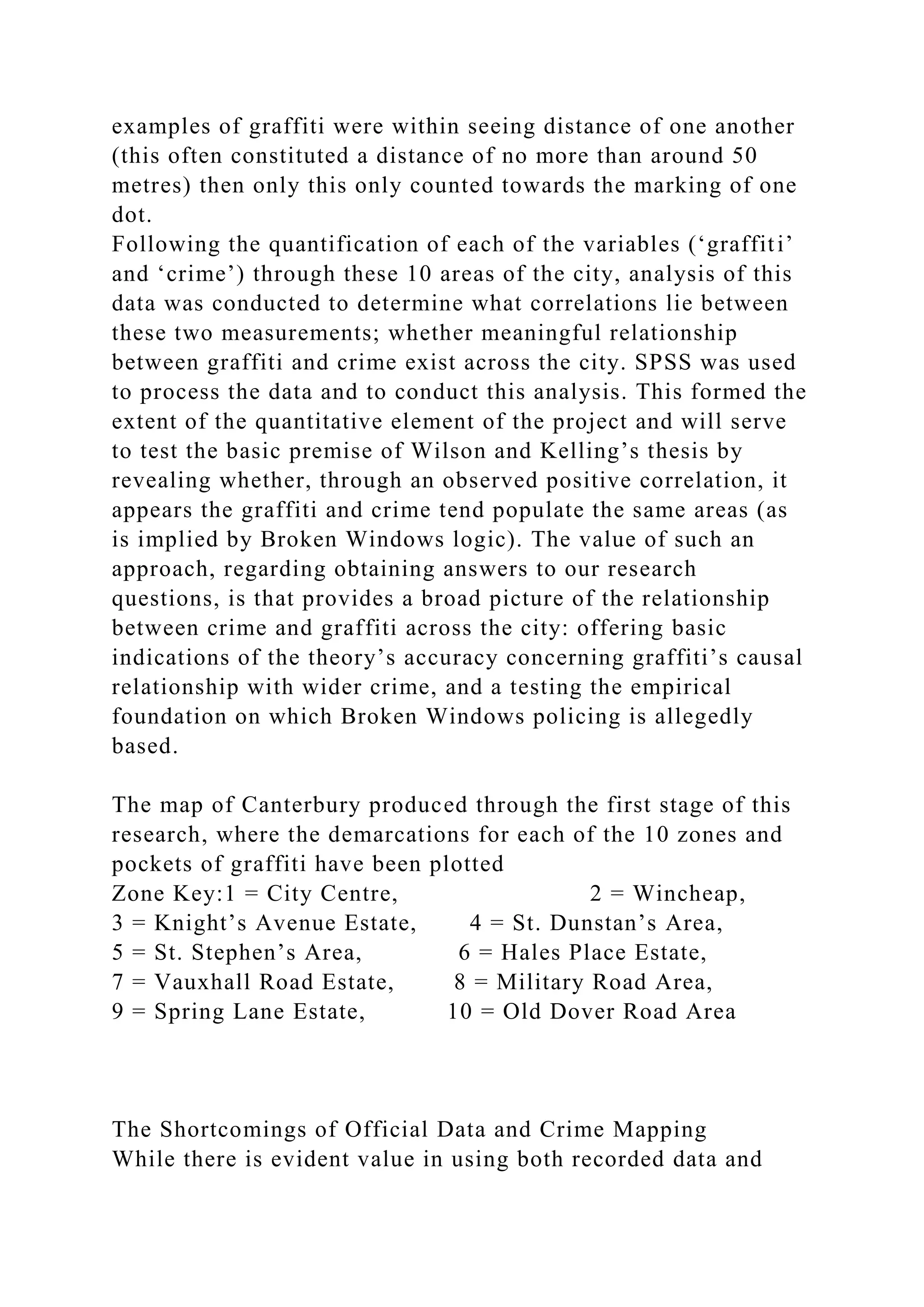 examples of graffiti were within seeing distance of one another
(this often constituted a distance of no more than around 50
metres) then only this only counted towards the marking of one
dot.
Following the quantification of each of the variables (‘graffiti’
and ‘crime’) through these 10 areas of the city, analysis of this
data was conducted to determine what correlations lie between
these two measurements; whether meaningful relationship
between graffiti and crime exist across the city. SPSS was used
to process the data and to conduct this analysis. This formed the
extent of the quantitative element of the project and will serve
to test the basic premise of Wilson and Kelling’s thesis by
revealing whether, through an observed positive correlation, it
appears the graffiti and crime tend populate the same areas (as
is implied by Broken Windows logic). The value of such an
approach, regarding obtaining answers to our research
questions, is that provides a broad picture of the relationship
between crime and graffiti across the city: offering basic
indications of the theory’s accuracy concerning graffiti’s causal
relationship with wider crime, and a testing the empirical
foundation on which Broken Windows policing is allegedly
based.
The map of Canterbury produced through the first stage of this
research, where the demarcations for each of the 10 zones and
pockets of graffiti have been plotted
Zone Key:1 = City Centre, 2 = Wincheap,
3 = Knight’s Avenue Estate, 4 = St. Dunstan’s Area,
5 = St. Stephen’s Area, 6 = Hales Place Estate,
7 = Vauxhall Road Estate, 8 = Military Road Area,
9 = Spring Lane Estate, 10 = Old Dover Road Area
The Shortcomings of Official Data and Crime Mapping
While there is evident value in using both recorded data and
 