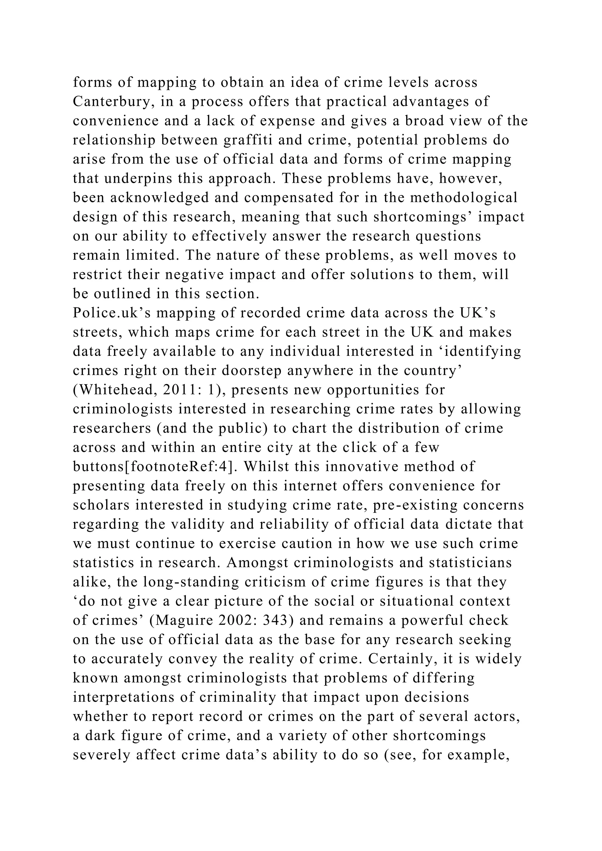 forms of mapping to obtain an idea of crime levels across
Canterbury, in a process offers that practical advantages of
convenience and a lack of expense and gives a broad view of the
relationship between graffiti and crime, potential problems do
arise from the use of official data and forms of crime mapping
that underpins this approach. These problems have, however,
been acknowledged and compensated for in the methodological
design of this research, meaning that such shortcomings’ impact
on our ability to effectively answer the research questions
remain limited. The nature of these problems, as well moves to
restrict their negative impact and offer solutions to them, will
be outlined in this section.
Police.uk’s mapping of recorded crime data across the UK’s
streets, which maps crime for each street in the UK and makes
data freely available to any individual interested in ‘identifying
crimes right on their doorstep anywhere in the country’
(Whitehead, 2011: 1), presents new opportunities for
criminologists interested in researching crime rates by allowing
researchers (and the public) to chart the distribution of crime
across and within an entire city at the click of a few
buttons[footnoteRef:4]. Whilst this innovative method of
presenting data freely on this internet offers convenience for
scholars interested in studying crime rate, pre-existing concerns
regarding the validity and reliability of official data dictate that
we must continue to exercise caution in how we use such crime
statistics in research. Amongst criminologists and statisticians
alike, the long-standing criticism of crime figures is that they
‘do not give a clear picture of the social or situational context
of crimes’ (Maguire 2002: 343) and remains a powerful check
on the use of official data as the base for any research seeking
to accurately convey the reality of crime. Certainly, it is widely
known amongst criminologists that problems of differing
interpretations of criminality that impact upon decisions
whether to report record or crimes on the part of several actors,
a dark figure of crime, and a variety of other shortcomings
severely affect crime data’s ability to do so (see, for example,
 