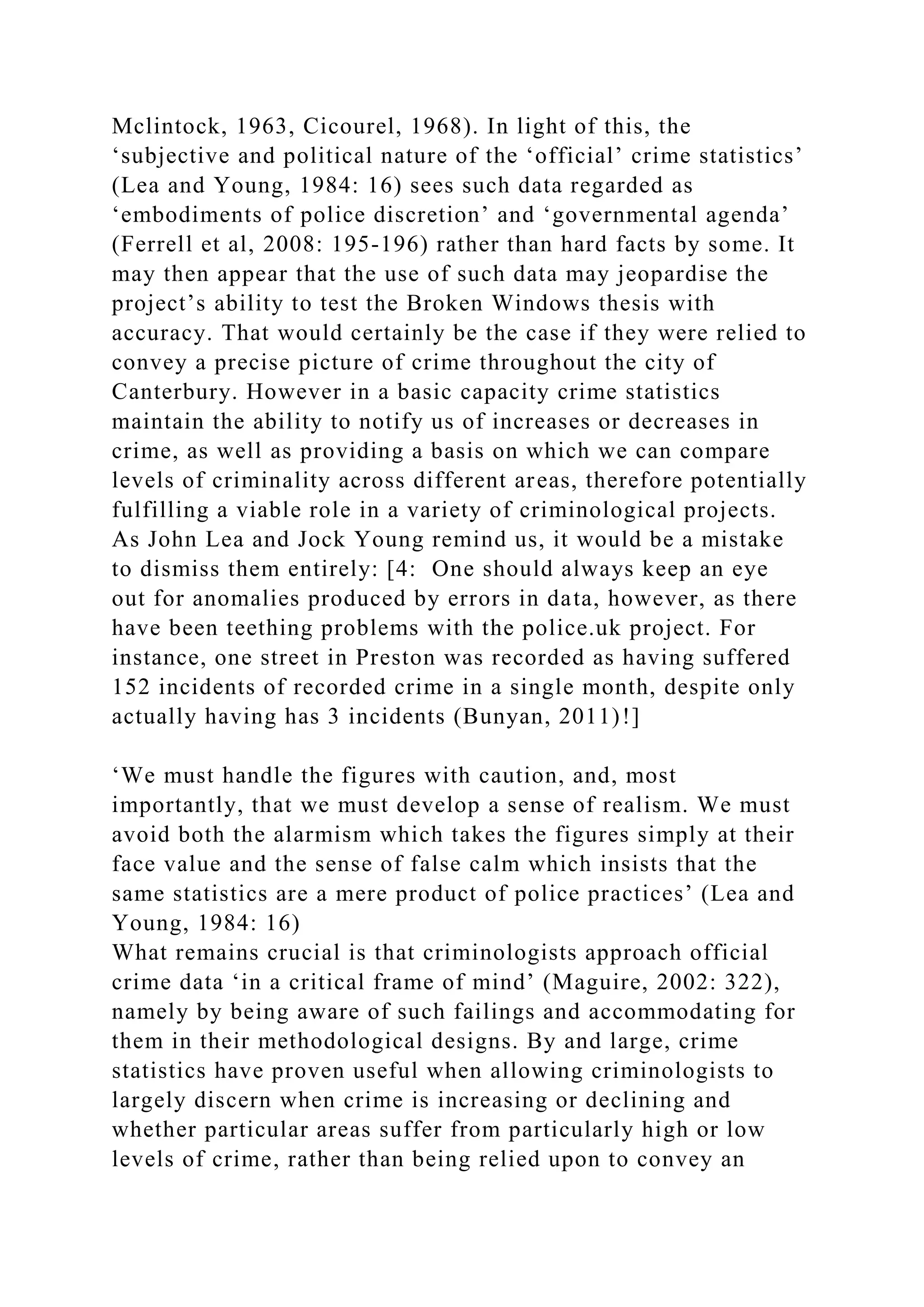 Mclintock, 1963, Cicourel, 1968). In light of this, the
‘subjective and political nature of the ‘official’ crime statistics’
(Lea and Young, 1984: 16) sees such data regarded as
‘embodiments of police discretion’ and ‘governmental agenda’
(Ferrell et al, 2008: 195-196) rather than hard facts by some. It
may then appear that the use of such data may jeopardise the
project’s ability to test the Broken Windows thesis with
accuracy. That would certainly be the case if they were relied to
convey a precise picture of crime throughout the city of
Canterbury. However in a basic capacity crime statistics
maintain the ability to notify us of increases or decreases in
crime, as well as providing a basis on which we can compare
levels of criminality across different areas, therefore potentially
fulfilling a viable role in a variety of criminological projects.
As John Lea and Jock Young remind us, it would be a mistake
to dismiss them entirely: [4: One should always keep an eye
out for anomalies produced by errors in data, however, as there
have been teething problems with the police.uk project. For
instance, one street in Preston was recorded as having suffered
152 incidents of recorded crime in a single month, despite only
actually having has 3 incidents (Bunyan, 2011)!]
‘We must handle the figures with caution, and, most
importantly, that we must develop a sense of realism. We must
avoid both the alarmism which takes the figures simply at their
face value and the sense of false calm which insists that the
same statistics are a mere product of police practices’ (Lea and
Young, 1984: 16)
What remains crucial is that criminologists approach official
crime data ‘in a critical frame of mind’ (Maguire, 2002: 322),
namely by being aware of such failings and accommodating for
them in their methodological designs. By and large, crime
statistics have proven useful when allowing criminologists to
largely discern when crime is increasing or declining and
whether particular areas suffer from particularly high or low
levels of crime, rather than being relied upon to convey an
 