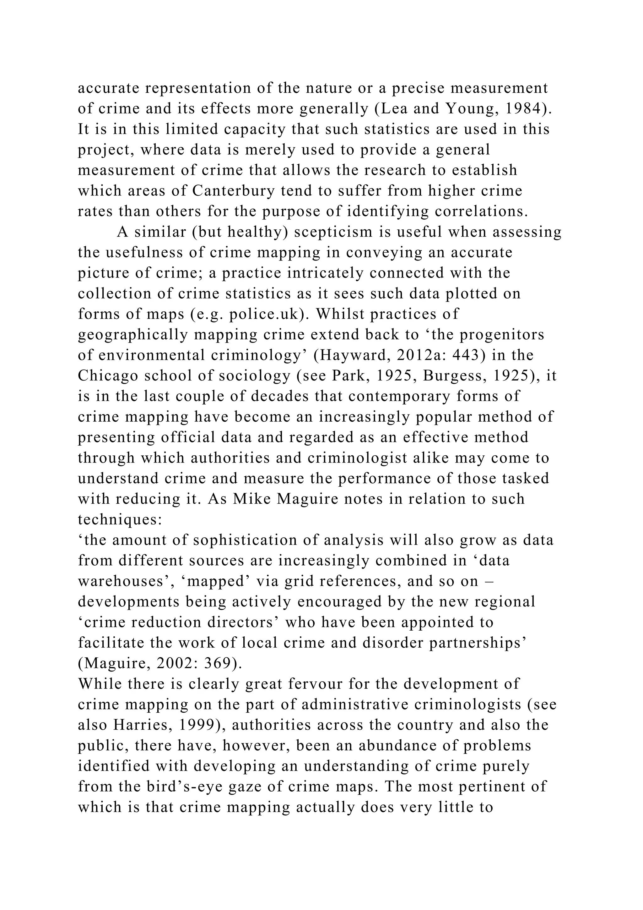 accurate representation of the nature or a precise measurement
of crime and its effects more generally (Lea and Young, 1984).
It is in this limited capacity that such statistics are used in this
project, where data is merely used to provide a general
measurement of crime that allows the research to establish
which areas of Canterbury tend to suffer from higher crime
rates than others for the purpose of identifying correlations.
A similar (but healthy) scepticism is useful when assessing
the usefulness of crime mapping in conveying an accurate
picture of crime; a practice intricately connected with the
collection of crime statistics as it sees such data plotted on
forms of maps (e.g. police.uk). Whilst practices of
geographically mapping crime extend back to ‘the progenitors
of environmental criminology’ (Hayward, 2012a: 443) in the
Chicago school of sociology (see Park, 1925, Burgess, 1925), it
is in the last couple of decades that contemporary forms of
crime mapping have become an increasingly popular method of
presenting official data and regarded as an effective method
through which authorities and criminologist alike may come to
understand crime and measure the performance of those tasked
with reducing it. As Mike Maguire notes in relation to such
techniques:
‘the amount of sophistication of analysis will also grow as data
from different sources are increasingly combined in ‘data
warehouses’, ‘mapped’ via grid references, and so on –
developments being actively encouraged by the new regional
‘crime reduction directors’ who have been appointed to
facilitate the work of local crime and disorder partnerships’
(Maguire, 2002: 369).
While there is clearly great fervour for the development of
crime mapping on the part of administrative criminologists (see
also Harries, 1999), authorities across the country and also the
public, there have, however, been an abundance of problems
identified with developing an understanding of crime purely
from the bird’s-eye gaze of crime maps. The most pertinent of
which is that crime mapping actually does very little to
 