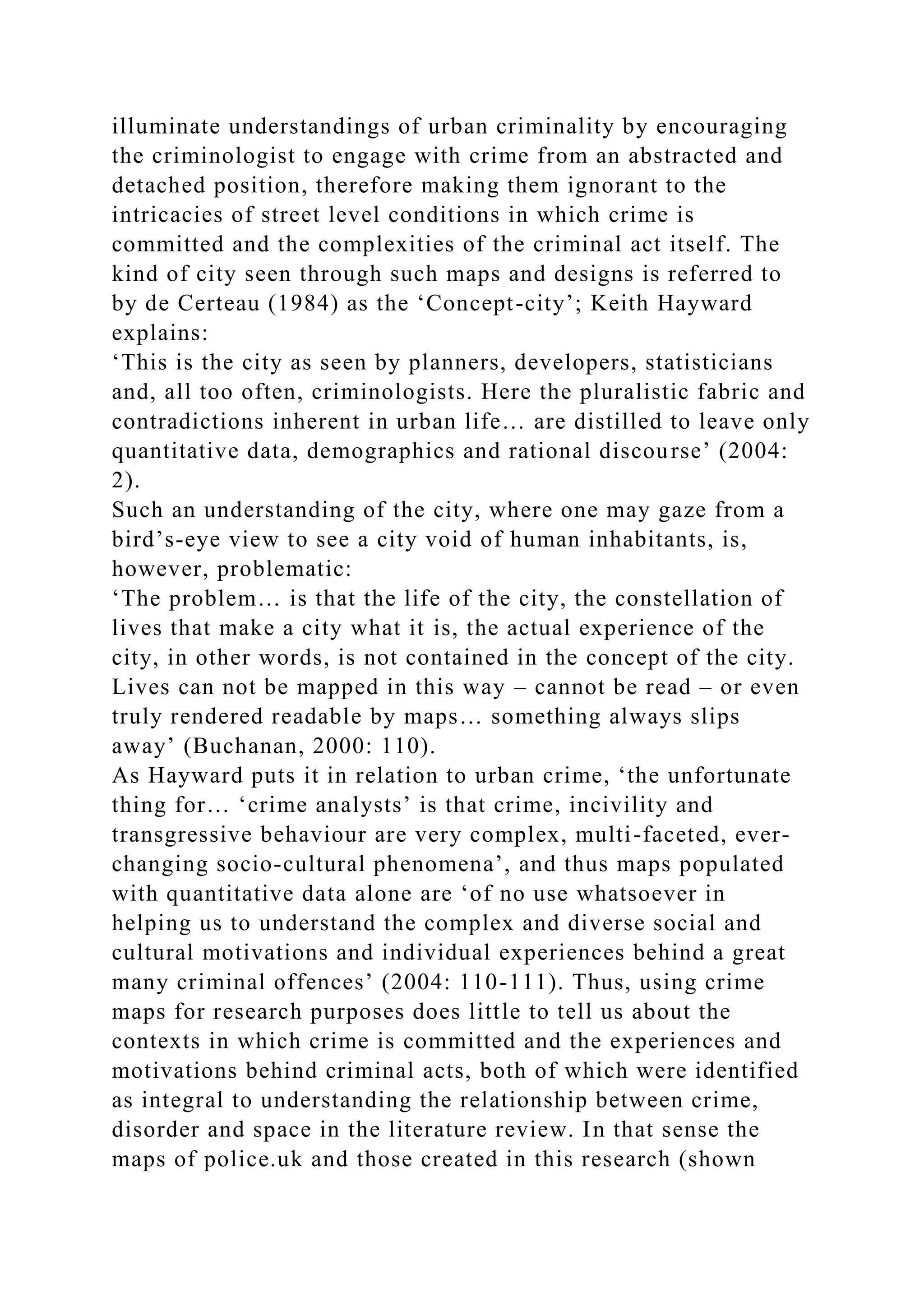 illuminate understandings of urban criminality by encouraging
the criminologist to engage with crime from an abstracted and
detached position, therefore making them ignorant to the
intricacies of street level conditions in which crime is
committed and the complexities of the criminal act itself. The
kind of city seen through such maps and designs is referred to
by de Certeau (1984) as the ‘Concept-city’; Keith Hayward
explains:
‘This is the city as seen by planners, developers, statisticians
and, all too often, criminologists. Here the pluralistic fabric and
contradictions inherent in urban life… are distilled to leave only
quantitative data, demographics and rational discourse’ (2004:
2).
Such an understanding of the city, where one may gaze from a
bird’s-eye view to see a city void of human inhabitants, is,
however, problematic:
‘The problem… is that the life of the city, the constellation of
lives that make a city what it is, the actual experience of the
city, in other words, is not contained in the concept of the city.
Lives can not be mapped in this way – cannot be read – or even
truly rendered readable by maps… something always slips
away’ (Buchanan, 2000: 110).
As Hayward puts it in relation to urban crime, ‘the unfortunate
thing for… ‘crime analysts’ is that crime, incivility and
transgressive behaviour are very complex, multi-faceted, ever-
changing socio-cultural phenomena’, and thus maps populated
with quantitative data alone are ‘of no use whatsoever in
helping us to understand the complex and diverse social and
cultural motivations and individual experiences behind a great
many criminal offences’ (2004: 110-111). Thus, using crime
maps for research purposes does little to tell us about the
contexts in which crime is committed and the experiences and
motivations behind criminal acts, both of which were identified
as integral to understanding the relationship between crime,
disorder and space in the literature review. In that sense the
maps of police.uk and those created in this research (shown
 