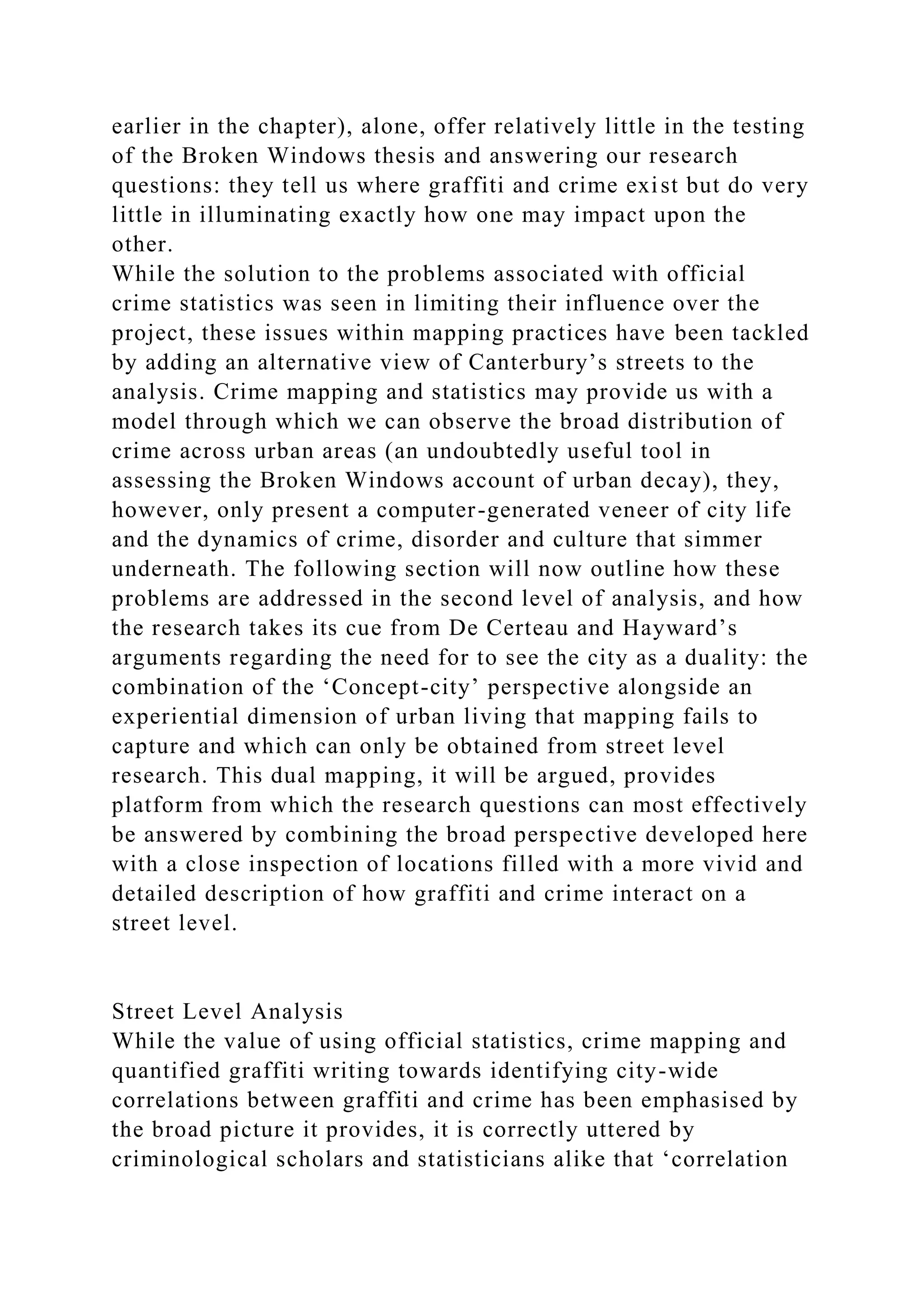 earlier in the chapter), alone, offer relatively little in the testing
of the Broken Windows thesis and answering our research
questions: they tell us where graffiti and crime exist but do very
little in illuminating exactly how one may impact upon the
other.
While the solution to the problems associated with official
crime statistics was seen in limiting their influence over the
project, these issues within mapping practices have been tackled
by adding an alternative view of Canterbury’s streets to the
analysis. Crime mapping and statistics may provide us with a
model through which we can observe the broad distribution of
crime across urban areas (an undoubtedly useful tool in
assessing the Broken Windows account of urban decay), they,
however, only present a computer-generated veneer of city life
and the dynamics of crime, disorder and culture that simmer
underneath. The following section will now outline how these
problems are addressed in the second level of analysis, and how
the research takes its cue from De Certeau and Hayward’s
arguments regarding the need for to see the city as a duality: the
combination of the ‘Concept-city’ perspective alongside an
experiential dimension of urban living that mapping fails to
capture and which can only be obtained from street level
research. This dual mapping, it will be argued, provides
platform from which the research questions can most effectively
be answered by combining the broad perspective developed here
with a close inspection of locations filled with a more vivid and
detailed description of how graffiti and crime interact on a
street level.
Street Level Analysis
While the value of using official statistics, crime mapping and
quantified graffiti writing towards identifying city-wide
correlations between graffiti and crime has been emphasised by
the broad picture it provides, it is correctly uttered by
criminological scholars and statisticians alike that ‘correlation
 