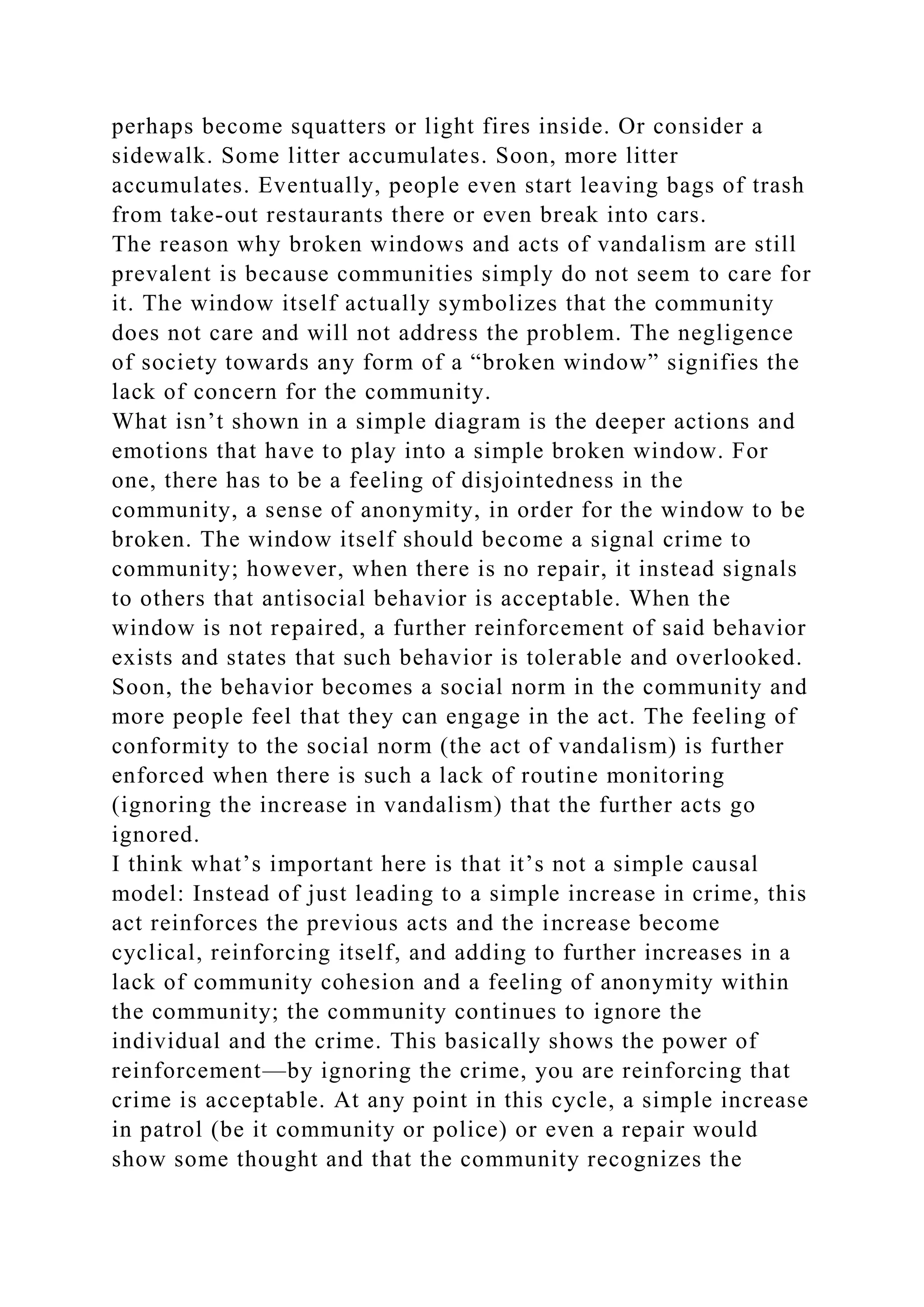 perhaps become squatters or light fires inside. Or consider a
sidewalk. Some litter accumulates. Soon, more litter
accumulates. Eventually, people even start leaving bags of trash
from take-out restaurants there or even break into cars.
The reason why broken windows and acts of vandalism are still
prevalent is because communities simply do not seem to care for
it. The window itself actually symbolizes that the community
does not care and will not address the problem. The negligence
of society towards any form of a “broken window” signifies the
lack of concern for the community.
What isn’t shown in a simple diagram is the deeper actions and
emotions that have to play into a simple broken window. For
one, there has to be a feeling of disjointedness in the
community, a sense of anonymity, in order for the window to be
broken. The window itself should become a signal crime to
community; however, when there is no repair, it instead signals
to others that antisocial behavior is acceptable. When the
window is not repaired, a further reinforcement of said behavior
exists and states that such behavior is tolerable and overlooked.
Soon, the behavior becomes a social norm in the community and
more people feel that they can engage in the act. The feeling of
conformity to the social norm (the act of vandalism) is further
enforced when there is such a lack of routine monitoring
(ignoring the increase in vandalism) that the further acts go
ignored.
I think what’s important here is that it’s not a simple causal
model: Instead of just leading to a simple increase in crime, this
act reinforces the previous acts and the increase become
cyclical, reinforcing itself, and adding to further increases in a
lack of community cohesion and a feeling of anonymity within
the community; the community continues to ignore the
individual and the crime. This basically shows the power of
reinforcement—by ignoring the crime, you are reinforcing that
crime is acceptable. At any point in this cycle, a simple increase
in patrol (be it community or police) or even a repair would
show some thought and that the community recognizes the
 