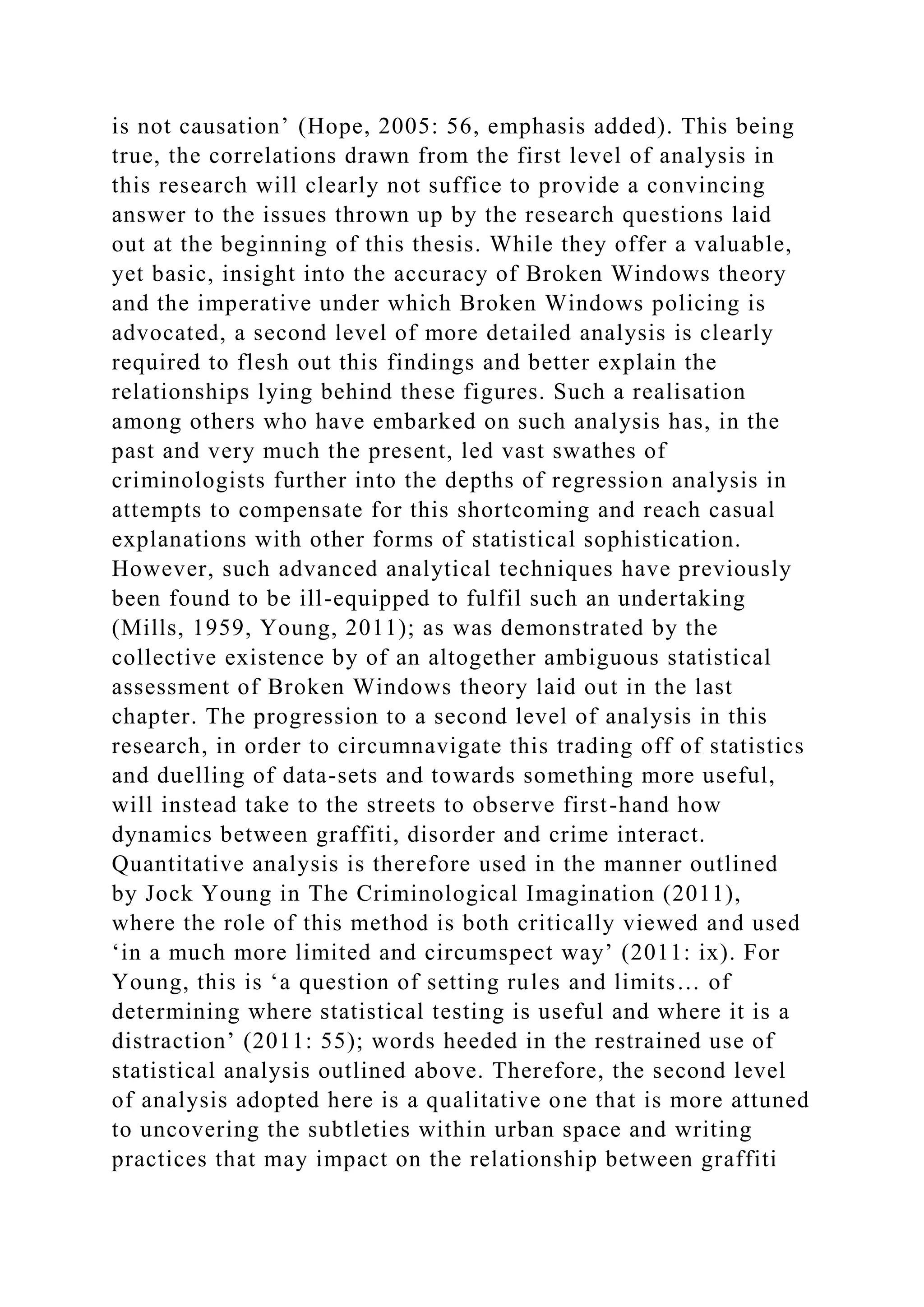 is not causation’ (Hope, 2005: 56, emphasis added). This being
true, the correlations drawn from the first level of analysis in
this research will clearly not suffice to provide a convincing
answer to the issues thrown up by the research questions laid
out at the beginning of this thesis. While they offer a valuable,
yet basic, insight into the accuracy of Broken Windows theory
and the imperative under which Broken Windows policing is
advocated, a second level of more detailed analysis is clearly
required to flesh out this findings and better explain the
relationships lying behind these figures. Such a realisation
among others who have embarked on such analysis has, in the
past and very much the present, led vast swathes of
criminologists further into the depths of regression analysis in
attempts to compensate for this shortcoming and reach casual
explanations with other forms of statistical sophistication.
However, such advanced analytical techniques have previously
been found to be ill-equipped to fulfil such an undertaking
(Mills, 1959, Young, 2011); as was demonstrated by the
collective existence by of an altogether ambiguous statistical
assessment of Broken Windows theory laid out in the last
chapter. The progression to a second level of analysis in this
research, in order to circumnavigate this trading off of statistics
and duelling of data-sets and towards something more useful,
will instead take to the streets to observe first-hand how
dynamics between graffiti, disorder and crime interact.
Quantitative analysis is therefore used in the manner outlined
by Jock Young in The Criminological Imagination (2011),
where the role of this method is both critically viewed and used
‘in a much more limited and circumspect way’ (2011: ix). For
Young, this is ‘a question of setting rules and limits… of
determining where statistical testing is useful and where it is a
distraction’ (2011: 55); words heeded in the restrained use of
statistical analysis outlined above. Therefore, the second level
of analysis adopted here is a qualitative one that is more attuned
to uncovering the subtleties within urban space and writing
practices that may impact on the relationship between graffiti
 
