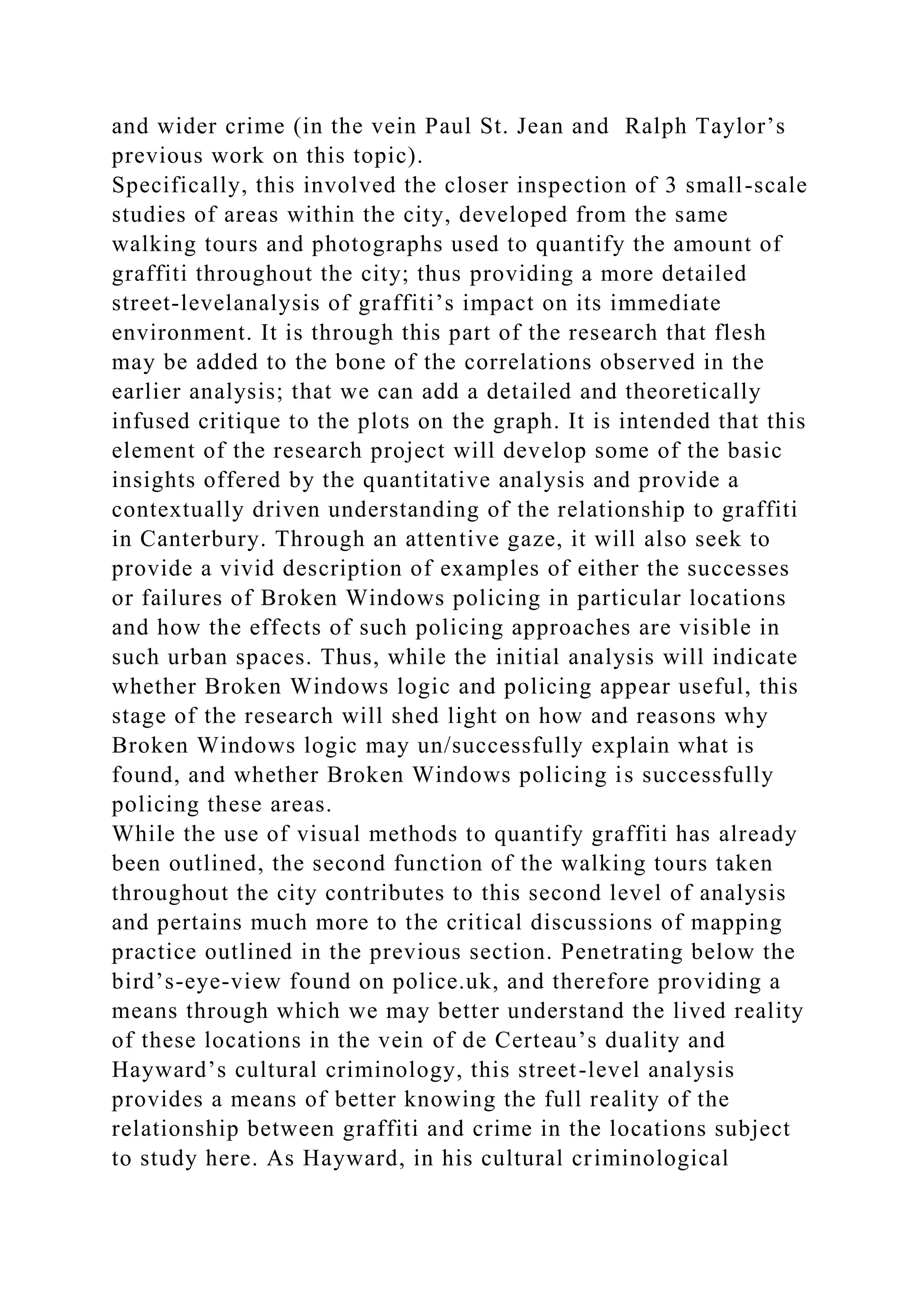 and wider crime (in the vein Paul St. Jean and Ralph Taylor’s
previous work on this topic).
Specifically, this involved the closer inspection of 3 small-scale
studies of areas within the city, developed from the same
walking tours and photographs used to quantify the amount of
graffiti throughout the city; thus providing a more detailed
street-levelanalysis of graffiti’s impact on its immediate
environment. It is through this part of the research that flesh
may be added to the bone of the correlations observed in the
earlier analysis; that we can add a detailed and theoretically
infused critique to the plots on the graph. It is intended that this
element of the research project will develop some of the basic
insights offered by the quantitative analysis and provide a
contextually driven understanding of the relationship to graffiti
in Canterbury. Through an attentive gaze, it will also seek to
provide a vivid description of examples of either the successes
or failures of Broken Windows policing in particular locations
and how the effects of such policing approaches are visible in
such urban spaces. Thus, while the initial analysis will indicate
whether Broken Windows logic and policing appear useful, this
stage of the research will shed light on how and reasons why
Broken Windows logic may un/successfully explain what is
found, and whether Broken Windows policing is successfully
policing these areas.
While the use of visual methods to quantify graffiti has already
been outlined, the second function of the walking tours taken
throughout the city contributes to this second level of analysis
and pertains much more to the critical discussions of mapping
practice outlined in the previous section. Penetrating below the
bird’s-eye-view found on police.uk, and therefore providing a
means through which we may better understand the lived reality
of these locations in the vein of de Certeau’s duality and
Hayward’s cultural criminology, this street-level analysis
provides a means of better knowing the full reality of the
relationship between graffiti and crime in the locations subject
to study here. As Hayward, in his cultural criminological
 