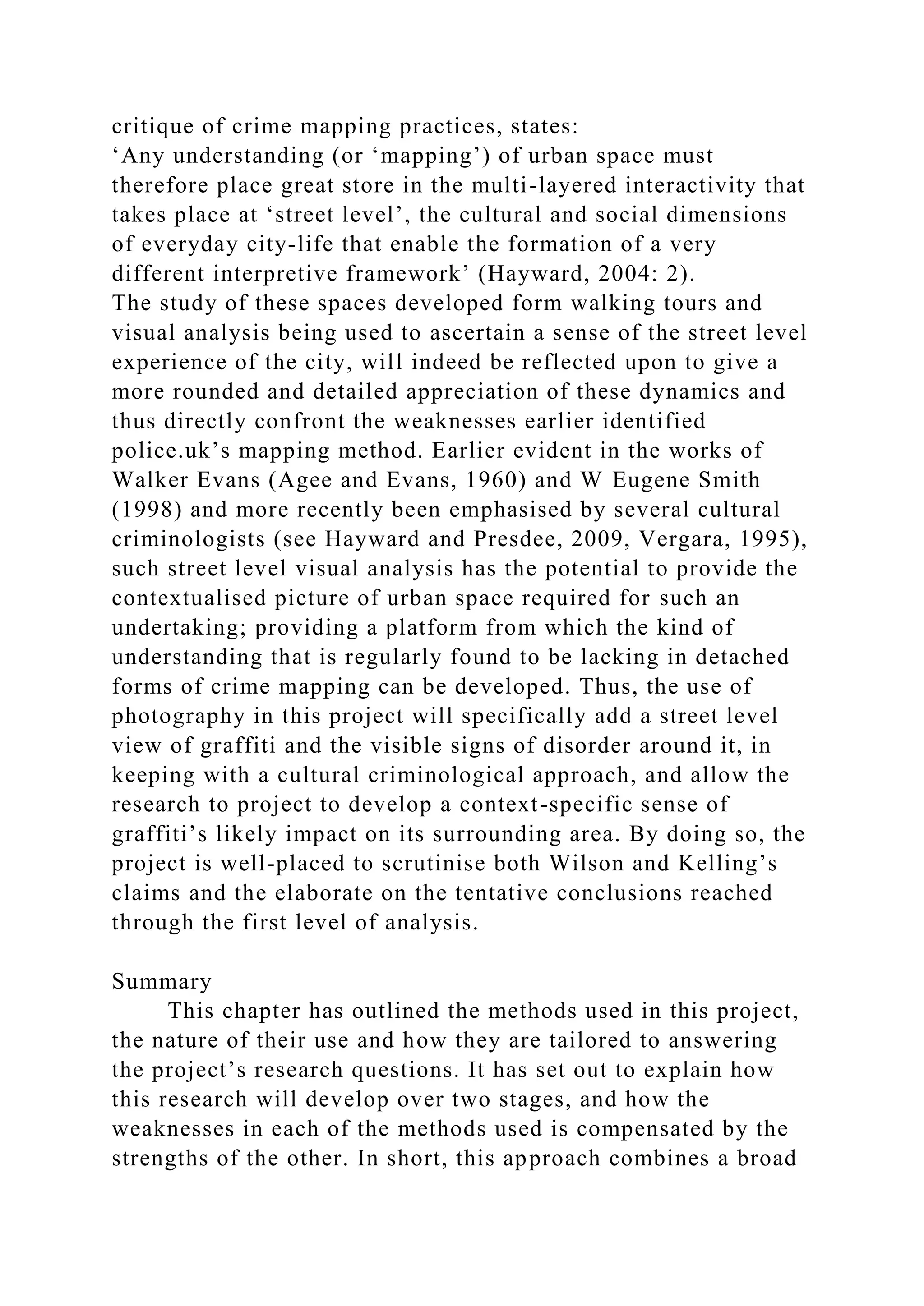 critique of crime mapping practices, states:
‘Any understanding (or ‘mapping’) of urban space must
therefore place great store in the multi-layered interactivity that
takes place at ‘street level’, the cultural and social dimensions
of everyday city-life that enable the formation of a very
different interpretive framework’ (Hayward, 2004: 2).
The study of these spaces developed form walking tours and
visual analysis being used to ascertain a sense of the street level
experience of the city, will indeed be reflected upon to give a
more rounded and detailed appreciation of these dynamics and
thus directly confront the weaknesses earlier identified
police.uk’s mapping method. Earlier evident in the works of
Walker Evans (Agee and Evans, 1960) and W Eugene Smith
(1998) and more recently been emphasised by several cultural
criminologists (see Hayward and Presdee, 2009, Vergara, 1995),
such street level visual analysis has the potential to provide the
contextualised picture of urban space required for such an
undertaking; providing a platform from which the kind of
understanding that is regularly found to be lacking in detached
forms of crime mapping can be developed. Thus, the use of
photography in this project will specifically add a street level
view of graffiti and the visible signs of disorder around it, in
keeping with a cultural criminological approach, and allow the
research to project to develop a context-specific sense of
graffiti’s likely impact on its surrounding area. By doing so, the
project is well-placed to scrutinise both Wilson and Kelling’s
claims and the elaborate on the tentative conclusions reached
through the first level of analysis.
Summary
This chapter has outlined the methods used in this project,
the nature of their use and how they are tailored to answering
the project’s research questions. It has set out to explain how
this research will develop over two stages, and how the
weaknesses in each of the methods used is compensated by the
strengths of the other. In short, this approach combines a broad
 