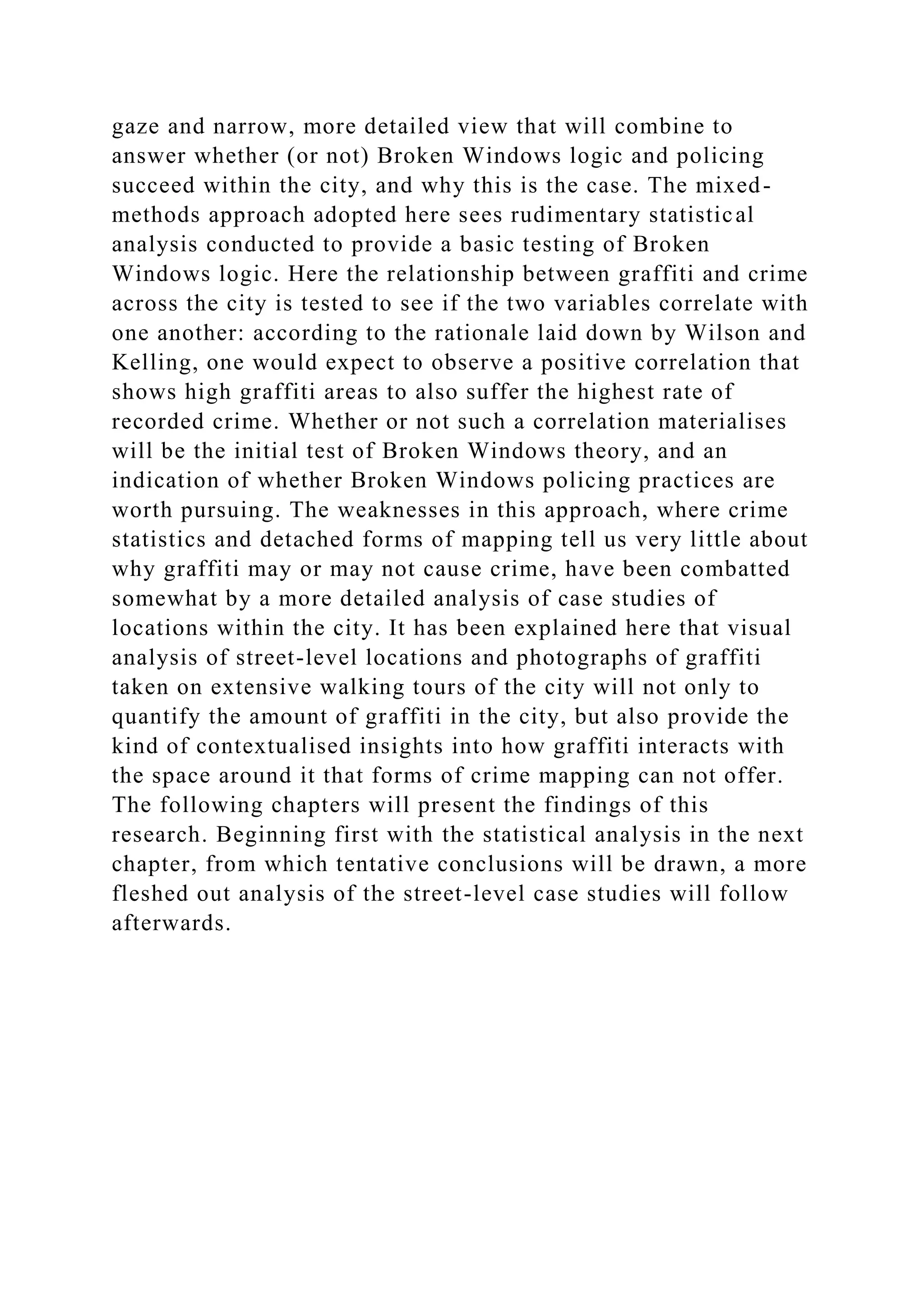 gaze and narrow, more detailed view that will combine to
answer whether (or not) Broken Windows logic and policing
succeed within the city, and why this is the case. The mixed-
methods approach adopted here sees rudimentary statistical
analysis conducted to provide a basic testing of Broken
Windows logic. Here the relationship between graffiti and crime
across the city is tested to see if the two variables correlate with
one another: according to the rationale laid down by Wilson and
Kelling, one would expect to observe a positive correlation that
shows high graffiti areas to also suffer the highest rate of
recorded crime. Whether or not such a correlation materialises
will be the initial test of Broken Windows theory, and an
indication of whether Broken Windows policing practices are
worth pursuing. The weaknesses in this approach, where crime
statistics and detached forms of mapping tell us very little about
why graffiti may or may not cause crime, have been combatted
somewhat by a more detailed analysis of case studies of
locations within the city. It has been explained here that visual
analysis of street-level locations and photographs of graffiti
taken on extensive walking tours of the city will not only to
quantify the amount of graffiti in the city, but also provide the
kind of contextualised insights into how graffiti interacts with
the space around it that forms of crime mapping can not offer.
The following chapters will present the findings of this
research. Beginning first with the statistical analysis in the next
chapter, from which tentative conclusions will be drawn, a more
fleshed out analysis of the street-level case studies will follow
afterwards.
 
