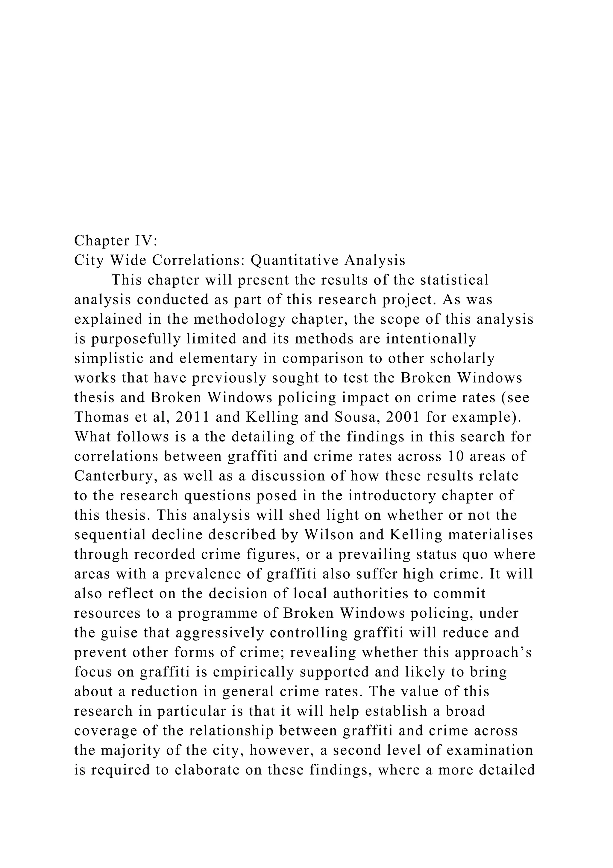Chapter IV:
City Wide Correlations: Quantitative Analysis
This chapter will present the results of the statistical
analysis conducted as part of this research project. As was
explained in the methodology chapter, the scope of this analysis
is purposefully limited and its methods are intentionally
simplistic and elementary in comparison to other scholarly
works that have previously sought to test the Broken Windows
thesis and Broken Windows policing impact on crime rates (see
Thomas et al, 2011 and Kelling and Sousa, 2001 for example).
What follows is a the detailing of the findings in this search for
correlations between graffiti and crime rates across 10 areas of
Canterbury, as well as a discussion of how these results relate
to the research questions posed in the introductory chapter of
this thesis. This analysis will shed light on whether or not the
sequential decline described by Wilson and Kelling materialises
through recorded crime figures, or a prevailing status quo where
areas with a prevalence of graffiti also suffer high crime. It will
also reflect on the decision of local authorities to commit
resources to a programme of Broken Windows policing, under
the guise that aggressively controlling graffiti will reduce and
prevent other forms of crime; revealing whether this approach’s
focus on graffiti is empirically supported and likely to bring
about a reduction in general crime rates. The value of this
research in particular is that it will help establish a broad
coverage of the relationship between graffiti and crime across
the majority of the city, however, a second level of examination
is required to elaborate on these findings, where a more detailed
 