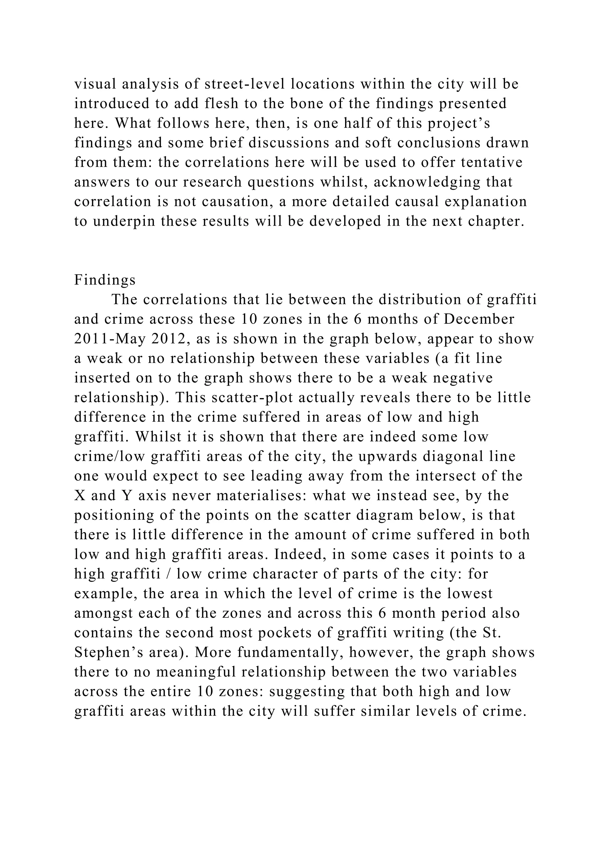 visual analysis of street-level locations within the city will be
introduced to add flesh to the bone of the findings presented
here. What follows here, then, is one half of this project’s
findings and some brief discussions and soft conclusions drawn
from them: the correlations here will be used to offer tentative
answers to our research questions whilst, acknowledging that
correlation is not causation, a more detailed causal explanation
to underpin these results will be developed in the next chapter.
Findings
The correlations that lie between the distribution of graffiti
and crime across these 10 zones in the 6 months of December
2011-May 2012, as is shown in the graph below, appear to show
a weak or no relationship between these variables (a fit line
inserted on to the graph shows there to be a weak negative
relationship). This scatter-plot actually reveals there to be little
difference in the crime suffered in areas of low and high
graffiti. Whilst it is shown that there are indeed some low
crime/low graffiti areas of the city, the upwards diagonal line
one would expect to see leading away from the intersect of the
X and Y axis never materialises: what we instead see, by the
positioning of the points on the scatter diagram below, is that
there is little difference in the amount of crime suffered in both
low and high graffiti areas. Indeed, in some cases it points to a
high graffiti / low crime character of parts of the city: for
example, the area in which the level of crime is the lowest
amongst each of the zones and across this 6 month period also
contains the second most pockets of graffiti writing (the St.
Stephen’s area). More fundamentally, however, the graph shows
there to no meaningful relationship between the two variables
across the entire 10 zones: suggesting that both high and low
graffiti areas within the city will suffer similar levels of crime.
 