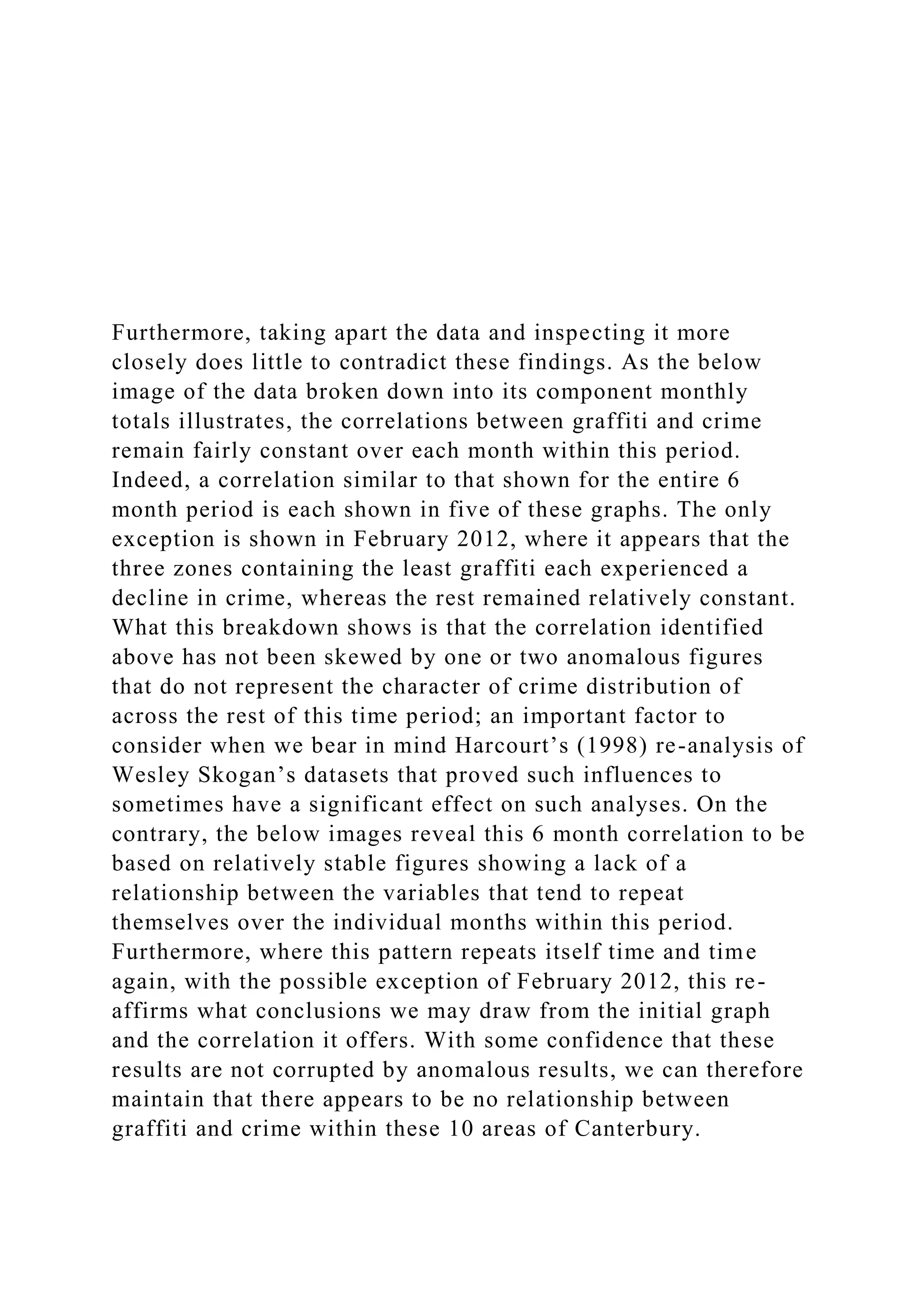 Furthermore, taking apart the data and inspecting it more
closely does little to contradict these findings. As the below
image of the data broken down into its component monthly
totals illustrates, the correlations between graffiti and crime
remain fairly constant over each month within this period.
Indeed, a correlation similar to that shown for the entire 6
month period is each shown in five of these graphs. The only
exception is shown in February 2012, where it appears that the
three zones containing the least graffiti each experienced a
decline in crime, whereas the rest remained relatively constant.
What this breakdown shows is that the correlation identified
above has not been skewed by one or two anomalous figures
that do not represent the character of crime distribution of
across the rest of this time period; an important factor to
consider when we bear in mind Harcourt’s (1998) re-analysis of
Wesley Skogan’s datasets that proved such influences to
sometimes have a significant effect on such analyses. On the
contrary, the below images reveal this 6 month correlation to be
based on relatively stable figures showing a lack of a
relationship between the variables that tend to repeat
themselves over the individual months within this period.
Furthermore, where this pattern repeats itself time and time
again, with the possible exception of February 2012, this re-
affirms what conclusions we may draw from the initial graph
and the correlation it offers. With some confidence that these
results are not corrupted by anomalous results, we can therefore
maintain that there appears to be no relationship between
graffiti and crime within these 10 areas of Canterbury.
 