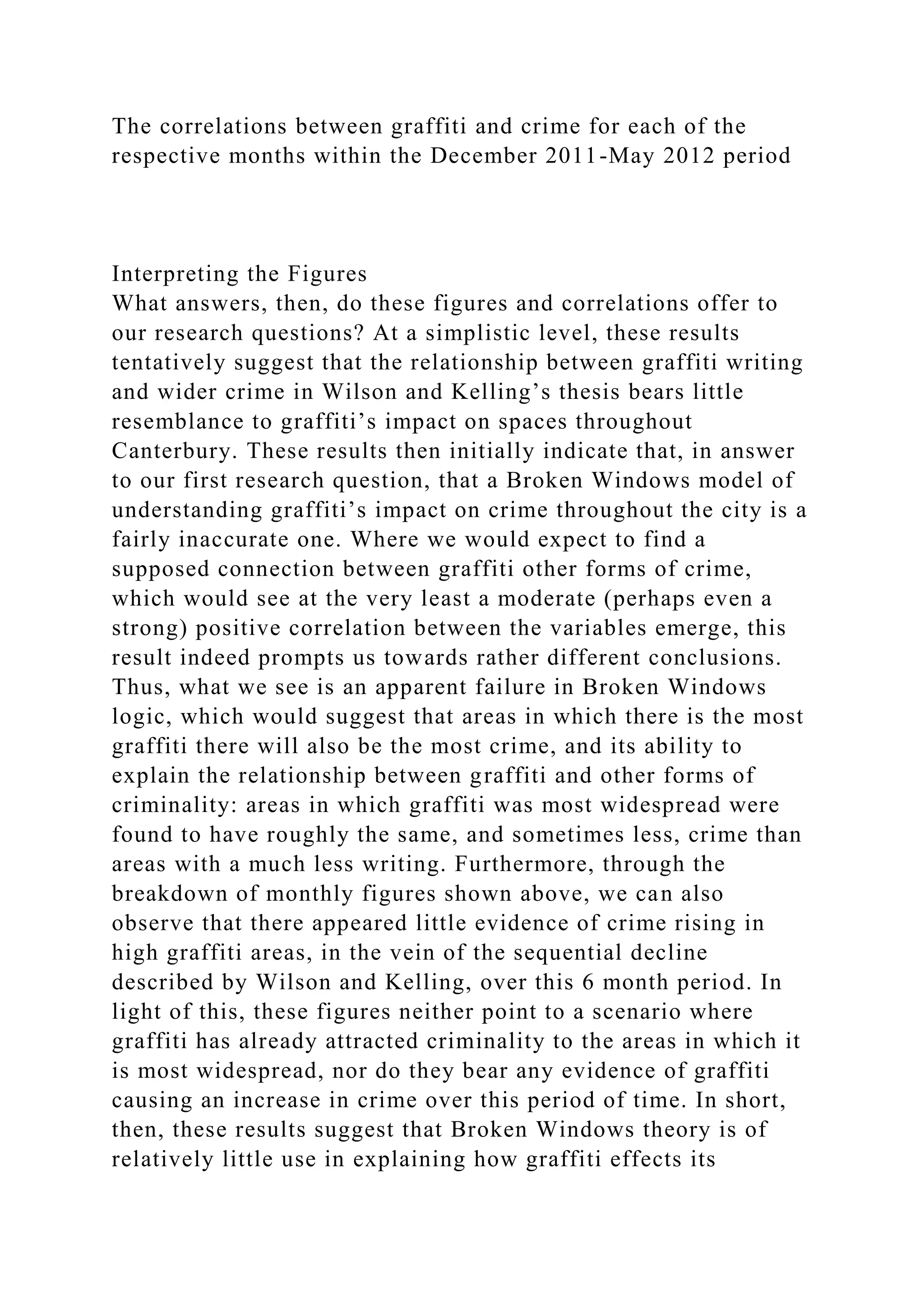 The correlations between graffiti and crime for each of the
respective months within the December 2011-May 2012 period
Interpreting the Figures
What answers, then, do these figures and correlations offer to
our research questions? At a simplistic level, these results
tentatively suggest that the relationship between graffiti writing
and wider crime in Wilson and Kelling’s thesis bears little
resemblance to graffiti’s impact on spaces throughout
Canterbury. These results then initially indicate that, in answer
to our first research question, that a Broken Windows model of
understanding graffiti’s impact on crime throughout the city is a
fairly inaccurate one. Where we would expect to find a
supposed connection between graffiti other forms of crime,
which would see at the very least a moderate (perhaps even a
strong) positive correlation between the variables emerge, this
result indeed prompts us towards rather different conclusions.
Thus, what we see is an apparent failure in Broken Windows
logic, which would suggest that areas in which there is the most
graffiti there will also be the most crime, and its ability to
explain the relationship between graffiti and other forms of
criminality: areas in which graffiti was most widespread were
found to have roughly the same, and sometimes less, crime than
areas with a much less writing. Furthermore, through the
breakdown of monthly figures shown above, we can also
observe that there appeared little evidence of crime rising in
high graffiti areas, in the vein of the sequential decline
described by Wilson and Kelling, over this 6 month period. In
light of this, these figures neither point to a scenario where
graffiti has already attracted criminality to the areas in which it
is most widespread, nor do they bear any evidence of graffiti
causing an increase in crime over this period of time. In short,
then, these results suggest that Broken Windows theory is of
relatively little use in explaining how graffiti effects its
 