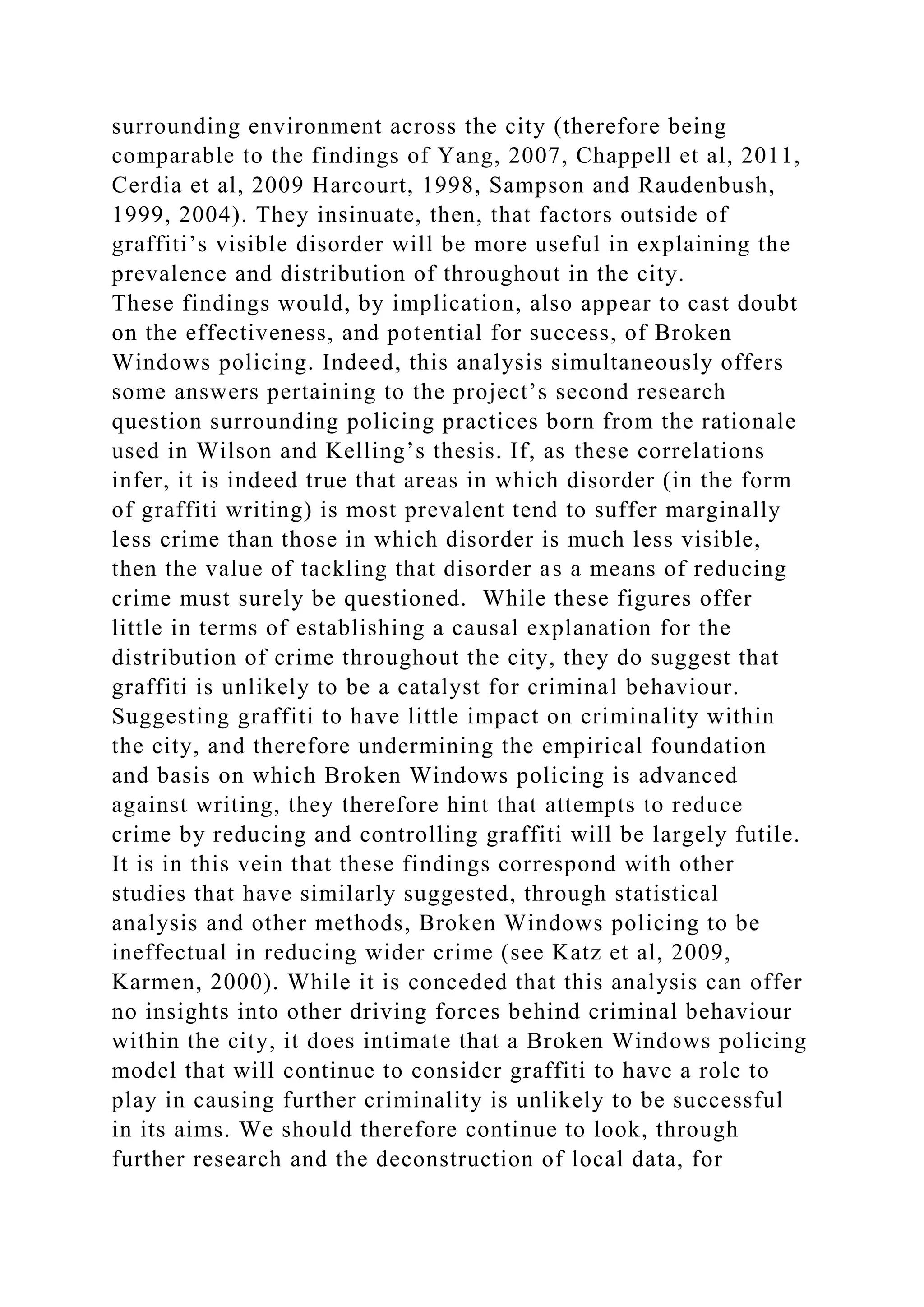 surrounding environment across the city (therefore being
comparable to the findings of Yang, 2007, Chappell et al, 2011,
Cerdia et al, 2009 Harcourt, 1998, Sampson and Raudenbush,
1999, 2004). They insinuate, then, that factors outside of
graffiti’s visible disorder will be more useful in explaining the
prevalence and distribution of throughout in the city.
These findings would, by implication, also appear to cast doubt
on the effectiveness, and potential for success, of Broken
Windows policing. Indeed, this analysis simultaneously offers
some answers pertaining to the project’s second research
question surrounding policing practices born from the rationale
used in Wilson and Kelling’s thesis. If, as these correlations
infer, it is indeed true that areas in which disorder (in the form
of graffiti writing) is most prevalent tend to suffer marginally
less crime than those in which disorder is much less visible,
then the value of tackling that disorder as a means of reducing
crime must surely be questioned. While these figures offer
little in terms of establishing a causal explanation for the
distribution of crime throughout the city, they do suggest that
graffiti is unlikely to be a catalyst for criminal behaviour.
Suggesting graffiti to have little impact on criminality within
the city, and therefore undermining the empirical foundation
and basis on which Broken Windows policing is advanced
against writing, they therefore hint that attempts to reduce
crime by reducing and controlling graffiti will be largely futile.
It is in this vein that these findings correspond with other
studies that have similarly suggested, through statistical
analysis and other methods, Broken Windows policing to be
ineffectual in reducing wider crime (see Katz et al, 2009,
Karmen, 2000). While it is conceded that this analysis can offer
no insights into other driving forces behind criminal behaviour
within the city, it does intimate that a Broken Windows policing
model that will continue to consider graffiti to have a role to
play in causing further criminality is unlikely to be successful
in its aims. We should therefore continue to look, through
further research and the deconstruction of local data, for
 