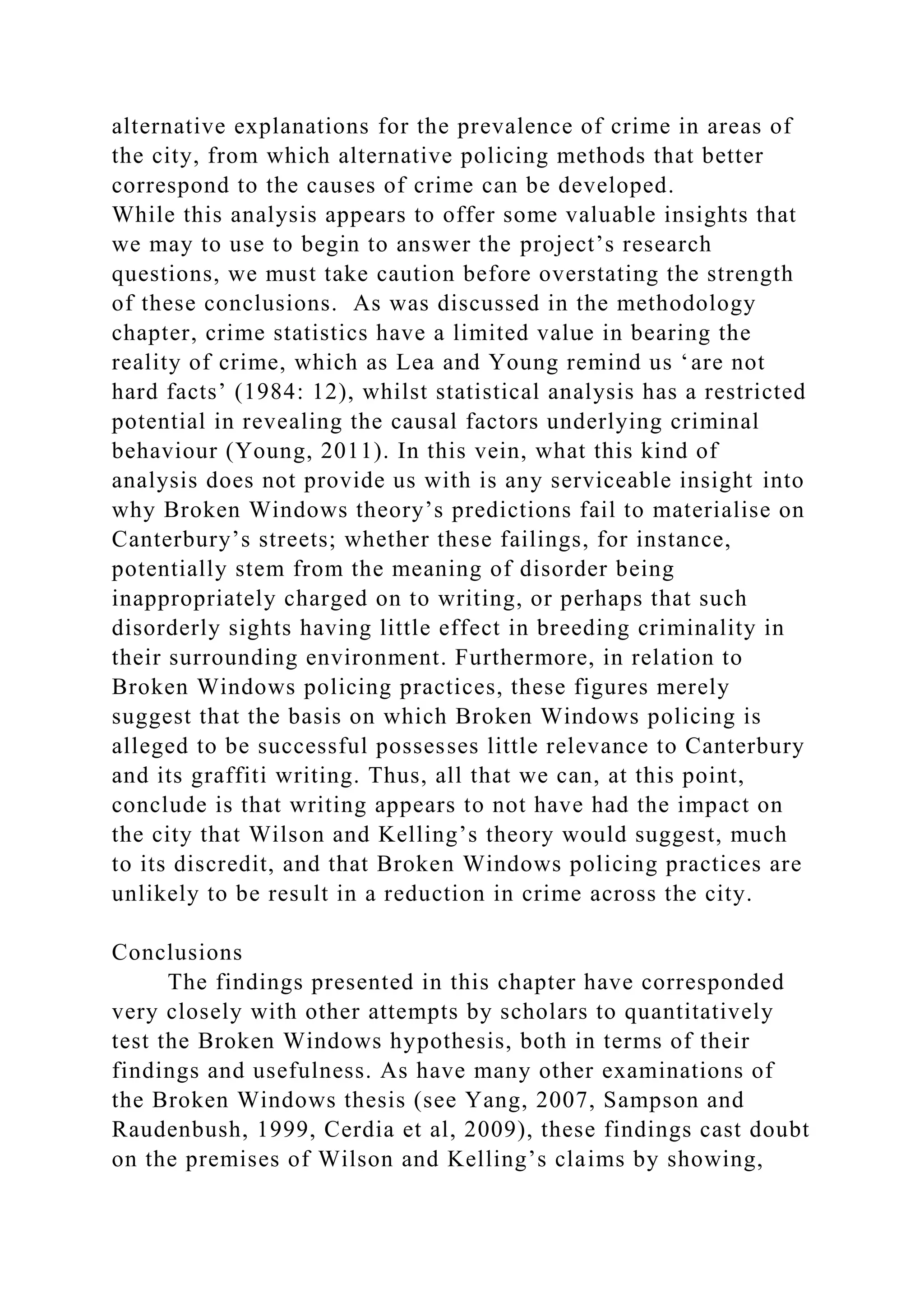 alternative explanations for the prevalence of crime in areas of
the city, from which alternative policing methods that better
correspond to the causes of crime can be developed.
While this analysis appears to offer some valuable insights that
we may to use to begin to answer the project’s research
questions, we must take caution before overstating the strength
of these conclusions. As was discussed in the methodology
chapter, crime statistics have a limited value in bearing the
reality of crime, which as Lea and Young remind us ‘are not
hard facts’ (1984: 12), whilst statistical analysis has a restricted
potential in revealing the causal factors underlying criminal
behaviour (Young, 2011). In this vein, what this kind of
analysis does not provide us with is any serviceable insight into
why Broken Windows theory’s predictions fail to materialise on
Canterbury’s streets; whether these failings, for instance,
potentially stem from the meaning of disorder being
inappropriately charged on to writing, or perhaps that such
disorderly sights having little effect in breeding criminality in
their surrounding environment. Furthermore, in relation to
Broken Windows policing practices, these figures merely
suggest that the basis on which Broken Windows policing is
alleged to be successful possesses little relevance to Canterbury
and its graffiti writing. Thus, all that we can, at this point,
conclude is that writing appears to not have had the impact on
the city that Wilson and Kelling’s theory would suggest, much
to its discredit, and that Broken Windows policing practices are
unlikely to be result in a reduction in crime across the city.
Conclusions
The findings presented in this chapter have corresponded
very closely with other attempts by scholars to quantitatively
test the Broken Windows hypothesis, both in terms of their
findings and usefulness. As have many other examinations of
the Broken Windows thesis (see Yang, 2007, Sampson and
Raudenbush, 1999, Cerdia et al, 2009), these findings cast doubt
on the premises of Wilson and Kelling’s claims by showing,
 