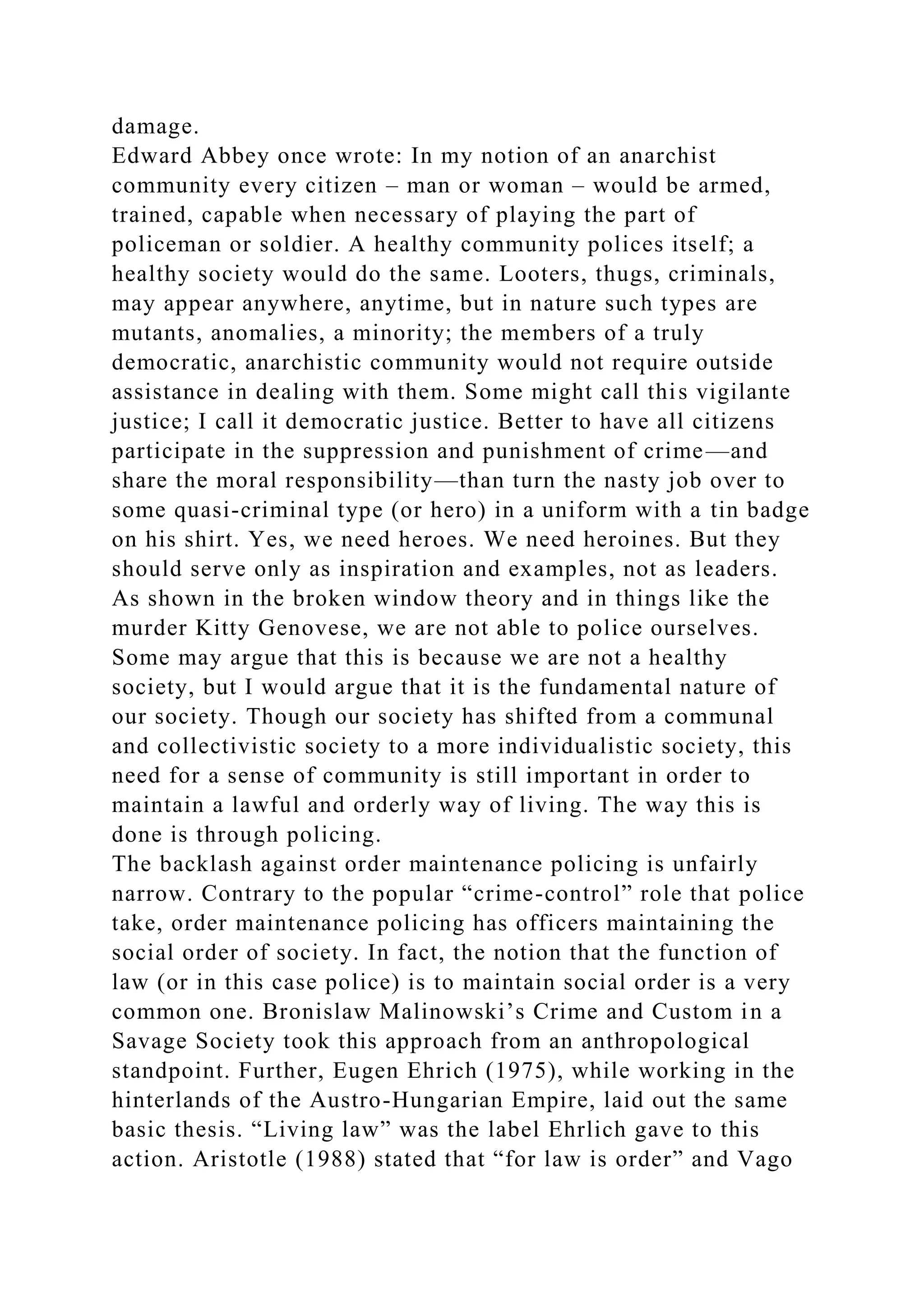 damage.
Edward Abbey once wrote: In my notion of an anarchist
community every citizen – man or woman – would be armed,
trained, capable when necessary of playing the part of
policeman or soldier. A healthy community polices itself; a
healthy society would do the same. Looters, thugs, criminals,
may appear anywhere, anytime, but in nature such types are
mutants, anomalies, a minority; the members of a truly
democratic, anarchistic community would not require outside
assistance in dealing with them. Some might call this vigilante
justice; I call it democratic justice. Better to have all citizens
participate in the suppression and punishment of crime—and
share the moral responsibility—than turn the nasty job over to
some quasi-criminal type (or hero) in a uniform with a tin badge
on his shirt. Yes, we need heroes. We need heroines. But they
should serve only as inspiration and examples, not as leaders.
As shown in the broken window theory and in things like the
murder Kitty Genovese, we are not able to police ourselves.
Some may argue that this is because we are not a healthy
society, but I would argue that it is the fundamental nature of
our society. Though our society has shifted from a communal
and collectivistic society to a more individualistic society, this
need for a sense of community is still important in order to
maintain a lawful and orderly way of living. The way this is
done is through policing.
The backlash against order maintenance policing is unfairly
narrow. Contrary to the popular “crime-control” role that police
take, order maintenance policing has officers maintaining the
social order of society. In fact, the notion that the function of
law (or in this case police) is to maintain social order is a very
common one. Bronislaw Malinowski’s Crime and Custom in a
Savage Society took this approach from an anthropological
standpoint. Further, Eugen Ehrich (1975), while working in the
hinterlands of the Austro-Hungarian Empire, laid out the same
basic thesis. “Living law” was the label Ehrlich gave to this
action. Aristotle (1988) stated that “for law is order” and Vago
 