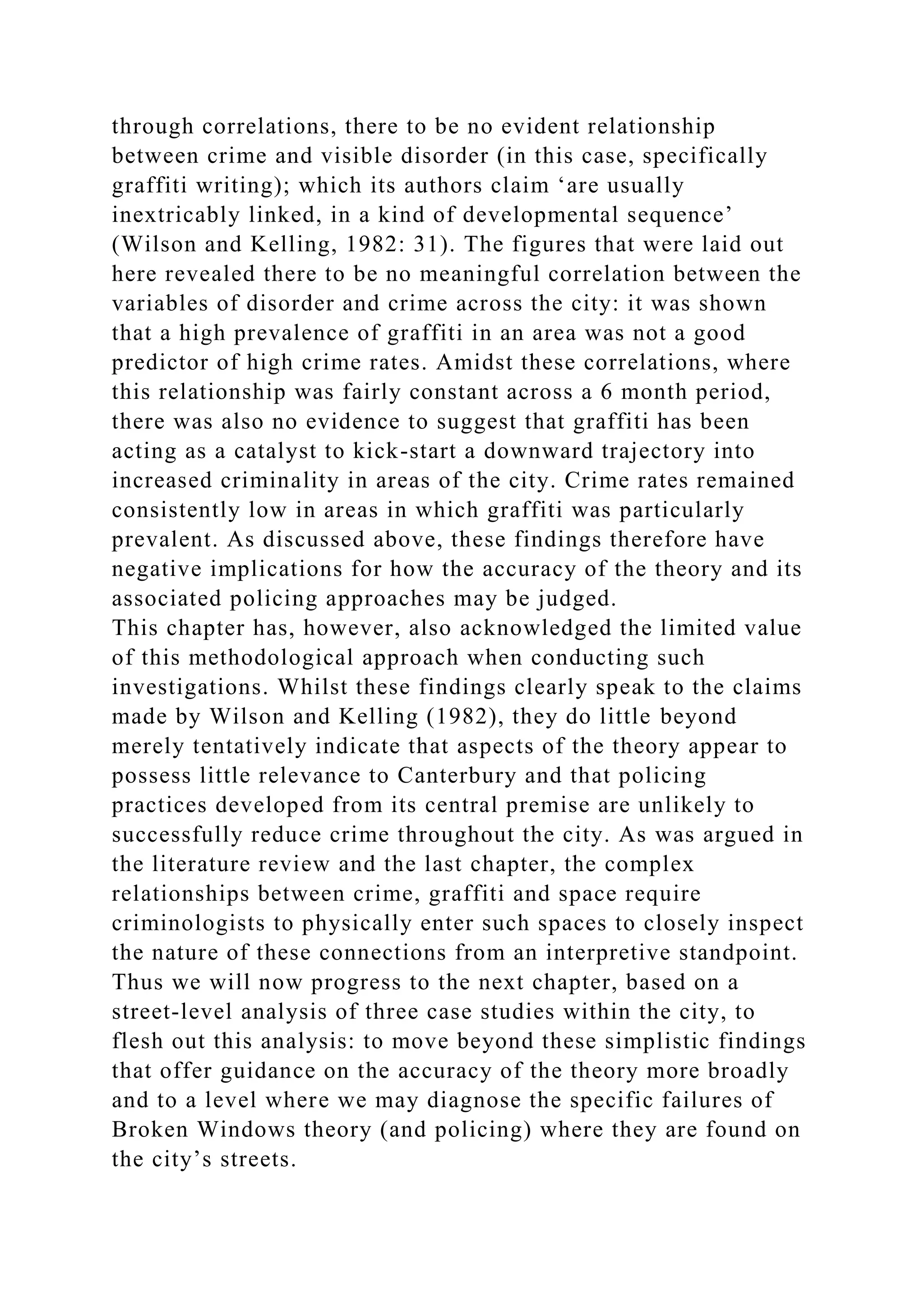 through correlations, there to be no evident relationship
between crime and visible disorder (in this case, specifically
graffiti writing); which its authors claim ‘are usually
inextricably linked, in a kind of developmental sequence’
(Wilson and Kelling, 1982: 31). The figures that were laid out
here revealed there to be no meaningful correlation between the
variables of disorder and crime across the city: it was shown
that a high prevalence of graffiti in an area was not a good
predictor of high crime rates. Amidst these correlations, where
this relationship was fairly constant across a 6 month period,
there was also no evidence to suggest that graffiti has been
acting as a catalyst to kick-start a downward trajectory into
increased criminality in areas of the city. Crime rates remained
consistently low in areas in which graffiti was particularly
prevalent. As discussed above, these findings therefore have
negative implications for how the accuracy of the theory and its
associated policing approaches may be judged.
This chapter has, however, also acknowledged the limited value
of this methodological approach when conducting such
investigations. Whilst these findings clearly speak to the claims
made by Wilson and Kelling (1982), they do little beyond
merely tentatively indicate that aspects of the theory appear to
possess little relevance to Canterbury and that policing
practices developed from its central premise are unlikely to
successfully reduce crime throughout the city. As was argued in
the literature review and the last chapter, the complex
relationships between crime, graffiti and space require
criminologists to physically enter such spaces to closely inspect
the nature of these connections from an interpretive standpoint.
Thus we will now progress to the next chapter, based on a
street-level analysis of three case studies within the city, to
flesh out this analysis: to move beyond these simplistic findings
that offer guidance on the accuracy of the theory more broadly
and to a level where we may diagnose the specific failures of
Broken Windows theory (and policing) where they are found on
the city’s streets.
 