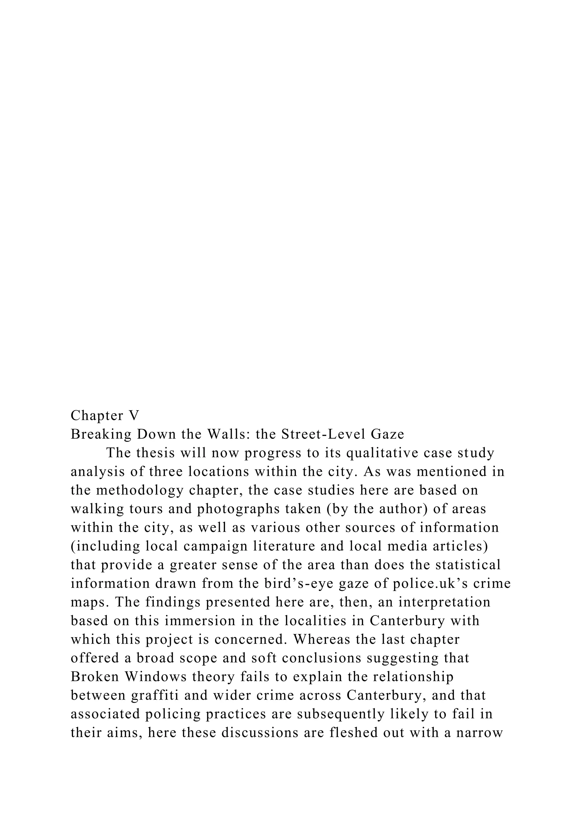Chapter V
Breaking Down the Walls: the Street-Level Gaze
The thesis will now progress to its qualitative case study
analysis of three locations within the city. As was mentioned in
the methodology chapter, the case studies here are based on
walking tours and photographs taken (by the author) of areas
within the city, as well as various other sources of information
(including local campaign literature and local media articles)
that provide a greater sense of the area than does the statistical
information drawn from the bird’s-eye gaze of police.uk’s crime
maps. The findings presented here are, then, an interpretation
based on this immersion in the localities in Canterbury with
which this project is concerned. Whereas the last chapter
offered a broad scope and soft conclusions suggesting that
Broken Windows theory fails to explain the relationship
between graffiti and wider crime across Canterbury, and that
associated policing practices are subsequently likely to fail in
their aims, here these discussions are fleshed out with a narrow
 