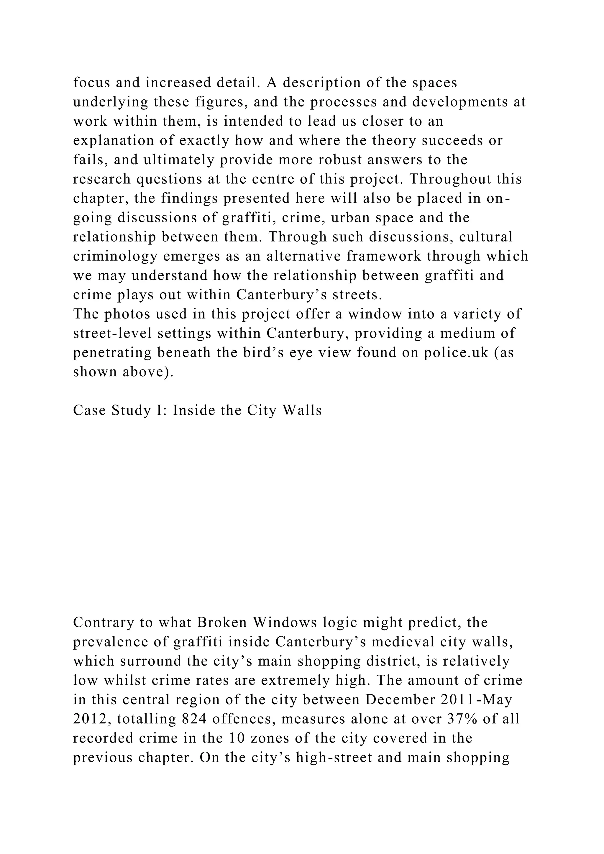 focus and increased detail. A description of the spaces
underlying these figures, and the processes and developments at
work within them, is intended to lead us closer to an
explanation of exactly how and where the theory succeeds or
fails, and ultimately provide more robust answers to the
research questions at the centre of this project. Throughout this
chapter, the findings presented here will also be placed in on-
going discussions of graffiti, crime, urban space and the
relationship between them. Through such discussions, cultural
criminology emerges as an alternative framework through which
we may understand how the relationship between graffiti and
crime plays out within Canterbury’s streets.
The photos used in this project offer a window into a variety of
street-level settings within Canterbury, providing a medium of
penetrating beneath the bird’s eye view found on police.uk (as
shown above).
Case Study I: Inside the City Walls
Contrary to what Broken Windows logic might predict, the
prevalence of graffiti inside Canterbury’s medieval city walls,
which surround the city’s main shopping district, is relatively
low whilst crime rates are extremely high. The amount of crime
in this central region of the city between December 2011-May
2012, totalling 824 offences, measures alone at over 37% of all
recorded crime in the 10 zones of the city covered in the
previous chapter. On the city’s high-street and main shopping
 