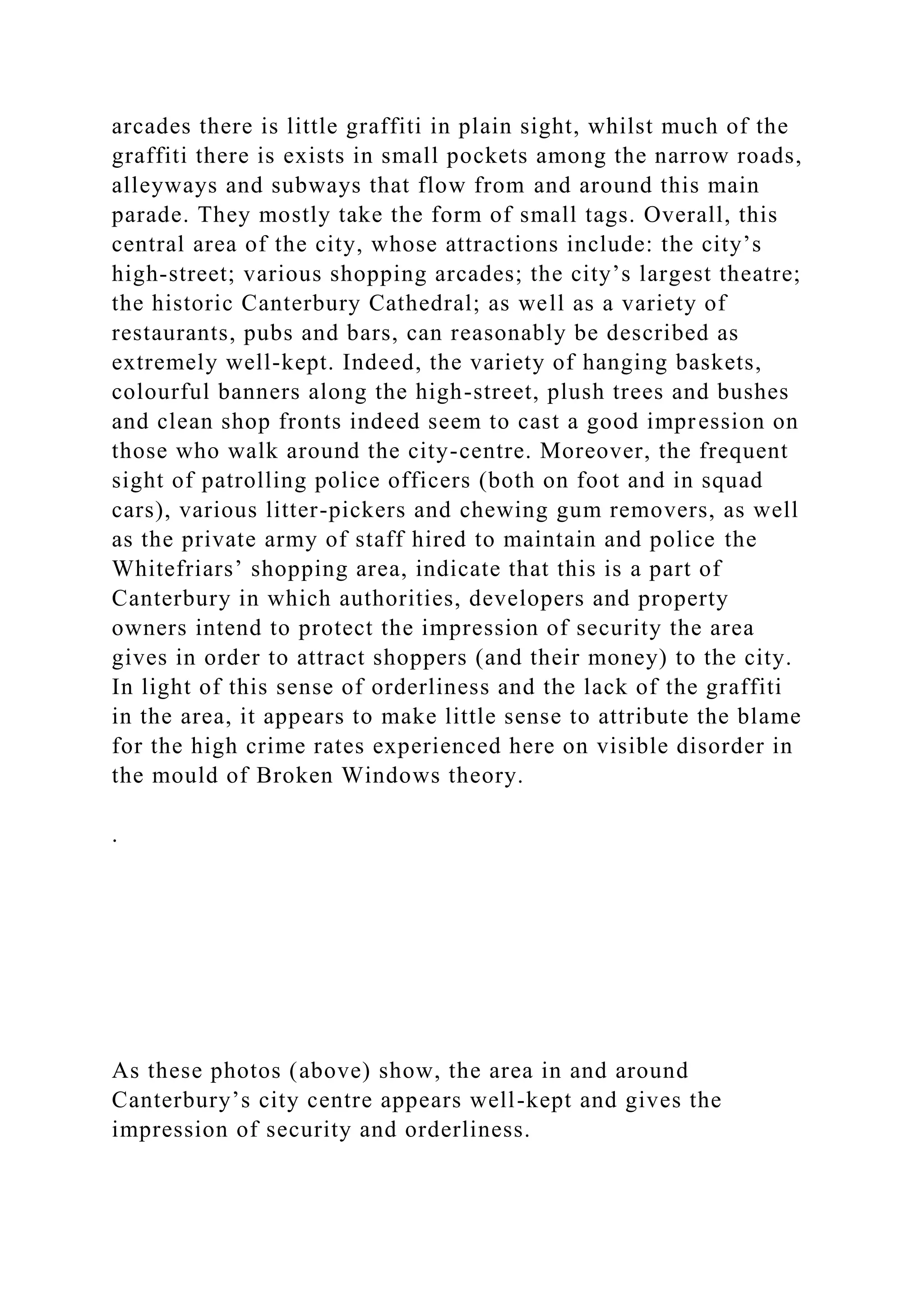 arcades there is little graffiti in plain sight, whilst much of the
graffiti there is exists in small pockets among the narrow roads,
alleyways and subways that flow from and around this main
parade. They mostly take the form of small tags. Overall, this
central area of the city, whose attractions include: the city’s
high-street; various shopping arcades; the city’s largest theatre;
the historic Canterbury Cathedral; as well as a variety of
restaurants, pubs and bars, can reasonably be described as
extremely well-kept. Indeed, the variety of hanging baskets,
colourful banners along the high-street, plush trees and bushes
and clean shop fronts indeed seem to cast a good impression on
those who walk around the city-centre. Moreover, the frequent
sight of patrolling police officers (both on foot and in squad
cars), various litter-pickers and chewing gum removers, as well
as the private army of staff hired to maintain and police the
Whitefriars’ shopping area, indicate that this is a part of
Canterbury in which authorities, developers and property
owners intend to protect the impression of security the area
gives in order to attract shoppers (and their money) to the city.
In light of this sense of orderliness and the lack of the graffiti
in the area, it appears to make little sense to attribute the blame
for the high crime rates experienced here on visible disorder in
the mould of Broken Windows theory.
.
As these photos (above) show, the area in and around
Canterbury’s city centre appears well-kept and gives the
impression of security and orderliness.
 