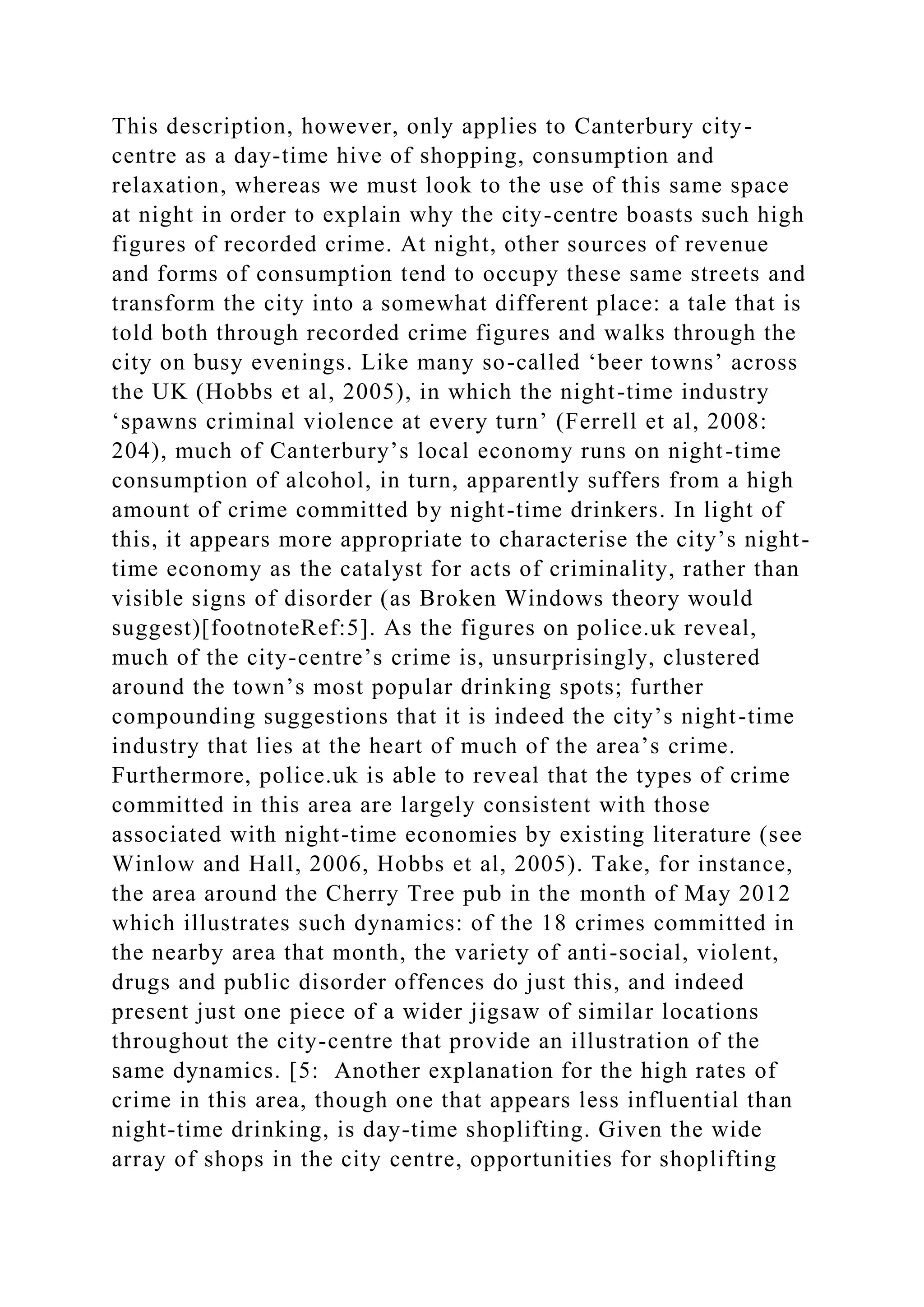 This description, however, only applies to Canterbury city-
centre as a day-time hive of shopping, consumption and
relaxation, whereas we must look to the use of this same space
at night in order to explain why the city-centre boasts such high
figures of recorded crime. At night, other sources of revenue
and forms of consumption tend to occupy these same streets and
transform the city into a somewhat different place: a tale that is
told both through recorded crime figures and walks through the
city on busy evenings. Like many so-called ‘beer towns’ across
the UK (Hobbs et al, 2005), in which the night-time industry
‘spawns criminal violence at every turn’ (Ferrell et al, 2008:
204), much of Canterbury’s local economy runs on night-time
consumption of alcohol, in turn, apparently suffers from a high
amount of crime committed by night-time drinkers. In light of
this, it appears more appropriate to characterise the city’s night-
time economy as the catalyst for acts of criminality, rather than
visible signs of disorder (as Broken Windows theory would
suggest)[footnoteRef:5]. As the figures on police.uk reveal,
much of the city-centre’s crime is, unsurprisingly, clustered
around the town’s most popular drinking spots; further
compounding suggestions that it is indeed the city’s night-time
industry that lies at the heart of much of the area’s crime.
Furthermore, police.uk is able to reveal that the types of crime
committed in this area are largely consistent with those
associated with night-time economies by existing literature (see
Winlow and Hall, 2006, Hobbs et al, 2005). Take, for instance,
the area around the Cherry Tree pub in the month of May 2012
which illustrates such dynamics: of the 18 crimes committed in
the nearby area that month, the variety of anti-social, violent,
drugs and public disorder offences do just this, and indeed
present just one piece of a wider jigsaw of similar locations
throughout the city-centre that provide an illustration of the
same dynamics. [5: Another explanation for the high rates of
crime in this area, though one that appears less influential than
night-time drinking, is day-time shoplifting. Given the wide
array of shops in the city centre, opportunities for shoplifting
 