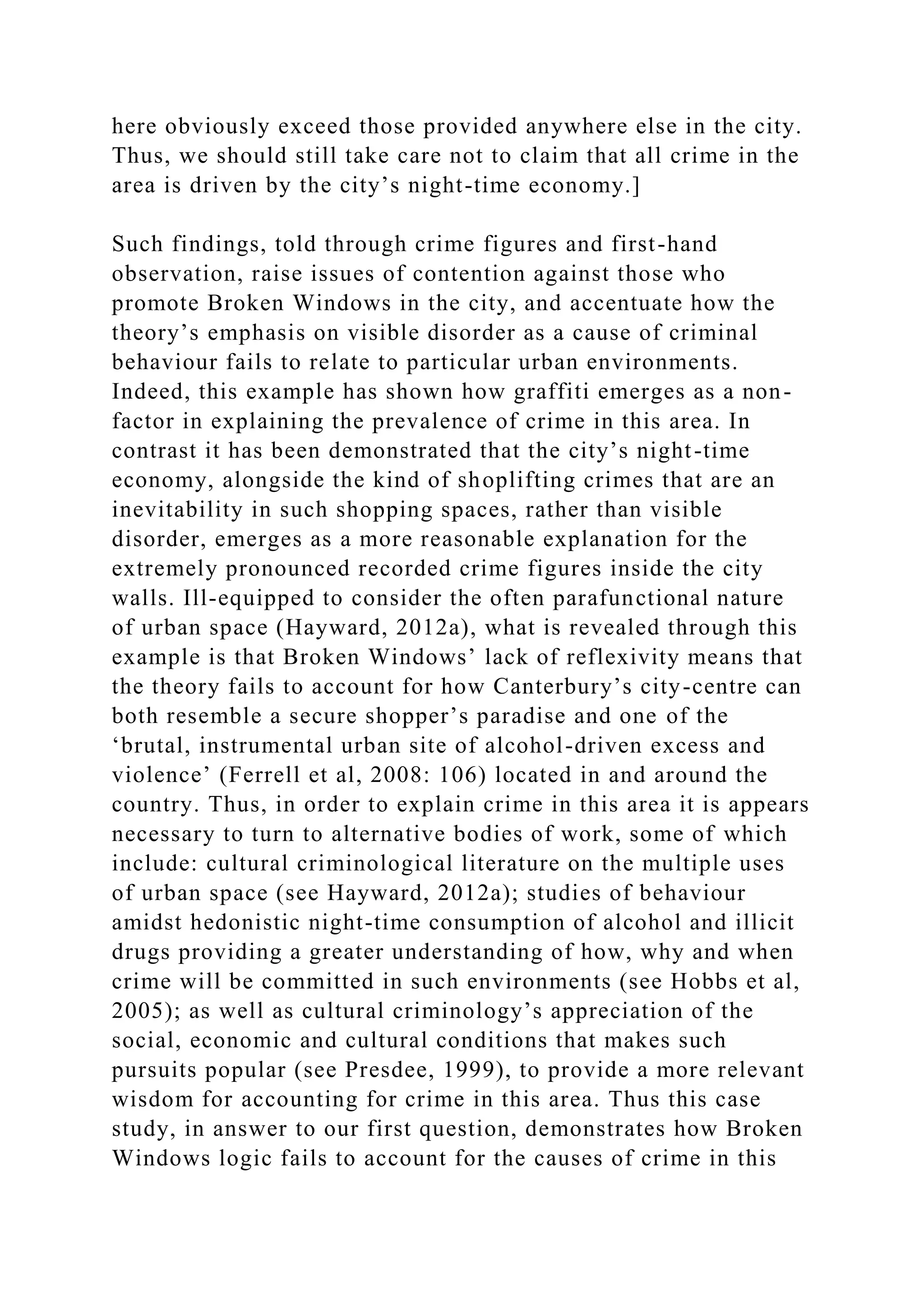 here obviously exceed those provided anywhere else in the city.
Thus, we should still take care not to claim that all crime in the
area is driven by the city’s night-time economy.]
Such findings, told through crime figures and first-hand
observation, raise issues of contention against those who
promote Broken Windows in the city, and accentuate how the
theory’s emphasis on visible disorder as a cause of criminal
behaviour fails to relate to particular urban environments.
Indeed, this example has shown how graffiti emerges as a non-
factor in explaining the prevalence of crime in this area. In
contrast it has been demonstrated that the city’s night-time
economy, alongside the kind of shoplifting crimes that are an
inevitability in such shopping spaces, rather than visible
disorder, emerges as a more reasonable explanation for the
extremely pronounced recorded crime figures inside the city
walls. Ill-equipped to consider the often parafunctional nature
of urban space (Hayward, 2012a), what is revealed through this
example is that Broken Windows’ lack of reflexivity means that
the theory fails to account for how Canterbury’s city-centre can
both resemble a secure shopper’s paradise and one of the
‘brutal, instrumental urban site of alcohol-driven excess and
violence’ (Ferrell et al, 2008: 106) located in and around the
country. Thus, in order to explain crime in this area it is appears
necessary to turn to alternative bodies of work, some of which
include: cultural criminological literature on the multiple uses
of urban space (see Hayward, 2012a); studies of behaviour
amidst hedonistic night-time consumption of alcohol and illicit
drugs providing a greater understanding of how, why and when
crime will be committed in such environments (see Hobbs et al,
2005); as well as cultural criminology’s appreciation of the
social, economic and cultural conditions that makes such
pursuits popular (see Presdee, 1999), to provide a more relevant
wisdom for accounting for crime in this area. Thus this case
study, in answer to our first question, demonstrates how Broken
Windows logic fails to account for the causes of crime in this
 