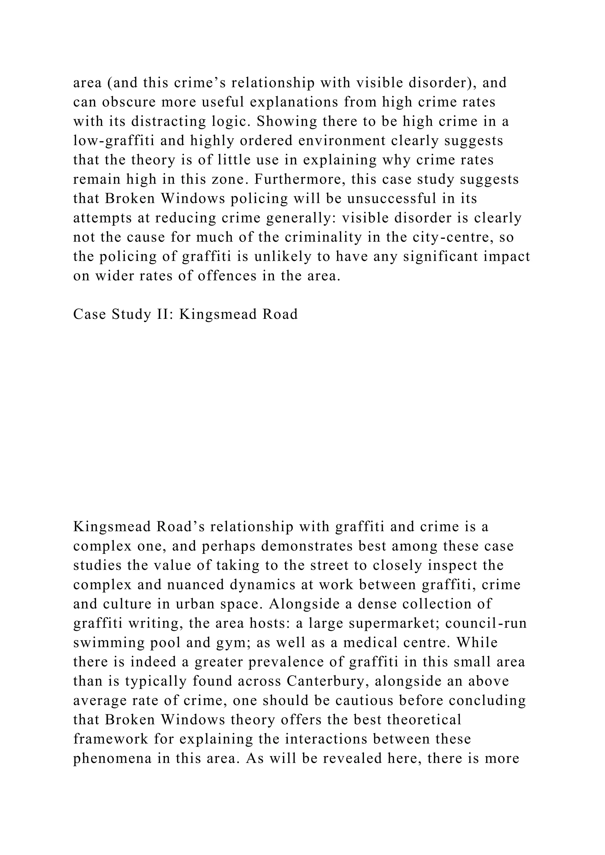 area (and this crime’s relationship with visible disorder), and
can obscure more useful explanations from high crime rates
with its distracting logic. Showing there to be high crime in a
low-graffiti and highly ordered environment clearly suggests
that the theory is of little use in explaining why crime rates
remain high in this zone. Furthermore, this case study suggests
that Broken Windows policing will be unsuccessful in its
attempts at reducing crime generally: visible disorder is clearly
not the cause for much of the criminality in the city-centre, so
the policing of graffiti is unlikely to have any significant impact
on wider rates of offences in the area.
Case Study II: Kingsmead Road
Kingsmead Road’s relationship with graffiti and crime is a
complex one, and perhaps demonstrates best among these case
studies the value of taking to the street to closely inspect the
complex and nuanced dynamics at work between graffiti, crime
and culture in urban space. Alongside a dense collection of
graffiti writing, the area hosts: a large supermarket; council-run
swimming pool and gym; as well as a medical centre. While
there is indeed a greater prevalence of graffiti in this small area
than is typically found across Canterbury, alongside an above
average rate of crime, one should be cautious before concluding
that Broken Windows theory offers the best theoretical
framework for explaining the interactions between these
phenomena in this area. As will be revealed here, there is more
 