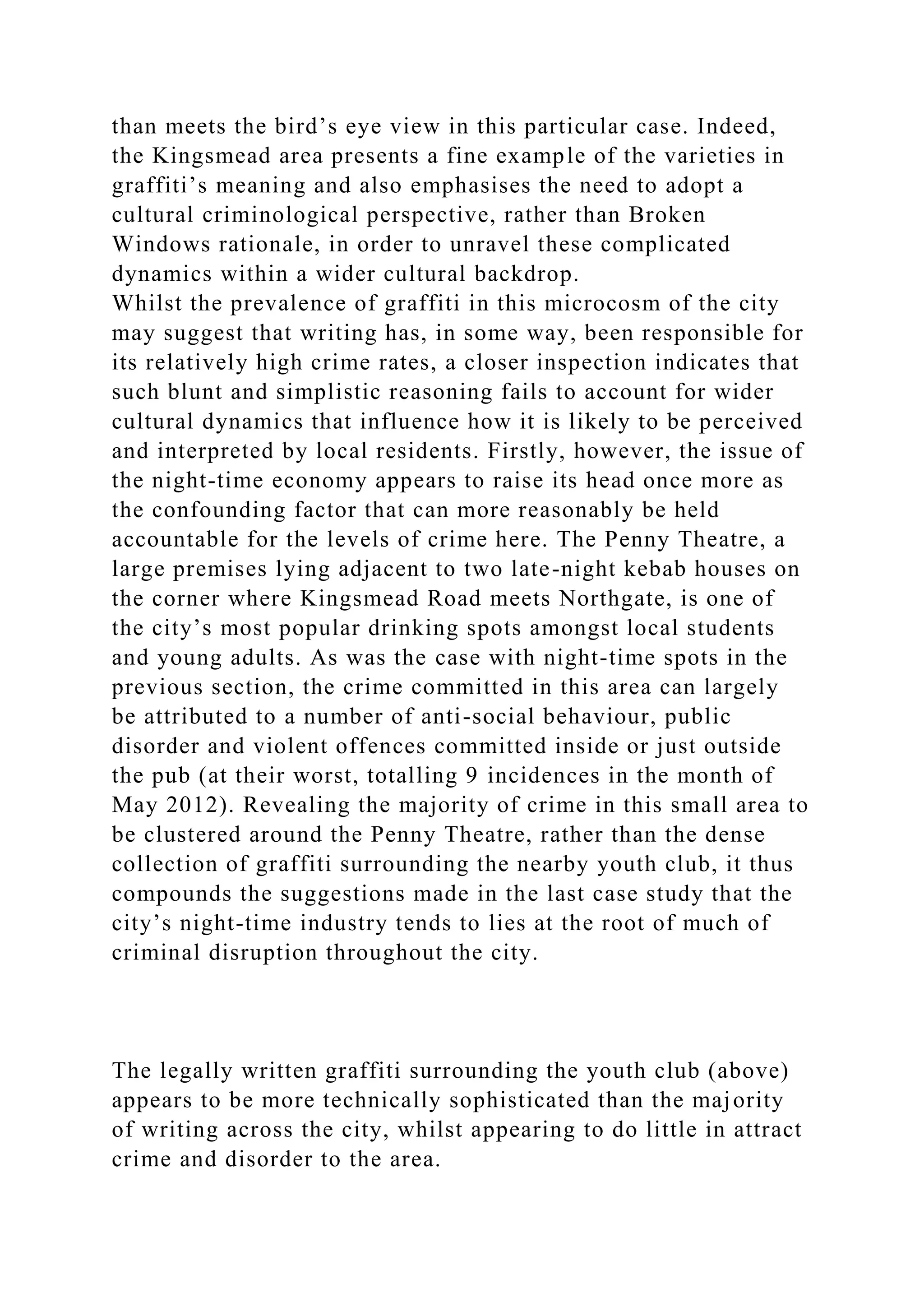than meets the bird’s eye view in this particular case. Indeed,
the Kingsmead area presents a fine example of the varieties in
graffiti’s meaning and also emphasises the need to adopt a
cultural criminological perspective, rather than Broken
Windows rationale, in order to unravel these complicated
dynamics within a wider cultural backdrop.
Whilst the prevalence of graffiti in this microcosm of the city
may suggest that writing has, in some way, been responsible for
its relatively high crime rates, a closer inspection indicates that
such blunt and simplistic reasoning fails to account for wider
cultural dynamics that influence how it is likely to be perceived
and interpreted by local residents. Firstly, however, the issue of
the night-time economy appears to raise its head once more as
the confounding factor that can more reasonably be held
accountable for the levels of crime here. The Penny Theatre, a
large premises lying adjacent to two late-night kebab houses on
the corner where Kingsmead Road meets Northgate, is one of
the city’s most popular drinking spots amongst local students
and young adults. As was the case with night-time spots in the
previous section, the crime committed in this area can largely
be attributed to a number of anti-social behaviour, public
disorder and violent offences committed inside or just outside
the pub (at their worst, totalling 9 incidences in the month of
May 2012). Revealing the majority of crime in this small area to
be clustered around the Penny Theatre, rather than the dense
collection of graffiti surrounding the nearby youth club, it thus
compounds the suggestions made in the last case study that the
city’s night-time industry tends to lies at the root of much of
criminal disruption throughout the city.
The legally written graffiti surrounding the youth club (above)
appears to be more technically sophisticated than the majority
of writing across the city, whilst appearing to do little in attract
crime and disorder to the area.
 
