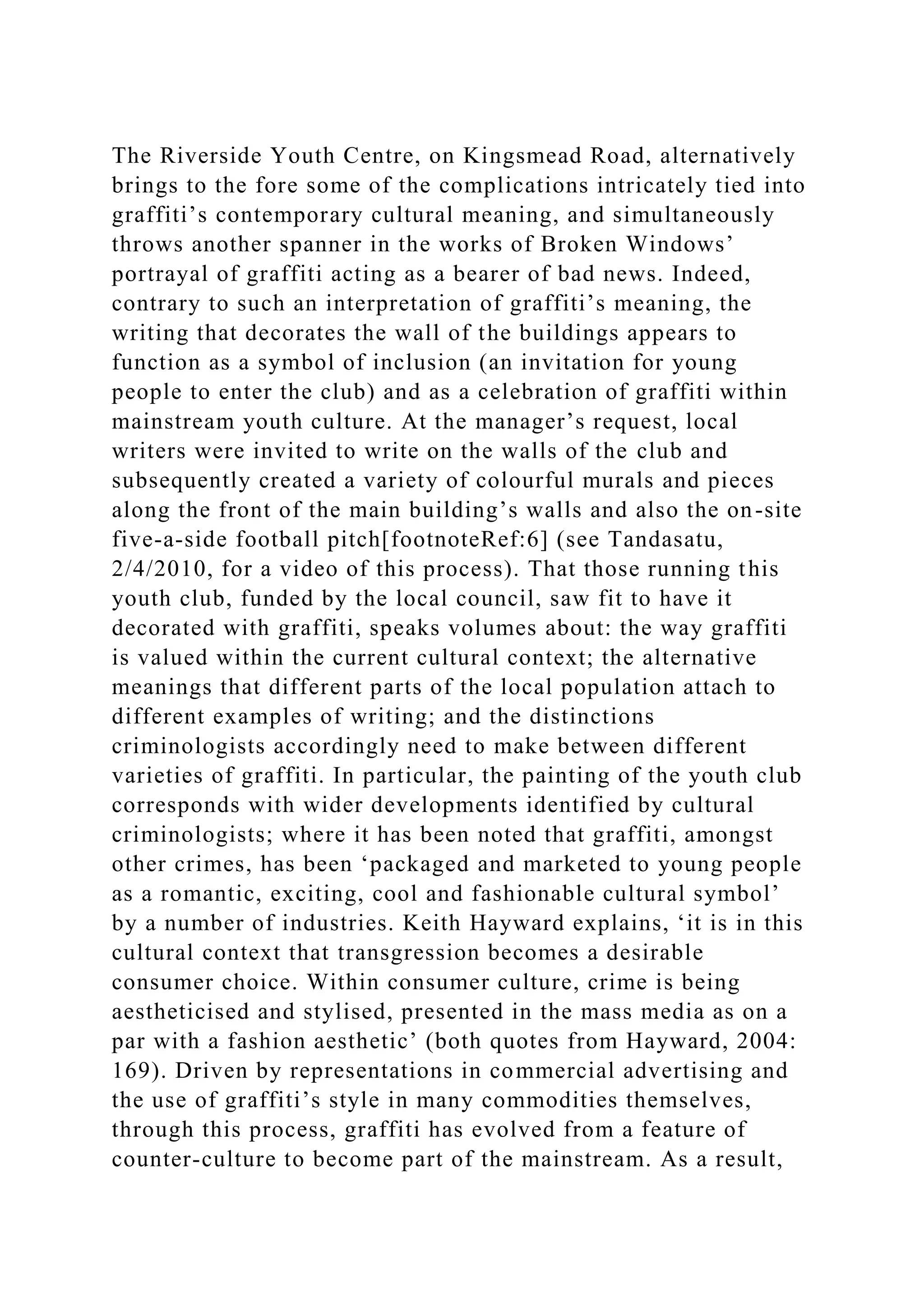 The Riverside Youth Centre, on Kingsmead Road, alternatively
brings to the fore some of the complications intricately tied into
graffiti’s contemporary cultural meaning, and simultaneously
throws another spanner in the works of Broken Windows’
portrayal of graffiti acting as a bearer of bad news. Indeed,
contrary to such an interpretation of graffiti’s meaning, the
writing that decorates the wall of the buildings appears to
function as a symbol of inclusion (an invitation for young
people to enter the club) and as a celebration of graffiti within
mainstream youth culture. At the manager’s request, local
writers were invited to write on the walls of the club and
subsequently created a variety of colourful murals and pieces
along the front of the main building’s walls and also the on-site
five-a-side football pitch[footnoteRef:6] (see Tandasatu,
2/4/2010, for a video of this process). That those running this
youth club, funded by the local council, saw fit to have it
decorated with graffiti, speaks volumes about: the way graffiti
is valued within the current cultural context; the alternative
meanings that different parts of the local population attach to
different examples of writing; and the distinctions
criminologists accordingly need to make between different
varieties of graffiti. In particular, the painting of the youth club
corresponds with wider developments identified by cultural
criminologists; where it has been noted that graffiti, amongst
other crimes, has been ‘packaged and marketed to young people
as a romantic, exciting, cool and fashionable cultural symbol’
by a number of industries. Keith Hayward explains, ‘it is in this
cultural context that transgression becomes a desirable
consumer choice. Within consumer culture, crime is being
aestheticised and stylised, presented in the mass media as on a
par with a fashion aesthetic’ (both quotes from Hayward, 2004:
169). Driven by representations in commercial advertising and
the use of graffiti’s style in many commodities themselves,
through this process, graffiti has evolved from a feature of
counter-culture to become part of the mainstream. As a result,
 