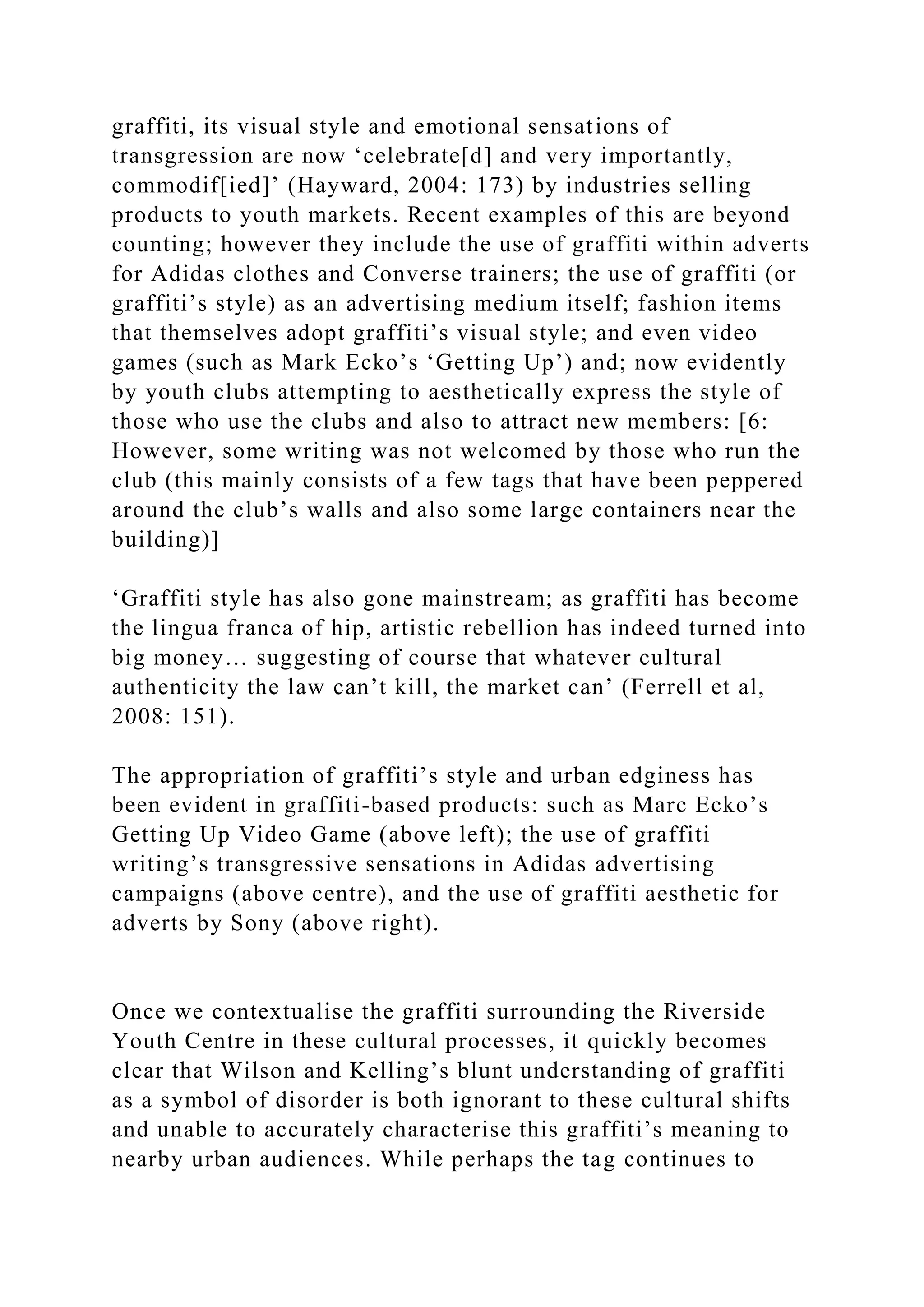 graffiti, its visual style and emotional sensations of
transgression are now ‘celebrate[d] and very importantly,
commodif[ied]’ (Hayward, 2004: 173) by industries selling
products to youth markets. Recent examples of this are beyond
counting; however they include the use of graffiti within adverts
for Adidas clothes and Converse trainers; the use of graffiti (or
graffiti’s style) as an advertising medium itself; fashion items
that themselves adopt graffiti’s visual style; and even video
games (such as Mark Ecko’s ‘Getting Up’) and; now evidently
by youth clubs attempting to aesthetically express the style of
those who use the clubs and also to attract new members: [6:
However, some writing was not welcomed by those who run the
club (this mainly consists of a few tags that have been peppered
around the club’s walls and also some large containers near the
building)]
‘Graffiti style has also gone mainstream; as graffiti has become
the lingua franca of hip, artistic rebellion has indeed turned into
big money… suggesting of course that whatever cultural
authenticity the law can’t kill, the market can’ (Ferrell et al,
2008: 151).
The appropriation of graffiti’s style and urban edginess has
been evident in graffiti-based products: such as Marc Ecko’s
Getting Up Video Game (above left); the use of graffiti
writing’s transgressive sensations in Adidas advertising
campaigns (above centre), and the use of graffiti aesthetic for
adverts by Sony (above right).
Once we contextualise the graffiti surrounding the Riverside
Youth Centre in these cultural processes, it quickly becomes
clear that Wilson and Kelling’s blunt understanding of graffiti
as a symbol of disorder is both ignorant to these cultural shifts
and unable to accurately characterise this graffiti’s meaning to
nearby urban audiences. While perhaps the tag continues to
 