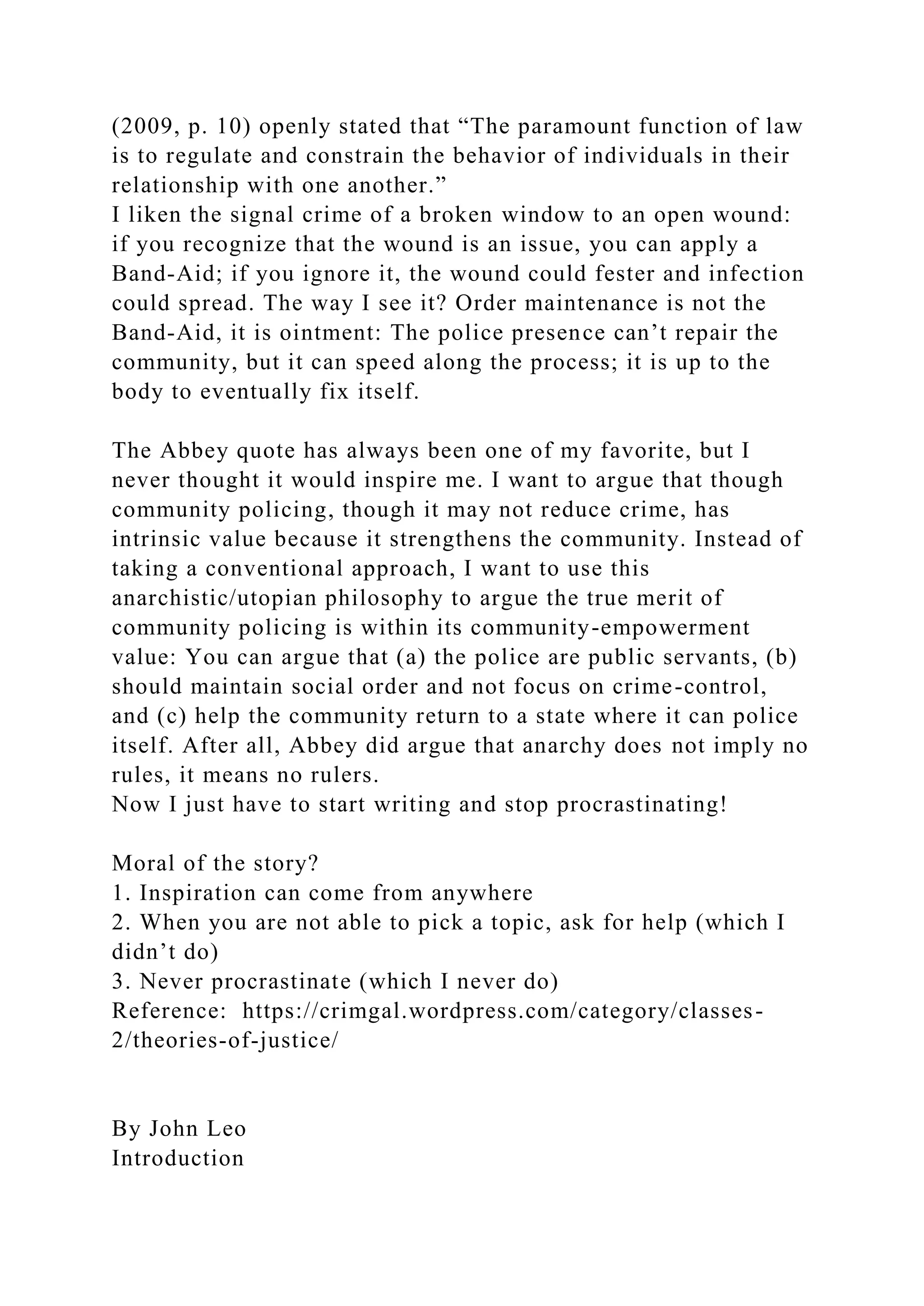 (2009, p. 10) openly stated that “The paramount function of law
is to regulate and constrain the behavior of individuals in their
relationship with one another.”
I liken the signal crime of a broken window to an open wound:
if you recognize that the wound is an issue, you can apply a
Band-Aid; if you ignore it, the wound could fester and infection
could spread. The way I see it? Order maintenance is not the
Band-Aid, it is ointment: The police presence can’t repair the
community, but it can speed along the process; it is up to the
body to eventually fix itself.
The Abbey quote has always been one of my favorite, but I
never thought it would inspire me. I want to argue that though
community policing, though it may not reduce crime, has
intrinsic value because it strengthens the community. Instead of
taking a conventional approach, I want to use this
anarchistic/utopian philosophy to argue the true merit of
community policing is within its community-empowerment
value: You can argue that (a) the police are public servants, (b)
should maintain social order and not focus on crime-control,
and (c) help the community return to a state where it can police
itself. After all, Abbey did argue that anarchy does not imply no
rules, it means no rulers.
Now I just have to start writing and stop procrastinating!
Moral of the story?
1. Inspiration can come from anywhere
2. When you are not able to pick a topic, ask for help (which I
didn’t do)
3. Never procrastinate (which I never do)
Reference: https://crimgal.wordpress.com/category/classes-
2/theories-of-justice/
By John Leo
Introduction
 