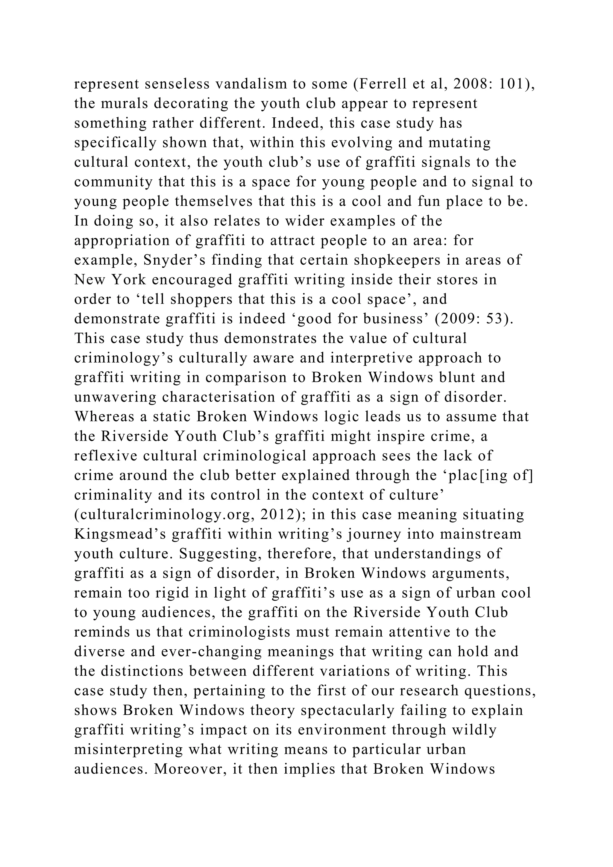 represent senseless vandalism to some (Ferrell et al, 2008: 101),
the murals decorating the youth club appear to represent
something rather different. Indeed, this case study has
specifically shown that, within this evolving and mutating
cultural context, the youth club’s use of graffiti signals to the
community that this is a space for young people and to signal to
young people themselves that this is a cool and fun place to be.
In doing so, it also relates to wider examples of the
appropriation of graffiti to attract people to an area: for
example, Snyder’s finding that certain shopkeepers in areas of
New York encouraged graffiti writing inside their stores in
order to ‘tell shoppers that this is a cool space’, and
demonstrate graffiti is indeed ‘good for business’ (2009: 53).
This case study thus demonstrates the value of cultural
criminology’s culturally aware and interpretive approach to
graffiti writing in comparison to Broken Windows blunt and
unwavering characterisation of graffiti as a sign of disorder.
Whereas a static Broken Windows logic leads us to assume that
the Riverside Youth Club’s graffiti might inspire crime, a
reflexive cultural criminological approach sees the lack of
crime around the club better explained through the ‘plac[ing of]
criminality and its control in the context of culture’
(culturalcriminology.org, 2012); in this case meaning situating
Kingsmead’s graffiti within writing’s journey into mainstream
youth culture. Suggesting, therefore, that understandings of
graffiti as a sign of disorder, in Broken Windows arguments,
remain too rigid in light of graffiti’s use as a sign of urban cool
to young audiences, the graffiti on the Riverside Youth Club
reminds us that criminologists must remain attentive to the
diverse and ever-changing meanings that writing can hold and
the distinctions between different variations of writing. This
case study then, pertaining to the first of our research questions,
shows Broken Windows theory spectacularly failing to explain
graffiti writing’s impact on its environment through wildly
misinterpreting what writing means to particular urban
audiences. Moreover, it then implies that Broken Windows
 