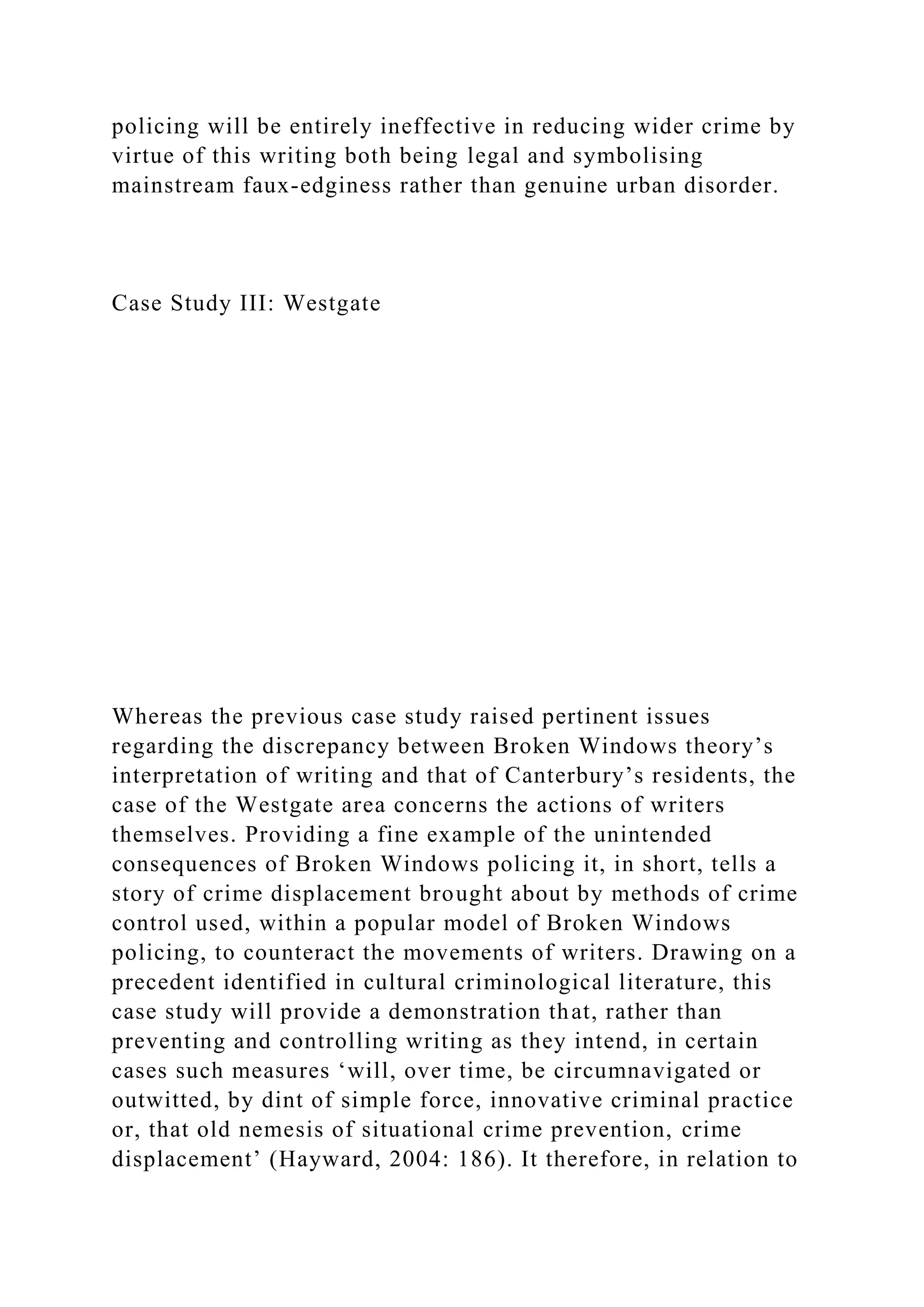 policing will be entirely ineffective in reducing wider crime by
virtue of this writing both being legal and symbolising
mainstream faux-edginess rather than genuine urban disorder.
Case Study III: Westgate
Whereas the previous case study raised pertinent issues
regarding the discrepancy between Broken Windows theory’s
interpretation of writing and that of Canterbury’s residents, the
case of the Westgate area concerns the actions of writers
themselves. Providing a fine example of the unintended
consequences of Broken Windows policing it, in short, tells a
story of crime displacement brought about by methods of crime
control used, within a popular model of Broken Windows
policing, to counteract the movements of writers. Drawing on a
precedent identified in cultural criminological literature, this
case study will provide a demonstration that, rather than
preventing and controlling writing as they intend, in certain
cases such measures ‘will, over time, be circumnavigated or
outwitted, by dint of simple force, innovative criminal practice
or, that old nemesis of situational crime prevention, crime
displacement’ (Hayward, 2004: 186). It therefore, in relation to
 