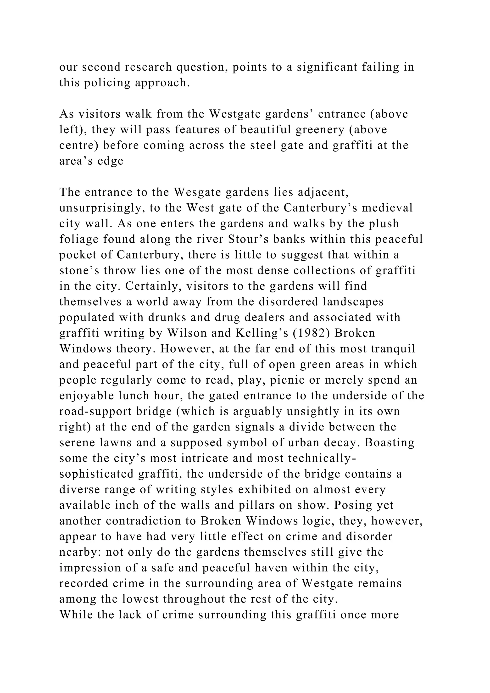 our second research question, points to a significant failing in
this policing approach.
As visitors walk from the Westgate gardens’ entrance (above
left), they will pass features of beautiful greenery (above
centre) before coming across the steel gate and graffiti at the
area’s edge
The entrance to the Wesgate gardens lies adjacent,
unsurprisingly, to the West gate of the Canterbury’s medieval
city wall. As one enters the gardens and walks by the plush
foliage found along the river Stour’s banks within this peaceful
pocket of Canterbury, there is little to suggest that within a
stone’s throw lies one of the most dense collections of graffiti
in the city. Certainly, visitors to the gardens will find
themselves a world away from the disordered landscapes
populated with drunks and drug dealers and associated with
graffiti writing by Wilson and Kelling’s (1982) Broken
Windows theory. However, at the far end of this most tranquil
and peaceful part of the city, full of open green areas in which
people regularly come to read, play, picnic or merely spend an
enjoyable lunch hour, the gated entrance to the underside of the
road-support bridge (which is arguably unsightly in its own
right) at the end of the garden signals a divide between the
serene lawns and a supposed symbol of urban decay. Boasting
some the city’s most intricate and most technically-
sophisticated graffiti, the underside of the bridge contains a
diverse range of writing styles exhibited on almost every
available inch of the walls and pillars on show. Posing yet
another contradiction to Broken Windows logic, they, however,
appear to have had very little effect on crime and disorder
nearby: not only do the gardens themselves still give the
impression of a safe and peaceful haven within the city,
recorded crime in the surrounding area of Westgate remains
among the lowest throughout the rest of the city.
While the lack of crime surrounding this graffiti once more
 