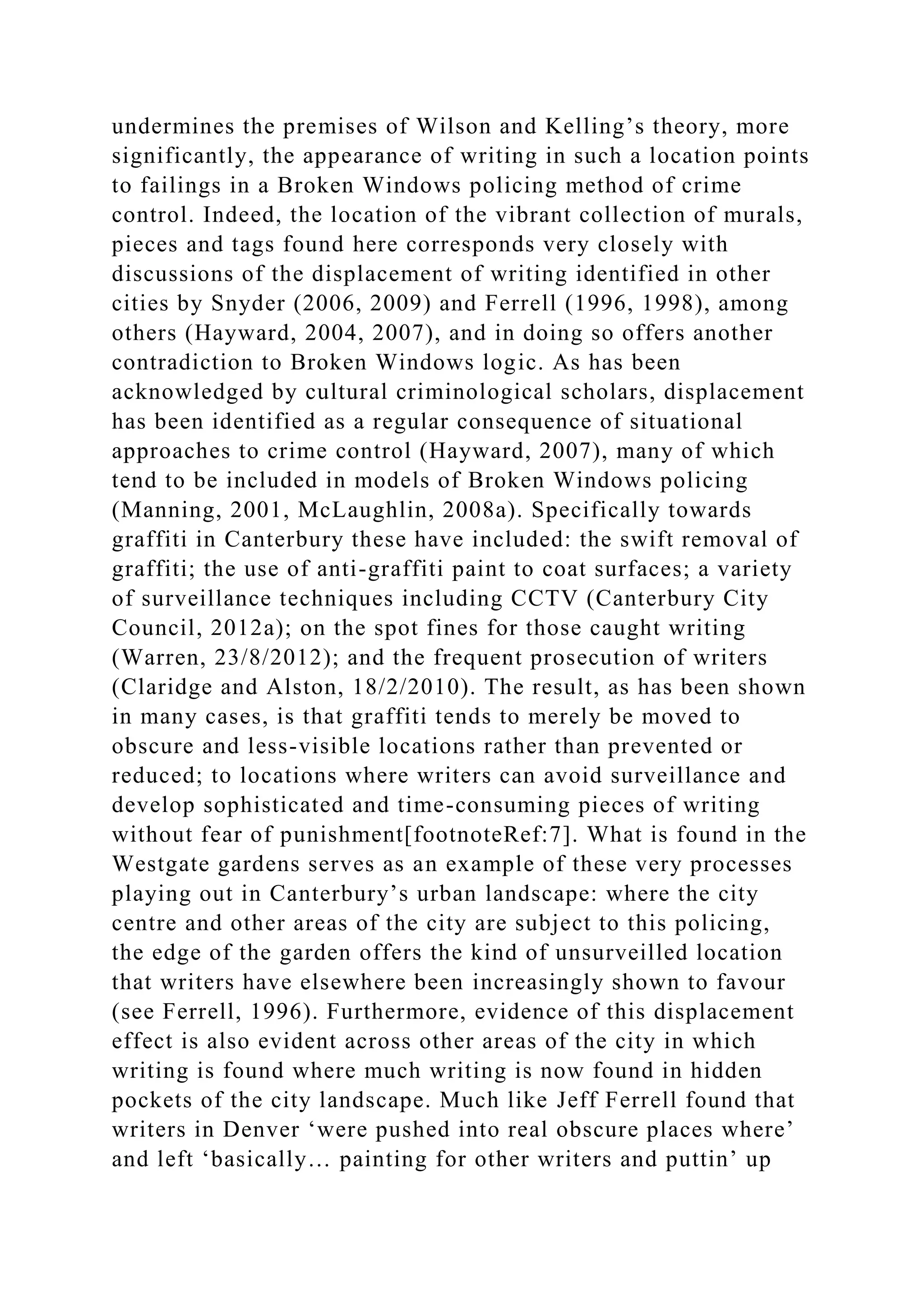 undermines the premises of Wilson and Kelling’s theory, more
significantly, the appearance of writing in such a location points
to failings in a Broken Windows policing method of crime
control. Indeed, the location of the vibrant collection of murals,
pieces and tags found here corresponds very closely with
discussions of the displacement of writing identified in other
cities by Snyder (2006, 2009) and Ferrell (1996, 1998), among
others (Hayward, 2004, 2007), and in doing so offers another
contradiction to Broken Windows logic. As has been
acknowledged by cultural criminological scholars, displacement
has been identified as a regular consequence of situational
approaches to crime control (Hayward, 2007), many of which
tend to be included in models of Broken Windows policing
(Manning, 2001, McLaughlin, 2008a). Specifically towards
graffiti in Canterbury these have included: the swift removal of
graffiti; the use of anti-graffiti paint to coat surfaces; a variety
of surveillance techniques including CCTV (Canterbury City
Council, 2012a); on the spot fines for those caught writing
(Warren, 23/8/2012); and the frequent prosecution of writers
(Claridge and Alston, 18/2/2010). The result, as has been shown
in many cases, is that graffiti tends to merely be moved to
obscure and less-visible locations rather than prevented or
reduced; to locations where writers can avoid surveillance and
develop sophisticated and time-consuming pieces of writing
without fear of punishment[footnoteRef:7]. What is found in the
Westgate gardens serves as an example of these very processes
playing out in Canterbury’s urban landscape: where the city
centre and other areas of the city are subject to this policing,
the edge of the garden offers the kind of unsurveilled location
that writers have elsewhere been increasingly shown to favour
(see Ferrell, 1996). Furthermore, evidence of this displacement
effect is also evident across other areas of the city in which
writing is found where much writing is now found in hidden
pockets of the city landscape. Much like Jeff Ferrell found that
writers in Denver ‘were pushed into real obscure places where’
and left ‘basically… painting for other writers and puttin’ up
 