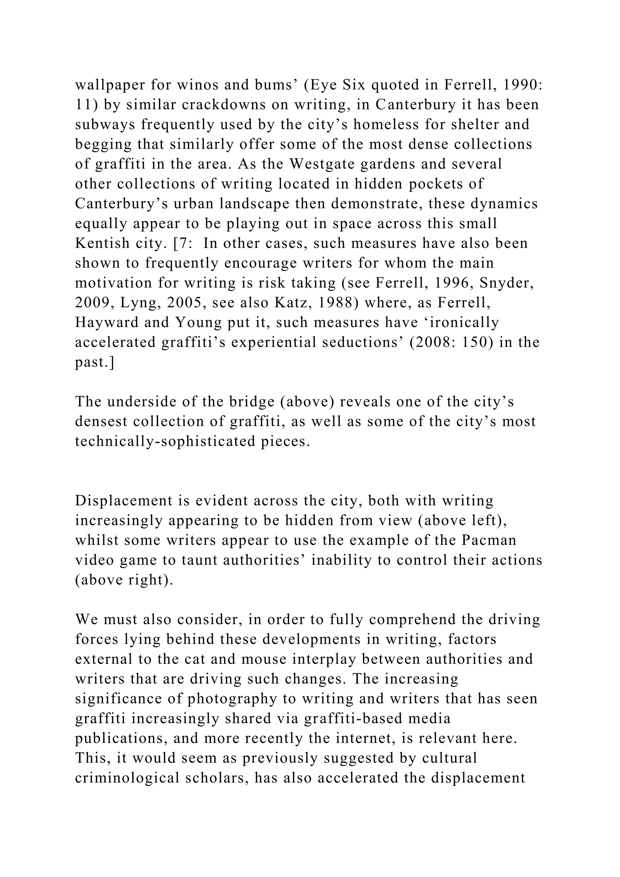 wallpaper for winos and bums’ (Eye Six quoted in Ferrell, 1990:
11) by similar crackdowns on writing, in Canterbury it has been
subways frequently used by the city’s homeless for shelter and
begging that similarly offer some of the most dense collections
of graffiti in the area. As the Westgate gardens and several
other collections of writing located in hidden pockets of
Canterbury’s urban landscape then demonstrate, these dynamics
equally appear to be playing out in space across this small
Kentish city. [7: In other cases, such measures have also been
shown to frequently encourage writers for whom the main
motivation for writing is risk taking (see Ferrell, 1996, Snyder,
2009, Lyng, 2005, see also Katz, 1988) where, as Ferrell,
Hayward and Young put it, such measures have ‘ironically
accelerated graffiti’s experiential seductions’ (2008: 150) in the
past.]
The underside of the bridge (above) reveals one of the city’s
densest collection of graffiti, as well as some of the city’s most
technically-sophisticated pieces.
Displacement is evident across the city, both with writing
increasingly appearing to be hidden from view (above left),
whilst some writers appear to use the example of the Pacman
video game to taunt authorities’ inability to control their actions
(above right).
We must also consider, in order to fully comprehend the driving
forces lying behind these developments in writing, factors
external to the cat and mouse interplay between authorities and
writers that are driving such changes. The increasing
significance of photography to writing and writers that has seen
graffiti increasingly shared via graffiti-based media
publications, and more recently the internet, is relevant here.
This, it would seem as previously suggested by cultural
criminological scholars, has also accelerated the displacement
 