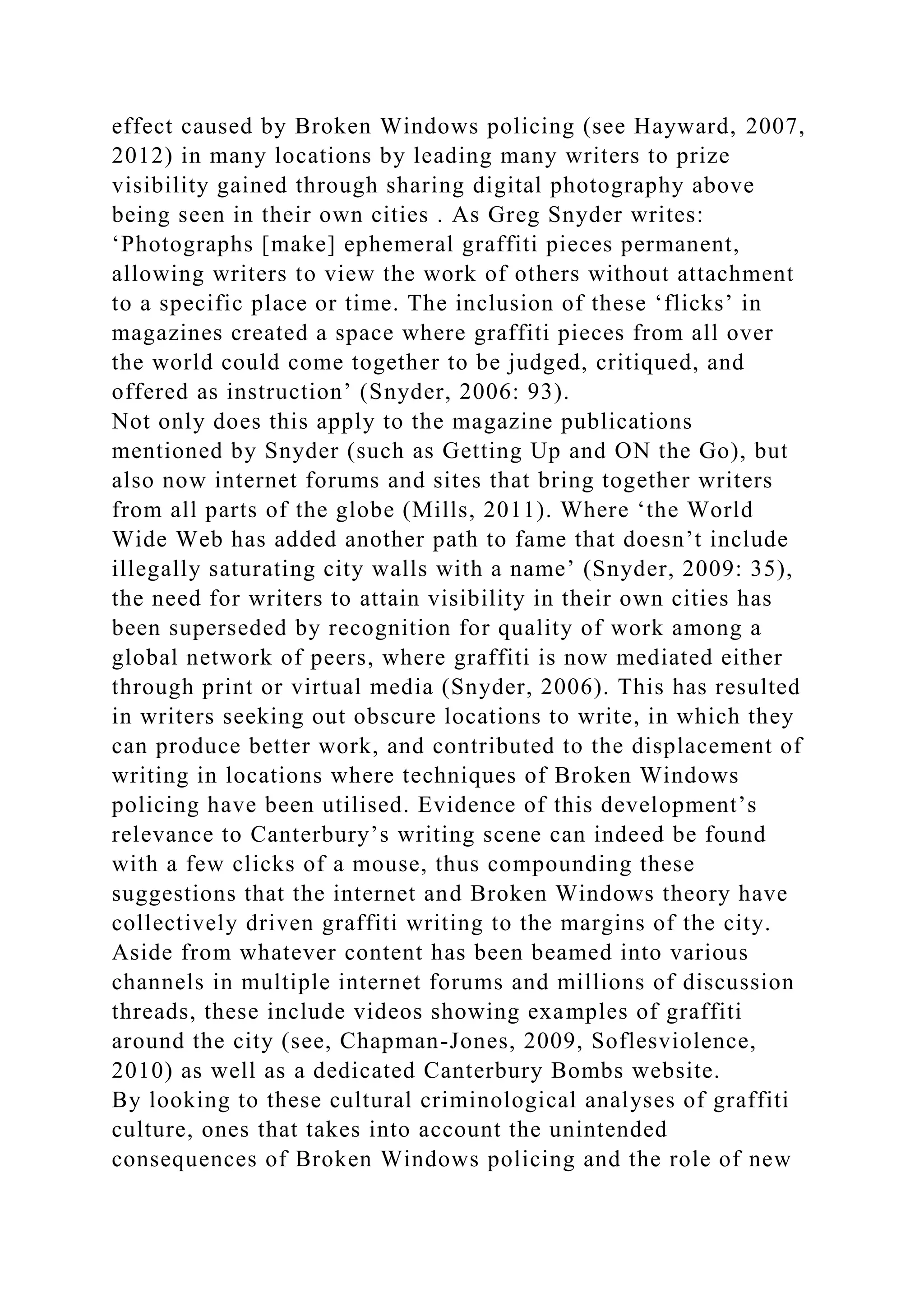effect caused by Broken Windows policing (see Hayward, 2007,
2012) in many locations by leading many writers to prize
visibility gained through sharing digital photography above
being seen in their own cities . As Greg Snyder writes:
‘Photographs [make] ephemeral graffiti pieces permanent,
allowing writers to view the work of others without attachment
to a specific place or time. The inclusion of these ‘flicks’ in
magazines created a space where graffiti pieces from all over
the world could come together to be judged, critiqued, and
offered as instruction’ (Snyder, 2006: 93).
Not only does this apply to the magazine publications
mentioned by Snyder (such as Getting Up and ON the Go), but
also now internet forums and sites that bring together writers
from all parts of the globe (Mills, 2011). Where ‘the World
Wide Web has added another path to fame that doesn’t include
illegally saturating city walls with a name’ (Snyder, 2009: 35),
the need for writers to attain visibility in their own cities has
been superseded by recognition for quality of work among a
global network of peers, where graffiti is now mediated either
through print or virtual media (Snyder, 2006). This has resulted
in writers seeking out obscure locations to write, in which they
can produce better work, and contributed to the displacement of
writing in locations where techniques of Broken Windows
policing have been utilised. Evidence of this development’s
relevance to Canterbury’s writing scene can indeed be found
with a few clicks of a mouse, thus compounding these
suggestions that the internet and Broken Windows theory have
collectively driven graffiti writing to the margins of the city.
Aside from whatever content has been beamed into various
channels in multiple internet forums and millions of discussion
threads, these include videos showing examples of graffiti
around the city (see, Chapman-Jones, 2009, Soflesviolence,
2010) as well as a dedicated Canterbury Bombs website.
By looking to these cultural criminological analyses of graffiti
culture, ones that takes into account the unintended
consequences of Broken Windows policing and the role of new
 