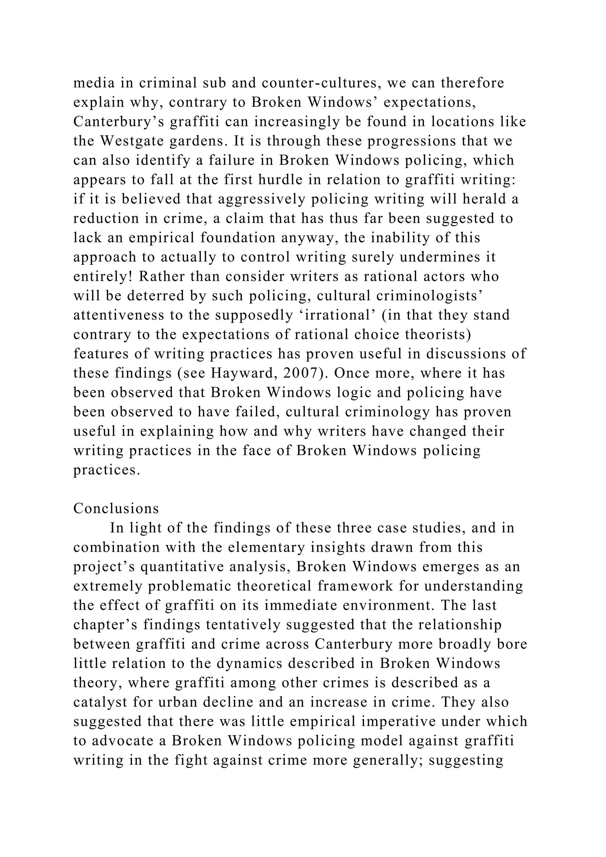 media in criminal sub and counter-cultures, we can therefore
explain why, contrary to Broken Windows’ expectations,
Canterbury’s graffiti can increasingly be found in locations like
the Westgate gardens. It is through these progressions that we
can also identify a failure in Broken Windows policing, which
appears to fall at the first hurdle in relation to graffiti writing:
if it is believed that aggressively policing writing will herald a
reduction in crime, a claim that has thus far been suggested to
lack an empirical foundation anyway, the inability of this
approach to actually to control writing surely undermines it
entirely! Rather than consider writers as rational actors who
will be deterred by such policing, cultural criminologists’
attentiveness to the supposedly ‘irrational’ (in that they stand
contrary to the expectations of rational choice theorists)
features of writing practices has proven useful in discussions of
these findings (see Hayward, 2007). Once more, where it has
been observed that Broken Windows logic and policing have
been observed to have failed, cultural criminology has proven
useful in explaining how and why writers have changed their
writing practices in the face of Broken Windows policing
practices.
Conclusions
In light of the findings of these three case studies, and in
combination with the elementary insights drawn from this
project’s quantitative analysis, Broken Windows emerges as an
extremely problematic theoretical framework for understanding
the effect of graffiti on its immediate environment. The last
chapter’s findings tentatively suggested that the relationship
between graffiti and crime across Canterbury more broadly bore
little relation to the dynamics described in Broken Windows
theory, where graffiti among other crimes is described as a
catalyst for urban decline and an increase in crime. They also
suggested that there was little empirical imperative under which
to advocate a Broken Windows policing model against graffiti
writing in the fight against crime more generally; suggesting
 