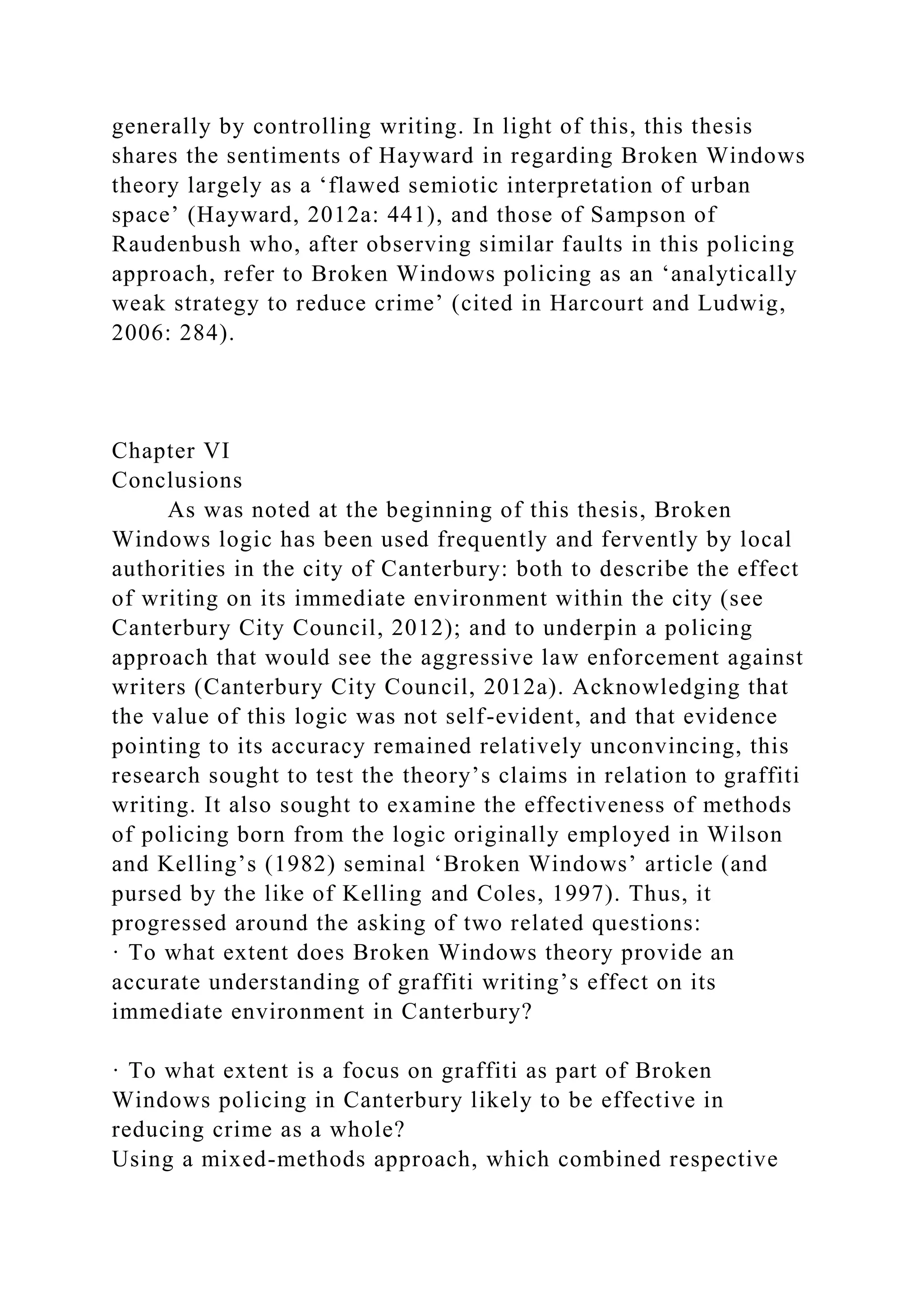 generally by controlling writing. In light of this, this thesis
shares the sentiments of Hayward in regarding Broken Windows
theory largely as a ‘flawed semiotic interpretation of urban
space’ (Hayward, 2012a: 441), and those of Sampson of
Raudenbush who, after observing similar faults in this policing
approach, refer to Broken Windows policing as an ‘analytically
weak strategy to reduce crime’ (cited in Harcourt and Ludwig,
2006: 284).
Chapter VI
Conclusions
As was noted at the beginning of this thesis, Broken
Windows logic has been used frequently and fervently by local
authorities in the city of Canterbury: both to describe the effect
of writing on its immediate environment within the city (see
Canterbury City Council, 2012); and to underpin a policing
approach that would see the aggressive law enforcement against
writers (Canterbury City Council, 2012a). Acknowledging that
the value of this logic was not self-evident, and that evidence
pointing to its accuracy remained relatively unconvincing, this
research sought to test the theory’s claims in relation to graffiti
writing. It also sought to examine the effectiveness of methods
of policing born from the logic originally employed in Wilson
and Kelling’s (1982) seminal ‘Broken Windows’ article (and
pursed by the like of Kelling and Coles, 1997). Thus, it
progressed around the asking of two related questions:
· To what extent does Broken Windows theory provide an
accurate understanding of graffiti writing’s effect on its
immediate environment in Canterbury?
· To what extent is a focus on graffiti as part of Broken
Windows policing in Canterbury likely to be effective in
reducing crime as a whole?
Using a mixed-methods approach, which combined respective
 