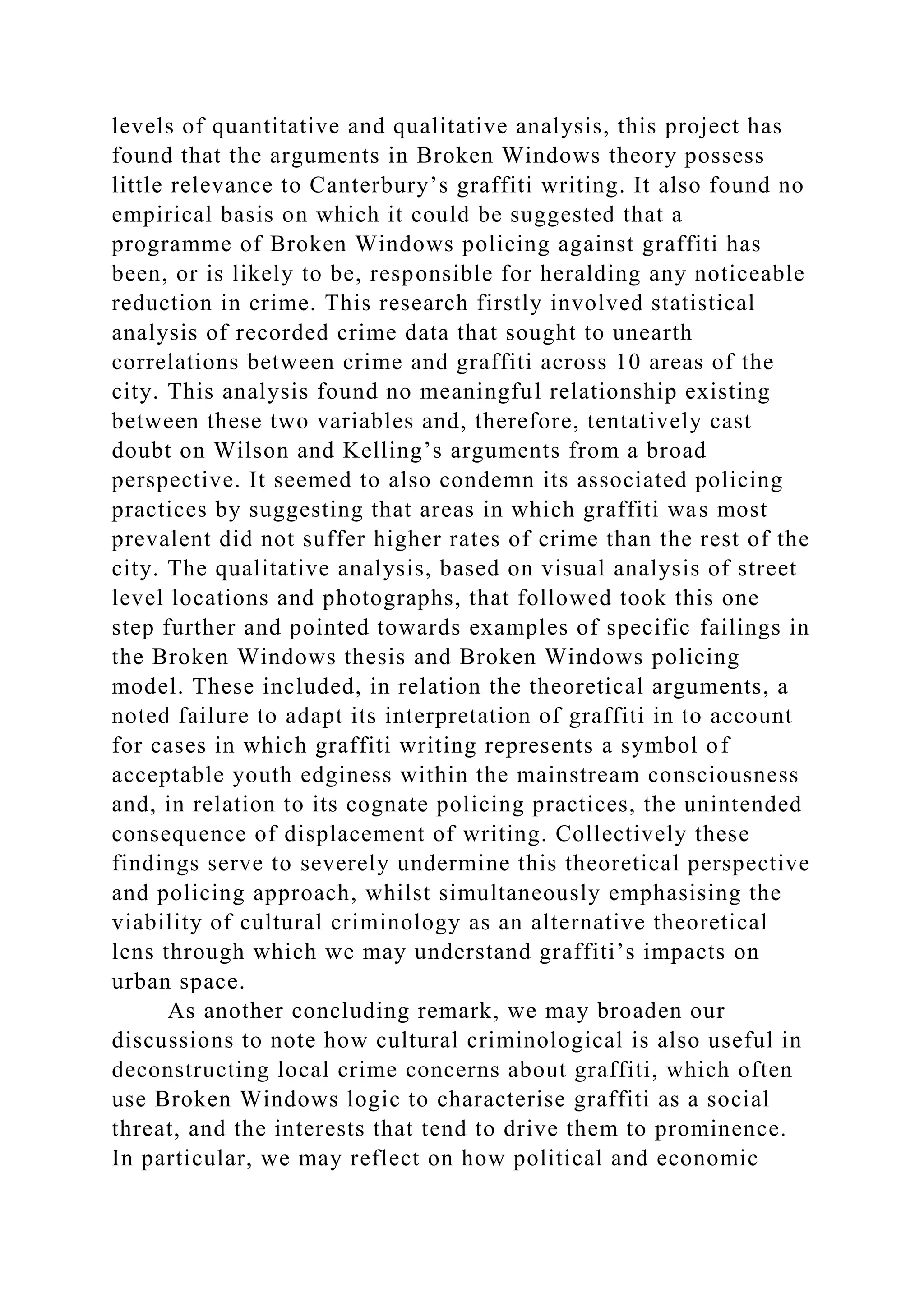 levels of quantitative and qualitative analysis, this project has
found that the arguments in Broken Windows theory possess
little relevance to Canterbury’s graffiti writing. It also found no
empirical basis on which it could be suggested that a
programme of Broken Windows policing against graffiti has
been, or is likely to be, responsible for heralding any noticeable
reduction in crime. This research firstly involved statistical
analysis of recorded crime data that sought to unearth
correlations between crime and graffiti across 10 areas of the
city. This analysis found no meaningful relationship existing
between these two variables and, therefore, tentatively cast
doubt on Wilson and Kelling’s arguments from a broad
perspective. It seemed to also condemn its associated policing
practices by suggesting that areas in which graffiti was most
prevalent did not suffer higher rates of crime than the rest of the
city. The qualitative analysis, based on visual analysis of street
level locations and photographs, that followed took this one
step further and pointed towards examples of specific failings in
the Broken Windows thesis and Broken Windows policing
model. These included, in relation the theoretical arguments, a
noted failure to adapt its interpretation of graffiti in to account
for cases in which graffiti writing represents a symbol of
acceptable youth edginess within the mainstream consciousness
and, in relation to its cognate policing practices, the unintended
consequence of displacement of writing. Collectively these
findings serve to severely undermine this theoretical perspective
and policing approach, whilst simultaneously emphasising the
viability of cultural criminology as an alternative theoretical
lens through which we may understand graffiti’s impacts on
urban space.
As another concluding remark, we may broaden our
discussions to note how cultural criminological is also useful in
deconstructing local crime concerns about graffiti, which often
use Broken Windows logic to characterise graffiti as a social
threat, and the interests that tend to drive them to prominence.
In particular, we may reflect on how political and economic
 