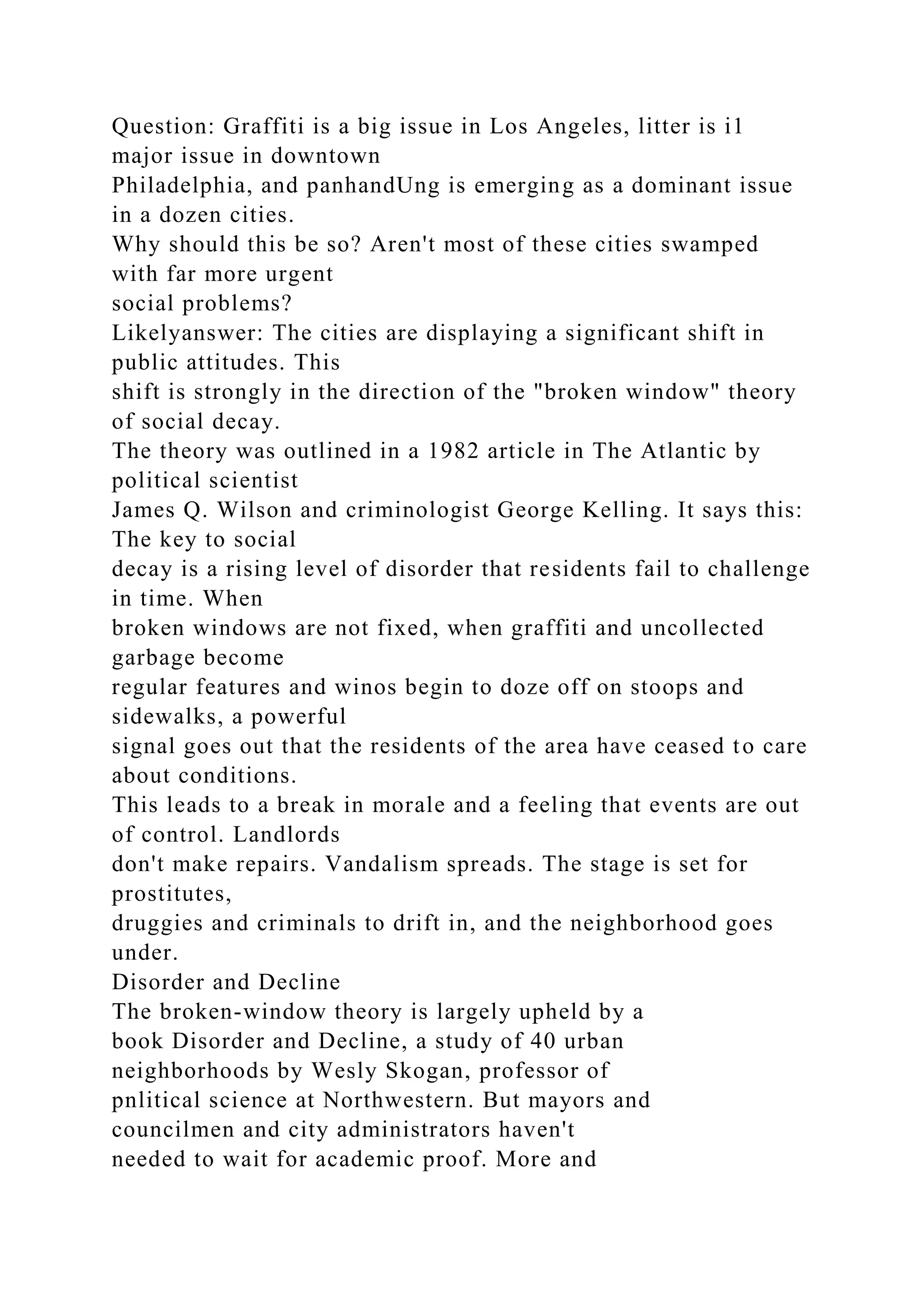 Question: Graffiti is a big issue in Los Angeles, litter is i1
major issue in downtown
Philadelphia, and panhandUng is emerging as a dominant issue
in a dozen cities.
Why should this be so? Aren't most of these cities swamped
with far more urgent
social problems?
Likelyanswer: The cities are displaying a significant shift in
public attitudes. This
shift is strongly in the direction of the "broken window" theory
of social decay.
The theory was outlined in a 1982 article in The Atlantic by
political scientist
James Q. Wilson and criminologist George Kelling. It says this:
The key to social
decay is a rising level of disorder that residents fail to challenge
in time. When
broken windows are not fixed, when graffiti and uncollected
garbage become
regular features and winos begin to doze off on stoops and
sidewalks, a powerful
signal goes out that the residents of the area have ceased to care
about conditions.
This leads to a break in morale and a feeling that events are out
of control. Landlords
don't make repairs. Vandalism spreads. The stage is set for
prostitutes,
druggies and criminals to drift in, and the neighborhood goes
under.
Disorder and Decline
The broken-window theory is largely upheld by a
book Disorder and Decline, a study of 40 urban
neighborhoods by Wesly Skogan, professor of
pnlitical science at Northwestern. But mayors and
councilmen and city administrators haven't
needed to wait for academic proof. More and
 