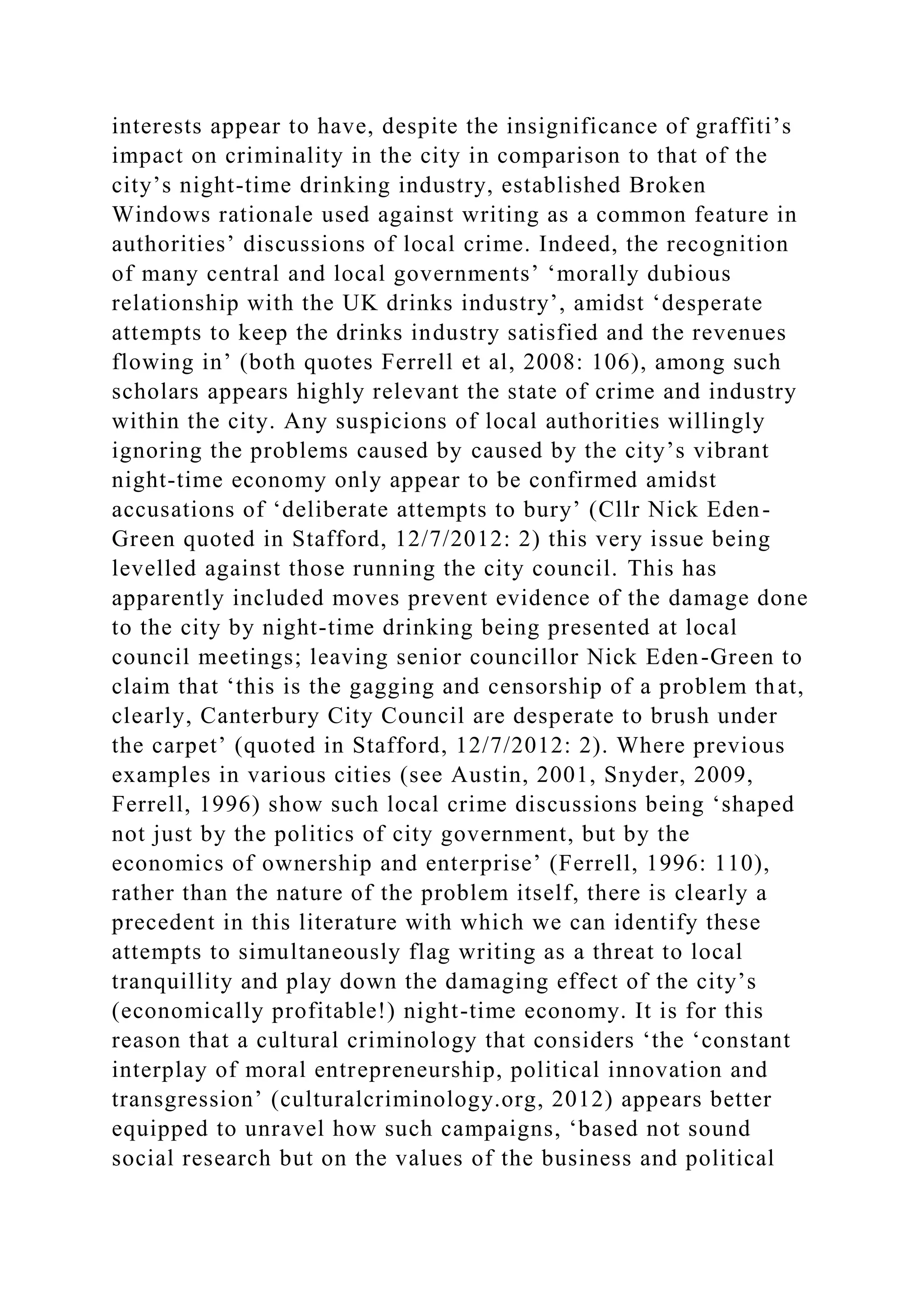 interests appear to have, despite the insignificance of graffiti’s
impact on criminality in the city in comparison to that of the
city’s night-time drinking industry, established Broken
Windows rationale used against writing as a common feature in
authorities’ discussions of local crime. Indeed, the recognition
of many central and local governments’ ‘morally dubious
relationship with the UK drinks industry’, amidst ‘desperate
attempts to keep the drinks industry satisfied and the revenues
flowing in’ (both quotes Ferrell et al, 2008: 106), among such
scholars appears highly relevant the state of crime and industry
within the city. Any suspicions of local authorities willingly
ignoring the problems caused by caused by the city’s vibrant
night-time economy only appear to be confirmed amidst
accusations of ‘deliberate attempts to bury’ (Cllr Nick Eden-
Green quoted in Stafford, 12/7/2012: 2) this very issue being
levelled against those running the city council. This has
apparently included moves prevent evidence of the damage done
to the city by night-time drinking being presented at local
council meetings; leaving senior councillor Nick Eden-Green to
claim that ‘this is the gagging and censorship of a problem that,
clearly, Canterbury City Council are desperate to brush under
the carpet’ (quoted in Stafford, 12/7/2012: 2). Where previous
examples in various cities (see Austin, 2001, Snyder, 2009,
Ferrell, 1996) show such local crime discussions being ‘shaped
not just by the politics of city government, but by the
economics of ownership and enterprise’ (Ferrell, 1996: 110),
rather than the nature of the problem itself, there is clearly a
precedent in this literature with which we can identify these
attempts to simultaneously flag writing as a threat to local
tranquillity and play down the damaging effect of the city’s
(economically profitable!) night-time economy. It is for this
reason that a cultural criminology that considers ‘the ‘constant
interplay of moral entrepreneurship, political innovation and
transgression’ (culturalcriminology.org, 2012) appears better
equipped to unravel how such campaigns, ‘based not sound
social research but on the values of the business and political
 