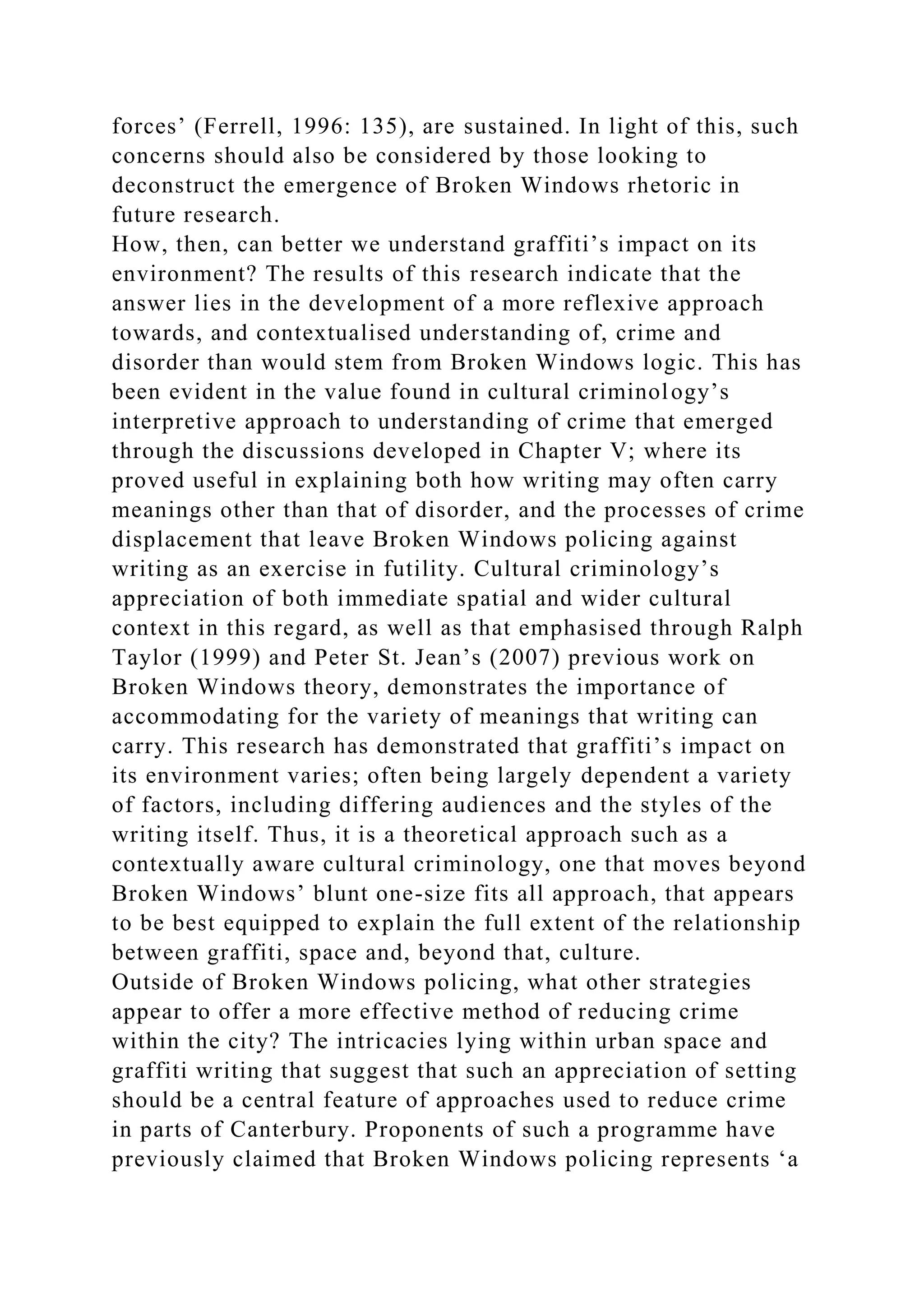 forces’ (Ferrell, 1996: 135), are sustained. In light of this, such
concerns should also be considered by those looking to
deconstruct the emergence of Broken Windows rhetoric in
future research.
How, then, can better we understand graffiti’s impact on its
environment? The results of this research indicate that the
answer lies in the development of a more reflexive approach
towards, and contextualised understanding of, crime and
disorder than would stem from Broken Windows logic. This has
been evident in the value found in cultural criminology’s
interpretive approach to understanding of crime that emerged
through the discussions developed in Chapter V; where its
proved useful in explaining both how writing may often carry
meanings other than that of disorder, and the processes of crime
displacement that leave Broken Windows policing against
writing as an exercise in futility. Cultural criminology’s
appreciation of both immediate spatial and wider cultural
context in this regard, as well as that emphasised through Ralph
Taylor (1999) and Peter St. Jean’s (2007) previous work on
Broken Windows theory, demonstrates the importance of
accommodating for the variety of meanings that writing can
carry. This research has demonstrated that graffiti’s impact on
its environment varies; often being largely dependent a variety
of factors, including differing audiences and the styles of the
writing itself. Thus, it is a theoretical approach such as a
contextually aware cultural criminology, one that moves beyond
Broken Windows’ blunt one-size fits all approach, that appears
to be best equipped to explain the full extent of the relationship
between graffiti, space and, beyond that, culture.
Outside of Broken Windows policing, what other strategies
appear to offer a more effective method of reducing crime
within the city? The intricacies lying within urban space and
graffiti writing that suggest that such an appreciation of setting
should be a central feature of approaches used to reduce crime
in parts of Canterbury. Proponents of such a programme have
previously claimed that Broken Windows policing represents ‘a
 