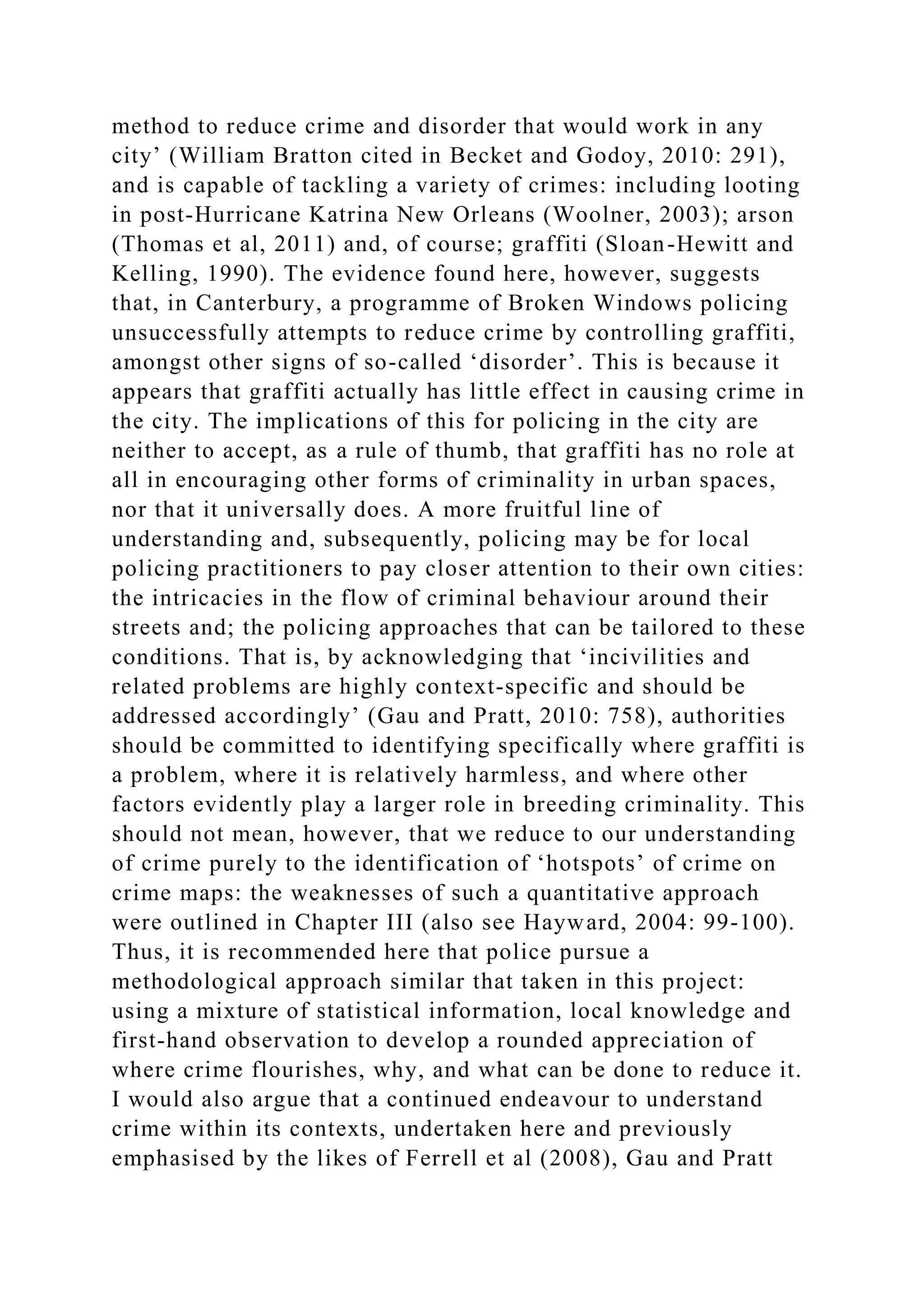 method to reduce crime and disorder that would work in any
city’ (William Bratton cited in Becket and Godoy, 2010: 291),
and is capable of tackling a variety of crimes: including looting
in post-Hurricane Katrina New Orleans (Woolner, 2003); arson
(Thomas et al, 2011) and, of course; graffiti (Sloan-Hewitt and
Kelling, 1990). The evidence found here, however, suggests
that, in Canterbury, a programme of Broken Windows policing
unsuccessfully attempts to reduce crime by controlling graffiti,
amongst other signs of so-called ‘disorder’. This is because it
appears that graffiti actually has little effect in causing crime in
the city. The implications of this for policing in the city are
neither to accept, as a rule of thumb, that graffiti has no role at
all in encouraging other forms of criminality in urban spaces,
nor that it universally does. A more fruitful line of
understanding and, subsequently, policing may be for local
policing practitioners to pay closer attention to their own cities:
the intricacies in the flow of criminal behaviour around their
streets and; the policing approaches that can be tailored to these
conditions. That is, by acknowledging that ‘incivilities and
related problems are highly context-specific and should be
addressed accordingly’ (Gau and Pratt, 2010: 758), authorities
should be committed to identifying specifically where graffiti is
a problem, where it is relatively harmless, and where other
factors evidently play a larger role in breeding criminality. This
should not mean, however, that we reduce to our understanding
of crime purely to the identification of ‘hotspots’ of crime on
crime maps: the weaknesses of such a quantitative approach
were outlined in Chapter III (also see Hayward, 2004: 99-100).
Thus, it is recommended here that police pursue a
methodological approach similar that taken in this project:
using a mixture of statistical information, local knowledge and
first-hand observation to develop a rounded appreciation of
where crime flourishes, why, and what can be done to reduce it.
I would also argue that a continued endeavour to understand
crime within its contexts, undertaken here and previously
emphasised by the likes of Ferrell et al (2008), Gau and Pratt
 